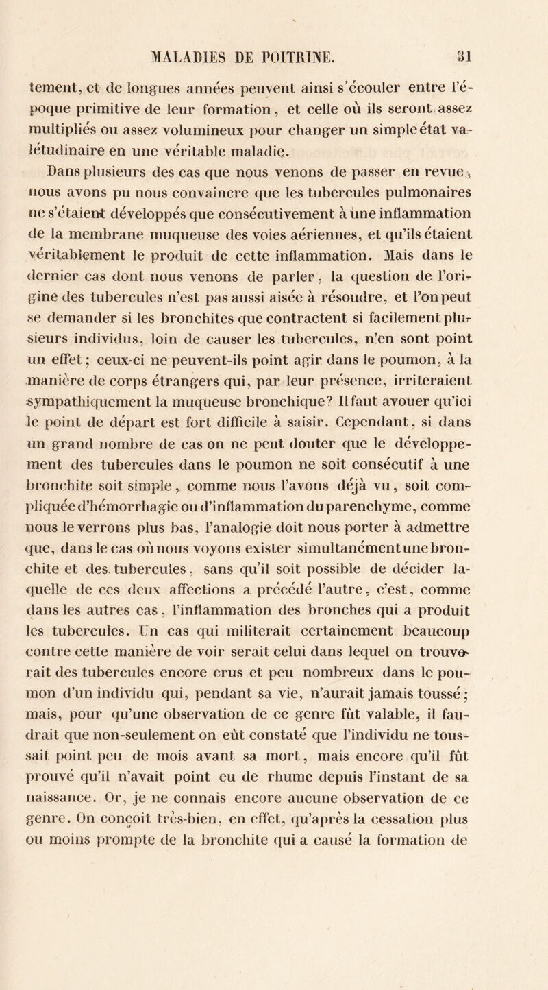 tement, et de longues années peuvent ainsi s'écouler entre l’é- poque primitive de leur formation, et celle où ils seront assez multipliés ou assez volumineux pour changer un simple état va- létudinaire en une véritable maladie. Dans plusieurs des cas que nous venons de passer en revue -, nous avons pu nous convaincre que les tubercules pulmonaires ne s’étaient développés que consécutivement à une inflammation de la membrane muqueuse des voies aériennes, et qu’ils étaient véritablement le produit de cette inflammation. Mais dans le dernier cas dont nous venons de parler, la question de l’ori- gine des tubercules n’est pas aussi aisée à résoudre, et l’on peut se demander si les bronchites que contractent si facilement plur sieurs individus, loin de causer les tubercules, n’en sont point un effet ; ceux-ci ne peuvent-ils point agir dans le poumon, à la manière de corps étrangers qui, par leur présence, irriteraient sympathiquement la muqueuse bronchique? Il faut avouer qu’ici le point de départ est fort difficile à saisir. Cependant, si dans un grand nombre de cas on ne peut douter que le développe- ment des tubercules dans le poumon ne soit consécutif à une bronchite soit simple, comme nous l’avons déjà vu, soit com- pliquée d’hémorrhagie ou d’inflammation du parenchyme, comme nous le verrons plus bas, l’analogie doit nous porter à admettre que, dans le cas où nous voyons exister simultanémentune bron- chite et des tubercules, sans qu’il soit possible de décider la- quelle de ces deux affections a précédé l’autre, c’est, comme dans les autres cas, l’inflammation des bronches qui a produit les tubercules. Un cas qui militerait certainement beaucoup contre cette manière de voir serait celui dans lequel on trouve- rait des tubercules encore crus et peu nombreux dans le pou- mon d’un individu qui, pendant sa vie, n’aurait jamais toussé • mais, pour qu’une observation de ce genre fût valable, il fau- drait que non-seulement on eût constaté que l’individu ne tous- sait point peu de mois avant sa mort, mais encore qu’il fût prouvé qu’il n’avait point eu de rhume depuis l’instant de sa naissance. Or, je ne connais encore aucune observation de ce genre. On conçoit très-bien, en effet, qu’après la cessation plus ou moins prompte de la bronchite qui a causé la formation de