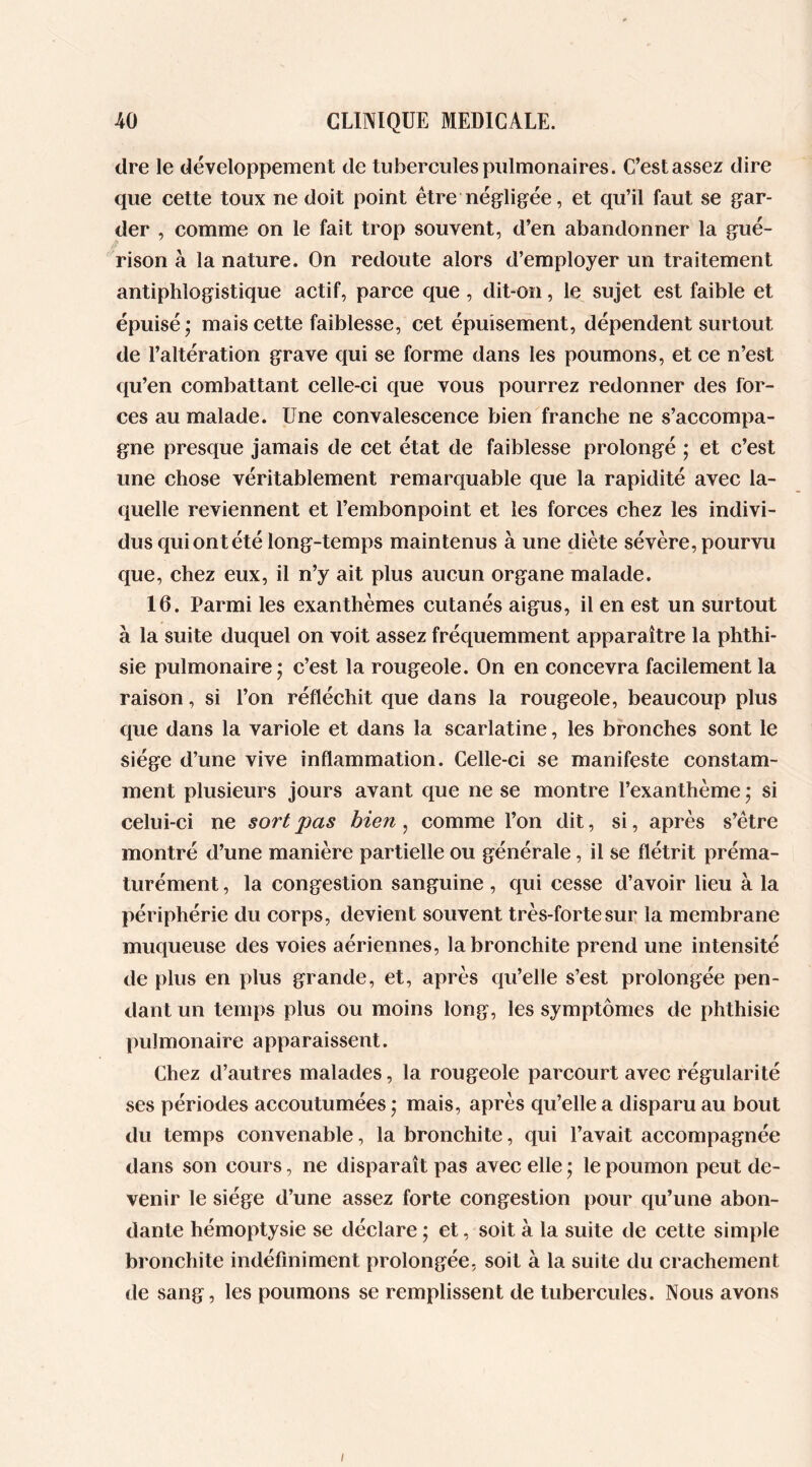 dre le développement de tubercules pulmonaires. C’est assez dire que cette toux ne doit point être négligée, et qu’il faut se gar- der , comme on le fait trop souvent, d’en abandonner la gué- rison à la nature. On redoute alors d’employer un traitement antiphlogistique actif, parce que , dit-on, le sujet est faible et épuisé; mais cette faiblesse, cet épuisement, dépendent surtout de l’altération grave qui se forme dans les poumons, et ce n’est qu’en combattant celle-ci que vous pourrez redonner des for- ces au malade. Une convalescence bien franche ne s’accompa- gne presque jamais de cet état de faiblesse prolongé ; et c’est une chose véritablement remarquable que la rapidité avec la- quelle reviennent et l’embonpoint et les forces chez les indivi- dus qui ont été long-temps maintenus à une diète sévère, pourvu que, chez eux, il n’y ait plus aucun organe malade. 16. Parmi les exanthèmes cutanés aigus, il en est un surtout à la suite duquel on voit assez fréquemment apparaître la phthi- sie pulmonaire; c’est la rougeole. On en concevra facilement la raison, si l’on réfléchit que dans la rougeole, beaucoup plus que dans la variole et dans la scarlatine, les bronches sont le siège d’une vive inflammation. Celle-ci se manifeste constam- ment plusieurs jours avant que ne se montre l’exanthème ; si celui-ci ne sort pas bien, comme l’on dit, si, après s’être montré d’une manière partielle ou générale, il se flétrit préma- turément , la congestion sanguine , qui cesse d’avoir lieu à la périphérie du corps, devient souvent très-forte sur la membrane muqueuse des voies aériennes, la bronchite prend une intensité de plus en plus grande, et, après qu’elle s’est prolongée pen- dant un temps plus ou moins long, les symptômes de phthisie pulmonaire apparaissent. Chez d’autres malades, la rougeole parcourt avec régularité ses périodes accoutumées ; mais, après qu’elle a disparu au bout du temps convenable, la bronchite, qui l’avait accompagnée dans son cours, ne disparaît pas avec elle ; le poumon peut de- venir le siège d’une assez forte congestion pour qu’une abon- dante hémoptysie se déclare ; et, soit à la suite de cette simple bronchite indéfiniment prolongée, soit à la suite du crachement de sang, les poumons se remplissent de tubercules. Nous avons