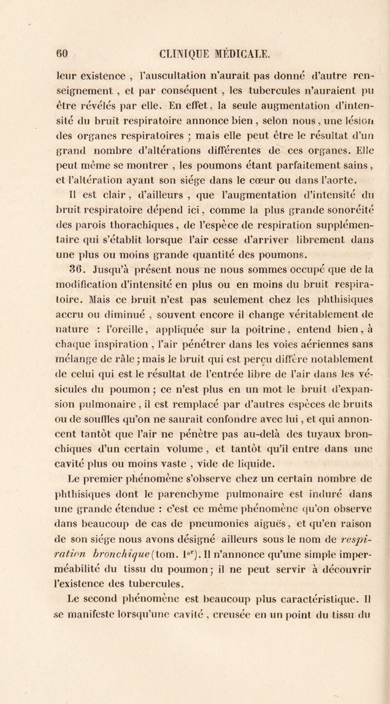 leur existence , l'auscultation n’aurait pas donné d’autre ren- seignement , et par conséquent , les tubercules n’auraient pu être révélés par elle. En effet, la seule augmentation d’inten- sité du bruit respiratoire annonce bien , selon nous, une lésion des organes respiratoires ; mais elle peut être le résultat d’un grand nombre d’altérations différentes de ces organes. Elle peut même se montrer , les poumons étant parfaitement sains , et l’altération ayant son siège dans le cœur ou dans l’aorte. Il est clair, d’ailleurs , que l’augmentation d’intensité du bruit respiratoire dépend ici, comme la plus grande sonoréité des parois thoracbiques, de l’espèce de respiration supplémen- taire qui s’établit lorsque l’air cesse d’arriver librement dans une plus ou moins grande quantité des poumons. 36. Jusqu’à présent nous ne nous sommes occupé que de la modification d’intensité en plus ou en moins du bruit respira- toire. Mais ce bruit n’est pas seulement chez les phthisiques accru ou diminué , souvent encore il change véritablement de nature : l’oreille, appliquée sur la poitrine, entend bien, à chaque inspiration , l’air pénétrer dans les voies aériennes sans mélange de râle ; mais le bruit qui est perçu diffère notablement de celui qui est le résultat de l’entrée libre de l’air dans les vé- sicules du poumon* ce n’est plus en un mot le bruit d’expan- sion pulmonaire , il est remplacé par d’autres espèces de bruits ou de souffles qu’on ne saurait confondre avec lui, et qui annon- cent tantôt que l’air ne pénètre pas au-delà des tuyaux bron- chiques d’un certain volume , et tantôt qu’il entre dans une cavité plus ou moins vaste , vide de liquide. Le premier phénomène s’observe chez un certain nombre de phthisiques dont le parenchyme pulmonaire est induré dans une grande étendue : c’est ce même phénomène qu’on observe dans beaucoup de cas de pneumonies aiguës, et qu’en raison de son siège nous avons désigné ailleurs sous le nom de respi- ration bronchique (tom. 1er). Il n’annonce qu’une simple imper- méabilité du tissu du poumon; il ne peut servir à découvrir l’existence des tubercules. Le second phénomène est beaucoup plus caractéristique. Il se manifeste lorsqu’une cavité , creusée en un point du tissu du