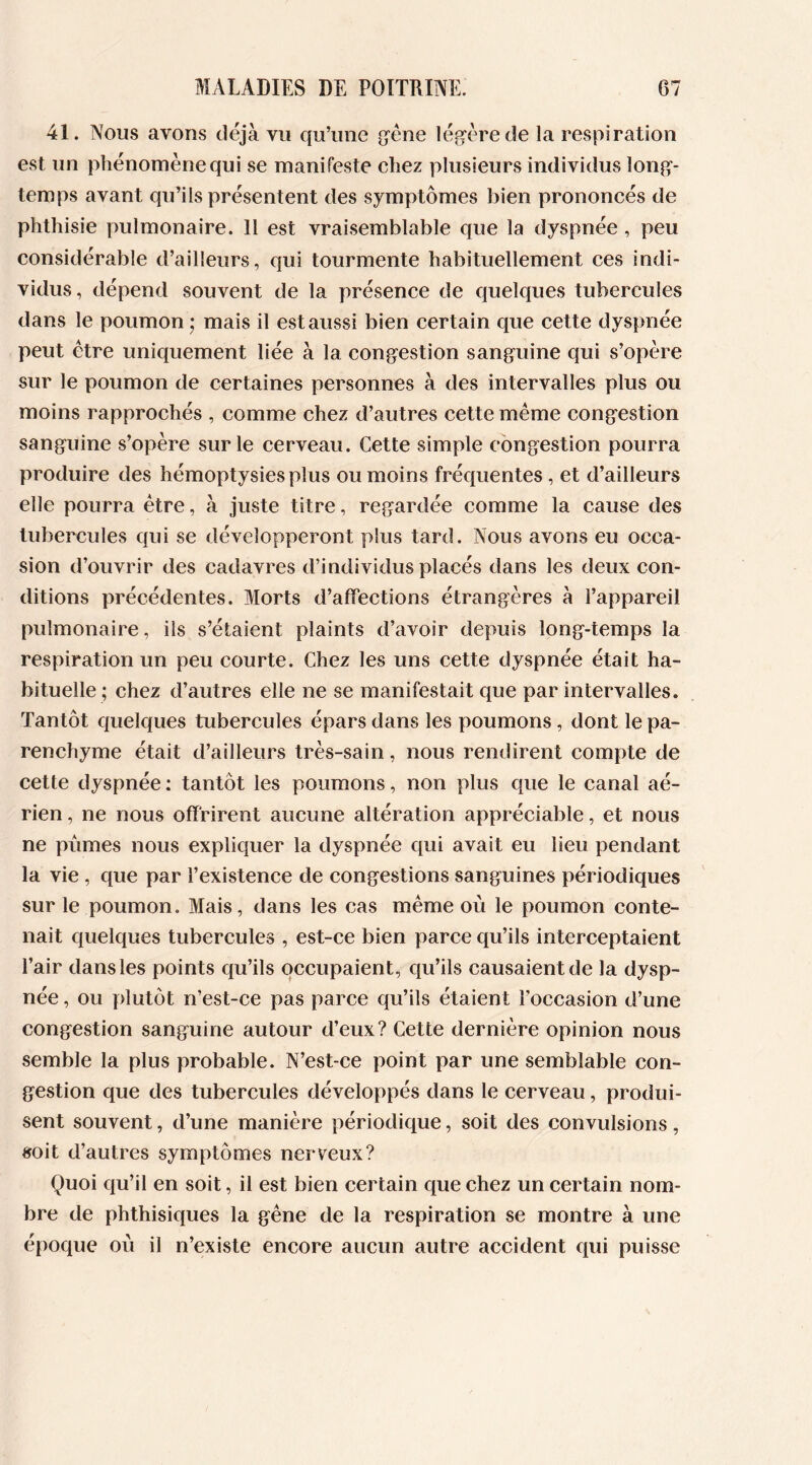 41. Nous avons déjà vu qu’une gène légère de la respiration est un phénomène qui se manifeste chez plusieurs individus long- temps avant qu’ils présentent des symptômes bien prononcés de phthisie pulmonaire. 11 est vraisemblable que la dyspnée , peu considérable d’ailleurs, qui tourmente habituellement ces indi- vidus, dépend souvent de la présence de quelques tubercules dans le poumon ; mais il est aussi bien certain que cette dyspnée peut être uniquement liée à la congestion sanguine qui s’opère sur le poumon de certaines personnes à des intervalles plus ou moins rapprochés , comme chez d’autres cette même congestion sanguine s’opère sur le cerveau. Cette simple congestion pourra produire des hémoptysies plus ou moins fréquentes, et d’ailleurs elle pourra être, à juste titre, regardée comme la cause des tubercules qui se développeront plus tard. Nous avons eu occa- sion d’ouvrir des cadavres d’individus placés dans les deux con- ditions précédentes. Morts d’affections étrangères à l’appareil pulmonaire, ils s’étaient plaints d’avoir depuis long-temps la respiration un peu courte. Chez les uns cette dyspnée était ha- bituelle ; chez d’autres elle ne se manifestait que par intervalles. Tantôt quelques tubercules épars dans les poumons, dont le pa- renchyme était d’ailleurs très-sain, nous rendirent compte de cette dyspnée : tantôt les poumons, non plus que le canal aé- rien , ne nous offrirent aucune altération appréciable, et nous ne pûmes nous expliquer la dyspnée qui avait eu lieu pendant la vie , que par l’existence de congestions sanguines périodiques sur le poumon. Mais, dans les cas même où le poumon conte- nait quelques tubercules , est-ce bien parce qu’ils interceptaient l’air dans les points qu’ils occupaient, qu’ils causaient de la dysp- née , ou plutôt n’est-ce pas parce qu’ils étaient l'occasion d’une congestion sanguine autour d’eux? Cette dernière opinion nous semble la plus probable. N’est-ce point par une semblable con- gestion que des tubercules développés dans le cerveau, produi- sent souvent, d’une manière périodique, soit des convulsions, soit d’autres symptômes nerveux? Quoi qu’il en soit, il est bien certain que chez un certain nom- bre de phthisiques la gêne de la respiration se montre à une époque où il n’existe encore aucun autre accident qui puisse