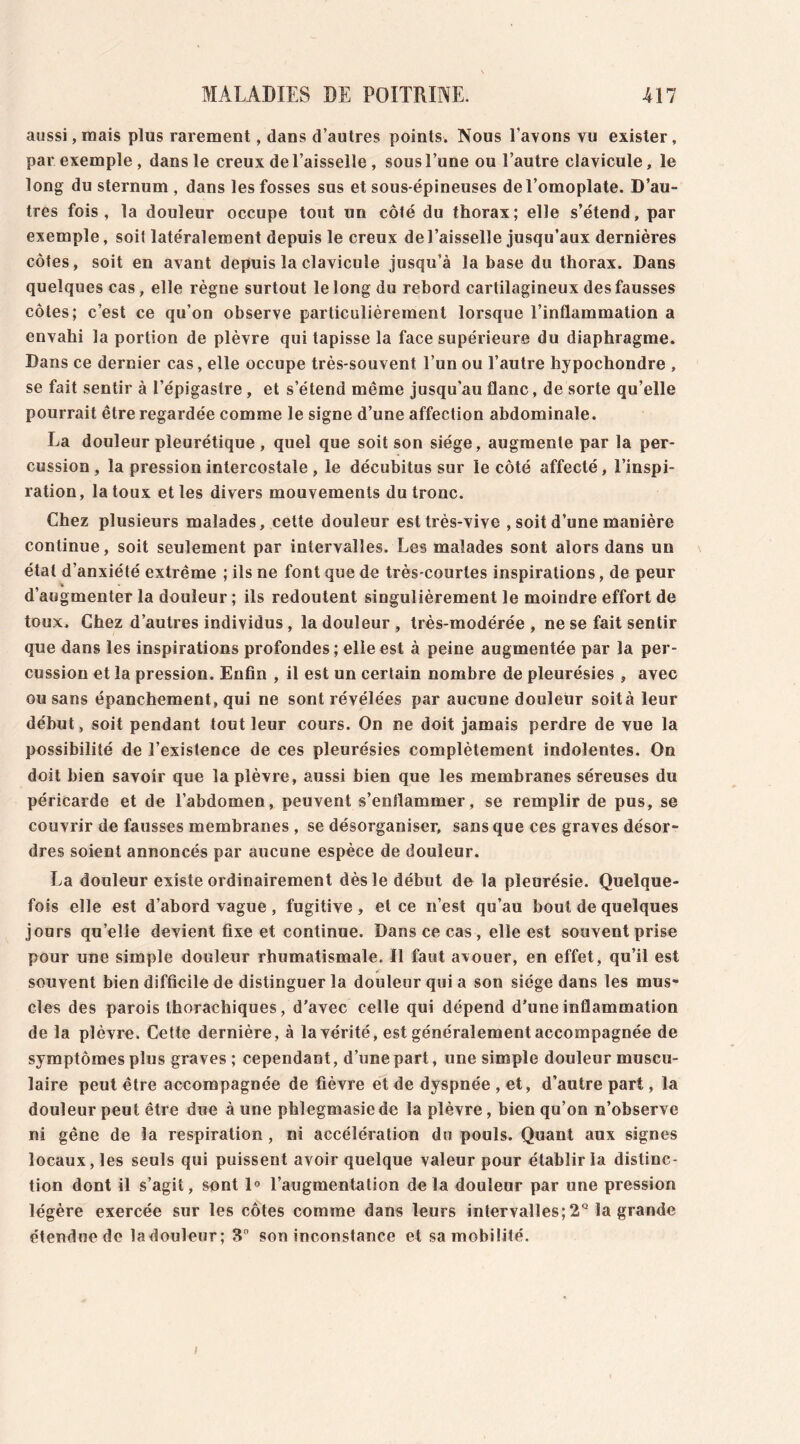 aussi, mais plus rarement, dans d’autres points. Nous l'avons vu exister, par exemple, dans le creux de l’aisselle , sous l’une ou l’autre clavicule, le long du sternum , dans les fosses sus et sous-épineuses de l’omoplate. D’au- tres fois, la douleur occupe tout un côté du thorax; elle s’étend, par exemple, soit latéralement depuis le creux de l’aisselle jusqu’aux dernières côtes, soit en avant depuis la clavicule jusqu’à la base du thorax. Dans quelques cas, elle règne surtout le long du rebord cartilagineux des fausses côtes; c’est ce qu’on observe particulièrement lorsque l’inflammation a envahi la portion de plèvre qui tapisse la face supérieure du diaphragme. Dans ce dernier cas, elle occupe très-souvent l’un ou l’autre hypochondre , se fait sentir à l’épigastre, et s’étend même jusqu’au flanc, de sorte qu’elle pourrait être regardée comme le signe d’une affection abdominale. La douleur pleurétique, quel que soit son siège, augmente par la per- cussion, la pression intercostale , le décubitus sur le côté affecté, l’inspi- ration, la toux et les divers mouvements du tronc. Chez plusieurs malades, cette douleur est très-vive , soit d’une manière continue, soit seulement par intervalles. Les malades sont alors dans un étal d’anxiété extrême ; ils ne font que de très-courtes inspirations, de peur d’augmenter la douleur ; ils redoutent singulièrement le moindre effort de toux. Chez d’autres individus, la douleur, très-modérée, ne se fait sentir que dans les inspirations profondes; elle est à peine augmentée par la per- cussion et la pression. Enfin , il est un certain nombre de pleurésies , avec ou sans épanchement, qui ne sont révélées par aucune douleur soità leur début, soit pendant tout leur cours. On ne doit jamais perdre de vue la possibilité de l’existence de ces pleurésies complètement indolentes. On doit bien savoir que la plèvre, aussi bien que les membranes séreuses du péricarde et de l’abdomen, peuvent s’enflammer, se remplir de pus, se couvrir de fausses membranes , se désorganiser, sans que ces graves désor- dres soient annoncés par aucune espèce de douleur. La douleur existe ordinairement dès le début de la pleurésie. Quelque- fois elle est d’abord vague, fugitive, et ce n’est qu’au bout de quelques jours qu’elle devient fixe et continue. Dans ce cas , elle est souvent prise pour une simple douleur rhumatismale. Il faut avouer, en effet, qu’il est souvent bien difficile de distinguer la douleur qui a son siège dans les mus- cles des parois thorachiques, d’avec celle qui dépend d’une inflammation de la plèvre. Cette dernière, à la vérité, est généralement accompagnée de symptômes plus graves; cependant, d’une part, une simple douleur muscu- laire peut être accompagnée de fièvre et de dyspnée , et, d’autre part, la douleur peut être due à une phlegmasie de la plèvre, bien qu’on n’observe ni gêne de la respiration , ni accélération du pouls. Quant aux signes locaux, les seuls qui puissent avoir quelque valeur pour établir la distinc- tion dont il s’agit, sont 1° l’augmentation delà douleur par une pression légère exercée sur les côtes comme dans leurs intervalles; 2Q la grande étendue de ladouleur; 3° soninconstance et sa mobilité.