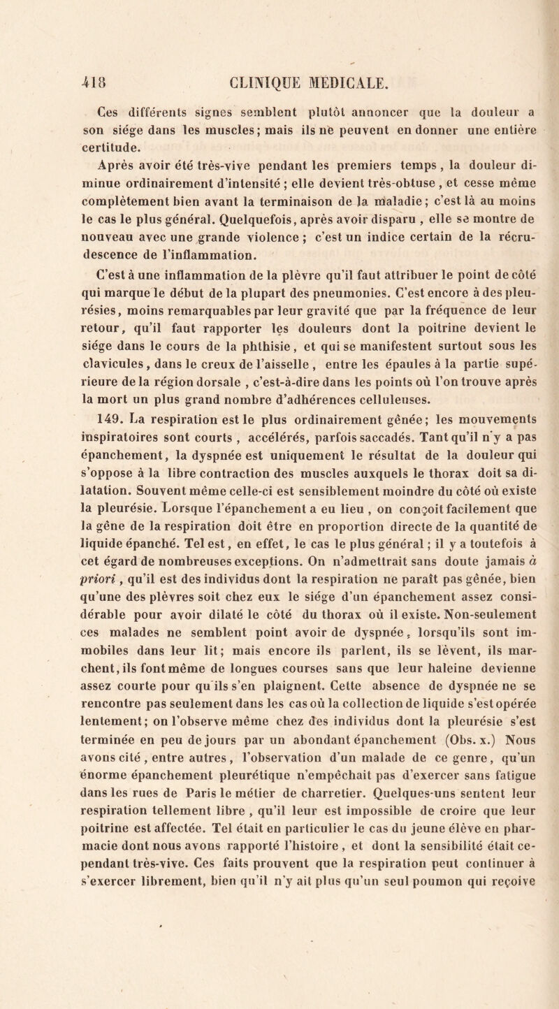 Ces différents signes semblent plutôt annoncer que la douleur a son siège dans les muscles ; mais ils ne peuvent en donner une entière certitude. Après avoir été très-vive pendant les premiers temps , la douleur di- minue ordinairement d’intensité ; elle devient très-obtuse , et cesse même complètement bien avant la terminaison de la maladie; c’est là au moins le cas le plus général. Quelquefois, après avoir disparu , elle se montre de nouveau avec une grande violence ; c’est un indice certain de la récru- descence de l’inflammation. C’est à une inflammation de la plèvre qu’il faut attribuer le point de côté qui marque le début de la plupart des pneumonies. C’est encore à des pleu- résies, moins remarquables par leur gravité que par la fréquence de leur retour, qu’il faut rapporter les douleurs dont la poitrine devient le siège dans le cours de la phthisie, et qui se manifestent surtout sous les clavicules, dans le creux de l’aisselle , entre les épaules à la partie supé- rieure delà région dorsale , c’est-à-dire dans les points où l’on trouve après la mort un plus grand nombre d’adhérences celluleuses. 149. La respiration est le plus ordinairement gênée ; les mouvements inspiratoires sont courts , accélérés, parfois saccadés. Tant qu’il ny a pas épanchement, la dyspnée est uniquement le résultat de la douleur qui s’oppose à la libre contraction des muscles auxquels le thorax doit sa di- latation. Souvent même celle-ci est sensiblement moindre du côté où existe la pleurésie. Lorsque l’épanchement a eu lieu , on conçoit facilement que la gêne de la respiration doit être en proportion directe de la quantité de liquide épanché. Tel est, en effet, le cas le plus général ; il y a toutefois à cet égard de nombreuses exceptions. On n’admettrait sans doute jamais à priori , qu’il est des individus dont la respiration ne paraît pas gênée, bien qu’une des plèvres soit chez eux le siège d’un épanchement assez consi- dérable pour avoir dilaté le côté du thorax où il existe. Non-seulement ces malades ne semblent point avoir de dyspnée f lorsqu’ils sont im- mobiles dans leur lit; mais encore ils parlent, ils se lèvent, ils mar- chent, ils font même de longues courses sans que leur haleine devienne assez courte pour qu ils s’en plaignent. Cette absence de dyspnée ne se rencontre pas seulement dans les cas où la collection de liquide s’est opérée lentement; on l’observe même chez des individus dont la pleurésie s’est terminée en peu de jours par un abondant épanchement (Obs. x.) Nous avons cité , entre autres , l’observation d’un malade de ce genre, qu’un énorme épanchement pleurétique n’empêchait pas d’exercer sans fatigue dans les rues de Paris le métier de charretier. Quelques-uns sentent leur respiration tellement libre , qu’il leur est impossible de croire que leur poitrine est affectée. Tel était en particulier le cas du jeune élève en phar- macie dont nous avons rapporté l’histoire , et dont la sensibilité était ce- pendant très-vive. Ces faits prouvent que la respiration peut continuer à s’exercer librement, bien qu’il n’y ait plus qu’un seul poumon qui reçoive