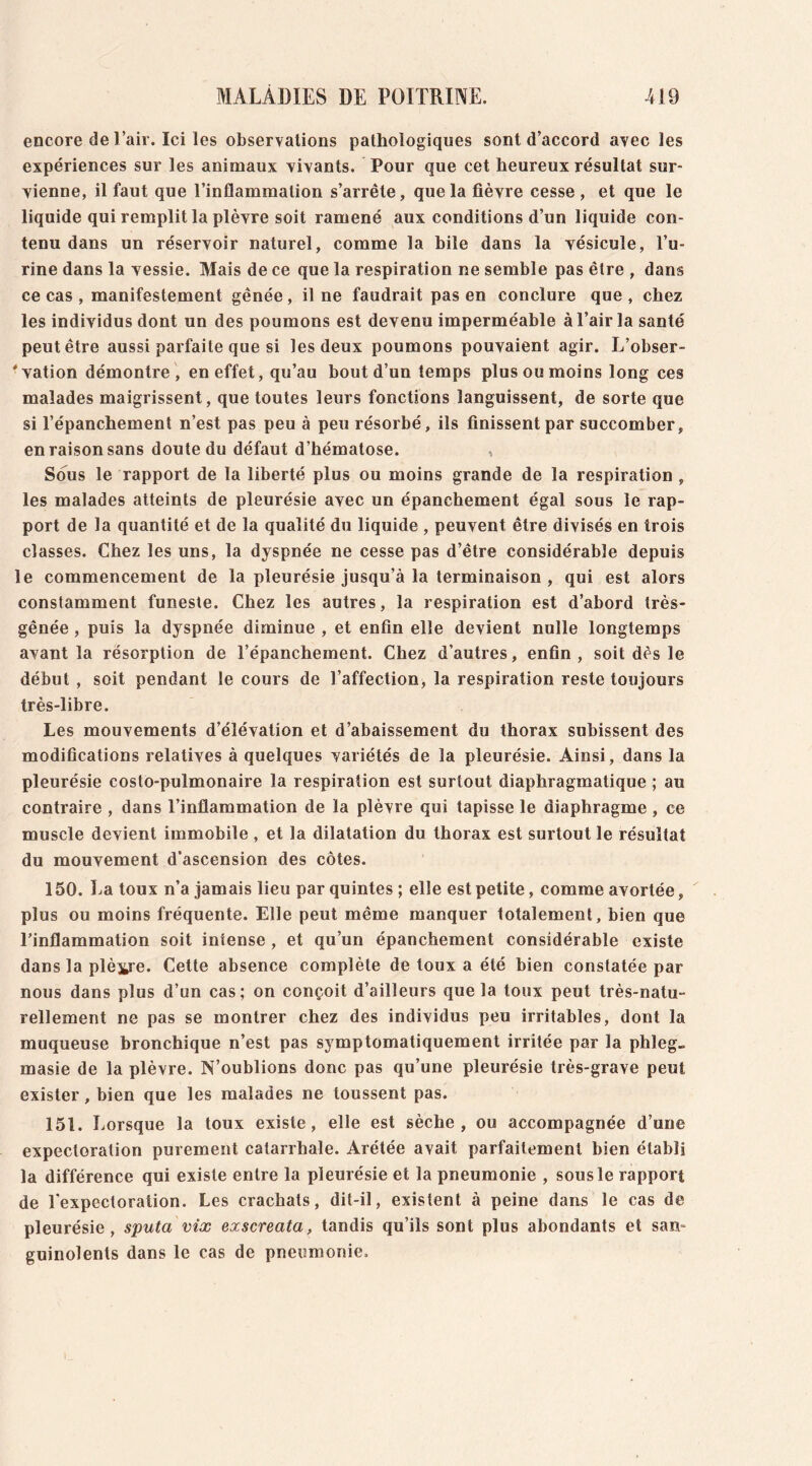 encore de l’air. Ici les observations pathologiques sont d’accord avec les expériences sur les animaux vivants. Pour que cet heureux résultat sur- vienne, il faut que l’inflammation s’arrête, que la fièvre cesse , et que le liquide qui remplit la plèvre soit ramené aux conditions d’un liquide con- tenu dans un réservoir naturel, comme la bile dans la vésicule, l’u- rine dans la vessie. Mais de ce que la respiration ne semble pas être , dans ce cas , manifestement gênée , il ne faudrait pas en conclure que , chez les individus dont un des poumons est devenu imperméable à l’air la santé peut être aussi parfaite que si les deux poumons pouvaient agir. L’obser- 'vation démontre, en effet, qu’au bout d’un temps plus ou moins long ces malades maigrissent, que toutes leurs fonctions languissent, de sorte que si l’épanchement n’est pas peu à peu résorbé, ils finissent par succomber, en raison sans doute du défaut d’hématose. , Sous le rapport de la liberté plus ou moins grande de la respiration , les malades atteints de pleurésie avec un épanchement égal sous le rap- port de la quantité et de la qualité du liquide , peuvent être divisés en trois classes. Chez les uns, la dyspnée ne cesse pas d’être considérable depuis le commencement de la pleurésie jusqu’à la terminaison , qui est alors constamment funeste. Chez les autres, la respiration est d’abord très- gênée , puis la dyspnée diminue , et enfin elle devient nulle longtemps avant la résorption de l’épanchement. Chez d’autres, enfin, soit dès le début , soit pendant le cours de l’affection, la respiration reste toujours très-libre. Les mouvements d’élévation et d’abaissement du thorax subissent des modifications relatives à quelques variétés de la pleurésie. Ainsi, dans la pleurésie costo-pulmonaire la respiration est surtout diaphragmatique ; au contraire , dans l’inflammation de la plèvre qui tapisse le diaphragme , ce muscle devient immobile , et la dilatation du thorax est surtout le résultat du mouvement d’ascension des côtes. 150. La toux n’a jamais lieu par quintes ; elle est petite, comme avortée, plus ou moins fréquente. Elle peut même manquer totalement, bien que l’inflammation soit intense , et qu’un épanchement considérable existe dans la plèvre. Cette absence complète de toux a été bien constatée par nous dans plus d’un cas; on conçoit d’ailleurs que la toux peut très-natu- rellement ne pas se montrer chez des individus peu irritables, dont la muqueuse bronchique n’est pas symptomatiquement irritée par la phleg- masie de la plèvre. N’oublions donc pas qu’une pleurésie très-grave peut exister, bien que les malades ne toussent pas. 151. Lorsque la toux existe, elle est sèche, ou accompagnée d’une expectoration purement catarrhale. Arétée avait parfaitement bien établi la différence qui existe entre la pleurésie et la pneumonie , sous le rapport de l’expectoration. Les crachats, dit-il, existent à peine dans le cas de pleurésie, sputa vix exscreata, tandis qu’ils sont plus abondants et san- guinolents dans le cas de pneumonie.