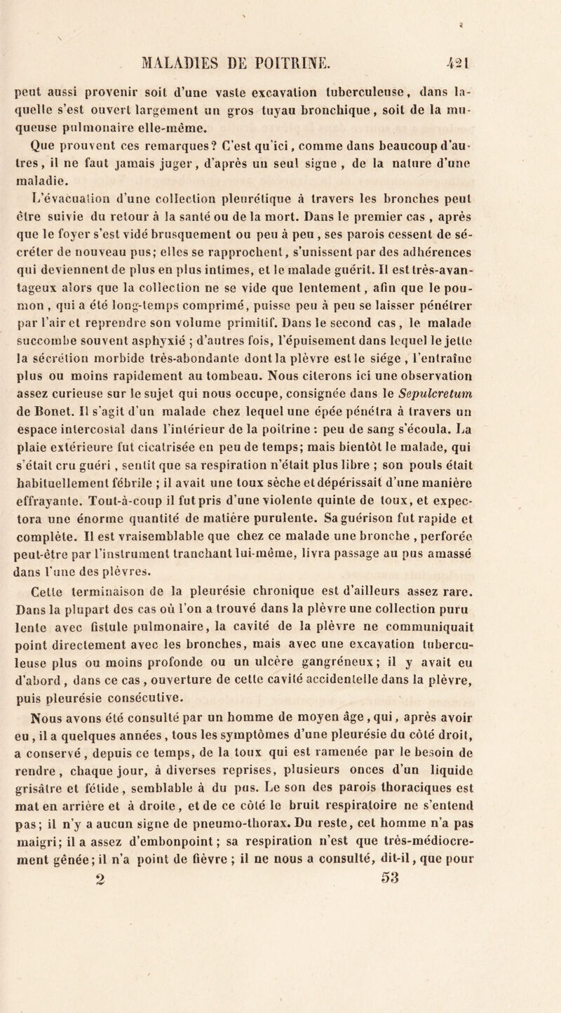 peut aussi provenir soit d’une vaste excavation tuberculeuse, dans la- quelle s’est ouvert largement un gros tuyau bronchique, soit de la mu- queuse pulmonaire elle-même. Que prouvent ces remarques? C’est qu'ici, comme dans beaucoup d’au- très, il ne faut jamais juger, d’après un seul signe , de la nature d’une maladie. L’évacuation d’une collection pleurétique à travers les bronches peut être suivie du retour à la santé ou de la mort. Dans le premier cas , après que le foyer s’est vidé brusquement ou peu à peu , ses parois cessent de sé- créter de nouveau pus; elles se rapprochent, s’unissent par des adhérences qui deviennent de plus en plus intimes, et le malade guérit. Il est très-avan- tageux alors que la collection ne se vide que lentement, afin que le pou- mon , qui a été long-temps comprimé, puisse peu peu se laisser pénétrer par l’air et reprendre son volume primitif. Dans le second cas, le malade succombe souvent asphyxié ; d’autres fois, l’épuisement dans lequel le jette la sécrétion morbide très-abondante dont la plèvre est le siège , l’entraîne plus ou moins rapidement au tombeau. Nous citerons ici une observation assez curieuse sur le sujet qui nous occupe, consignée dans le Sepulcretum de Bonet. Il s’agit d’un malade chez lequel une épée pénétra à travers un espace intercostal dans l’intérieur de la poitrine : peu de sang s’écoula. La plaie extérieure fut cicatrisée en peu de temps; mais bientôt le malade, qui s’était cru guéri, sentit que sa respiration n’était plus libre ; son pouls était habituellement fébrile ; il avait une toux sèche et dépérissait d’une manière effrayante. Tout-à-coup il fut pris d’une violente quinte de toux, et expec- tora une énorme quantité de matière purulente. Sa guérison fut rapide et complète. Il est vraisemblable que chez ce malade une bronche , perforée peut-être par l’instrument tranchant lui-même, livra passage au pus amassé dans l’une des plèvres. Cette terminaison de la pleurésie chronique est d’ailleurs assez rare. Dans la plupart des cas où l’on a trouvé dans la plèvre une collection puru lente avec fistule pulmonaire, la cavité de la plèvre ne communiquait point directement avec les bronches, mais avec une excavation tubercu- leuse plus ou moins profonde ou un ulcère gangréneux; il y avait eu d’abord , dans ce cas , ouverture de cette cavité accidentelle dans la plèvre, puis pleurésie consécutive. Nous avons été consulté par un homme de moyen âge , qui, après avoir eu , il a quelques années , tous les symptômes d’une pleurésie du côté droit, a conservé, depuis ce temps, de la toux qui est ramenée par le besoin de rendre, chaque jour, à diverses reprises, plusieurs onces d’un liquide grisâtre et fétide, semblable à du pus. Le son des parois thoraciques est mat en arrière et à droite, et de ce côté le bruit respiratoire ne s’entend pas; il n’y a aucun signe de pneumo-thorax. Du reste, cet homme n’a pas maigri; il a assez d’embonpoint; sa respiration n’est que très-médiocre- ment gênée ; il n’a point de fièvre ; il ne nous a consulté, dit-il, que pour 2 53