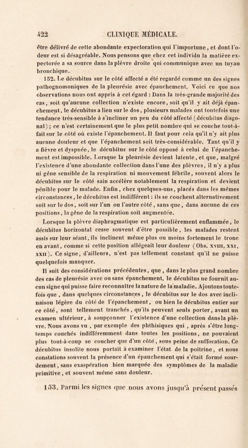 être délivré de cette abondante expectoration qui l’importune, et dont l’o- deur est si désagréable. Nous pensons que chez cet individu la matière ex- pectorée a sa source dans la plèvre droite qui communique avec un tuyau bronchique. 152. Le décubitus sur le côté affecté a été regardé comme un des signes pathognomoniques de la pleurésie avec épanchement. Voici ce que nos observations nous ont appris à cet égard : Dans la très-grande majorité des cas, soit qu’aucune collection n’existe encore, soit qu’il y ait déjà épan- chement , le décubitus a lieu sur le dos, plusieurs malades ont toutefois une tendance très-sensible à s’incliner un peu du côté affecté (décubilus diago- nal ) ; ce n’est certainement que le plus petit nombre qui se couche tout-à- faitsur le côté où existe l’épanchement. Il faut pour cela qu’il n’y ait plus aucune douleur et que l’épanchement soit très-considérable. Tant qu’il y a fièvre et dyspnée, le décubitus sur le côté opposé à celui de l’épanche- ment est impossible. Lorsque la pleurésie devient latente, et que, malgré l’existence d’une abondante collection dans l’une des plèvres, il n’y a plus ni gêne sensible de la respiration ni mouvement fébrile, souvent alors le décubitus sur le côté sain accélère notablement la respiration et devient pénible pour le malade. Enfin, chez quelques-uns, placés dans les mêmes circonstances , le décubitus est indifférent : ils se couchent alternativement soit sur le dos, soit sur l’un ou l’autre côté , sans que , dans aucune de ces positions, la gêne de la respiration soit augmentée. Lorsque la plèvre diaphragmatique est particulièrement enflammée, le décubitus horizontal cesse souvent d’être possible , les malades restent assis sur leur séant, ils inclinent même plus ou moins fortement le tronc en avant, comme si cette position allégeait leur douleur (Obs. xviii, xxi, xxii). Ce signe, d’ailleurs, n’est pas tellement constant qu’il ne puisse quelquefois manquer. Il suit des considérations précédentes, que , dans le plus grand nombre des cas de pleurésie avec ou sans épanchement, le décubitus ne fournit au- cun signe qui puisse faire reconnaître la nature de la maladie. Ajoutons toute- fois que , dans quelques circonstances, le décubitus sur le dos avec incli- naison légère du côté de l’épanchement, ou bien le décubitus entier sur ce côté, sont tellement tranchés, qu’ils peuvent seuls porter, avant un examen ultérieur, à soupçonner l’existence d’une collection dansla plè- vre. Nous avons vu , par exemple des phthisiques qui , après s’être long- temps couchés indifféremment dans toutes les positions, ne pouvaient plus tout-à-coup se coucher que d’un côté , sous peine de suffocation. Ce décubitus insolite nous portait à examiner l’état de la poitrine, et nous constations souvent la présence d’un épanchement qui s’était formé sour- dement, sans exaspération bien marquée des symptômes de la maladie primitive, et souvent même sans douleur. 153. Parmi les signes que nous avons jusqu’à présent passés