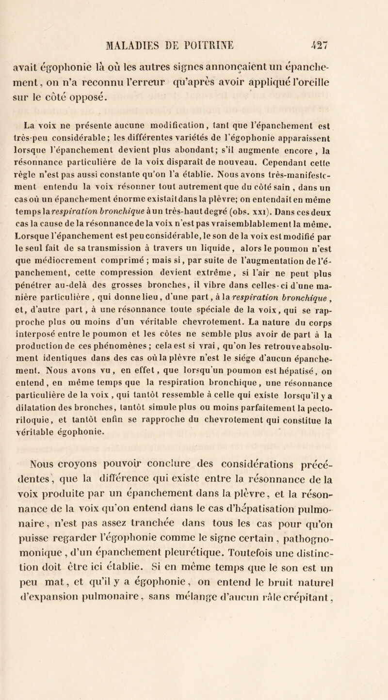 avait égophonie là où les autres signes annonçaient un épanche- ment, on n’a reconnu l’erreur qu’après avoir appliqué l’oreille sur le coté opposé. La voix ne présente aucune modification, tant que l’épanchement est très-peu considérable; les différentes variétés de l’égophonie apparaissent lorsque l’épanchement devient plus abondant; s’il augmente encore, la résonnance particulière de la voix disparaît de nouveau. Cependant cette règle n’est pas aussi constante qu’on l’a établie. Nous avons très-manifeste- ment entendu la voix résonner tout autrement que du côté sain , dans un cas où un épanchement énorme existait dans la plèvre; on entendait en même temps la respiration bronchique à un très-haut degré (obs. xxi). Dans ces deux cas la cause de la résonnance de la voix n'est pas vraisemblablement la même. Lorsque l’épanchement est peu considérable, le son de la voix est modifié par le seul fait de sa transmission à travers un liquide, alors le poumon n’est que médiocrement comprimé ; mais si, par suite de l’augmentation de l’é- panchement, cette compression devient extrême, si l’air ne peut plus pénétrer au-delà des grosses bronches, il vibre dans celles-ci d’une ma- nière particulière , qui donne lieu, d’une part, à la respiration bronchique , et, d’autre part, à une résonnance toute spéciale de la voix, qui se rap- proche plus ou moins d’un véritable chevrotement. La nature du corps interposé entre le poumon et les côtes ne semble plus avoir de part à la production de ces phénomènes ; cela est si vrai, qu’on les retrouveabsolu- ment identiques dans des cas où la plèvre n’est le siège d’aucun épanche- ment. Nous avons vu, en effet, que lorsqu'un poumon est hépatisé, on entend, en même temps que la respiration bronchique, une résonnance particulière de la voix , qui tantôt ressemble à celle qui existe lorsqu’il y a dilatation des bronches, tantôt simule plus ou moins parfaitement la pecto- riloquie, et tantôt enfin se rapproche du chevrotement qui constitue la véritable égophonie. Nous croyons pouvoir conclure des considérations précé- dentes, que la différence qui existe entre la résonnance delà voix produite par un épanchement dans la plèvre, et la réson- nance de la voix qu'on entend dans le cas d’hépatisation pulmo- naire , n’est pas assez tranchée dans tous les cas pour qu’on puisse regarder l’égophonie comme le signe certain , pathogno- monique , d’un épanchement pleurétique. Toutefois une distinc- tion doit être ici établie. Si en même temps que le son est un peu mat, et qu’il y a égophonie, on entend le bruit naturel d’expansion pulmonaire, sans mélange d’aucun i ale crépitant,