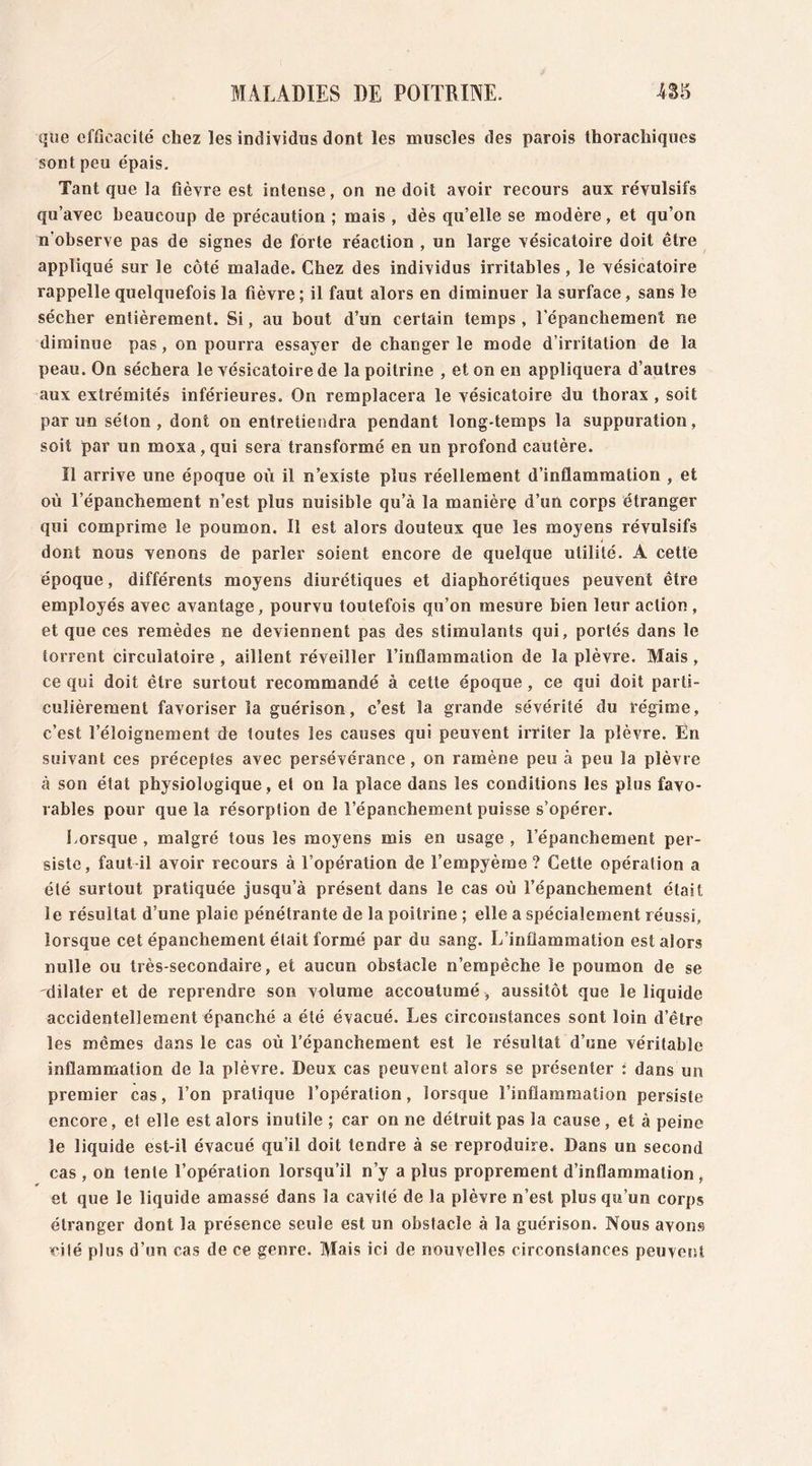 que efficacité chez les individus dont les muscles des parois thorachiques sont peu épais. Tant que la fièvre est intense, on ne doit avoir recours aux révulsifs qu’avec beaucoup de précaution ; mais , dès qu’elle se modère, et qu’on n'observe pas de signes de forte réaction , un large vésicatoire doit être appliqué sur le côté malade. Chez des individus irritables , le vésicatoire rappelle quelquefois la fièvre ; il faut alors en diminuer la surface, sans le sécher entièrement. Si, au bout d’un certain temps , l’épanchement ne diminue pas, on pourra essayer de changer le mode d’irritation de la peau. On séchera le vésicatoire de la poitrine , et on en appliquera d’autres aux extrémités inférieures. On remplacera le vésicatoire du thorax , soit par un séton, dont on entretiendra pendant long-temps la suppuration, soit par un moxa, qui sera transformé en un profond cautère. Il arrive une époque où il n’existe plus réellement d’inflammation , et où l’épanchement n’est plus nuisible qu’à la manière d’un corps étranger qui comprime le poumon. Il est alors douteux que les moyens révulsifs j dont nous venons de parler soient encore de quelque utilité. À cette époque, différents moyens diurétiques et diaphorétiques peuvent être employés avec avantage, pourvu toutefois qu’on mesure bien leur action , et que ces remèdes ne deviennent pas des stimulants qui, portés dans le torrent circulatoire , aillent réveiller l’inflammation de la plèvre. Mais , ce qui doit être surtout recommandé à cette époque, ce qui doit parti- culièrement favoriser la guérison, c’est la grande sévérité du régime, c’est l’éloignement de toutes les causes qui peuvent irriter la plèvre. Èn suivant ces préceptes avec persévérance , on ramène peu à peu la plèvre à son état physiologique , et on la place dans les conditions les plus favo- rables pour que la résorption de l’épanchement puisse s’opérer. Lorsque , malgré tous les moyens mis en usage , l’épanchement per- siste, faut-il avoir recours à l’opération de l’empyème ? Cette opération a été surtout pratiquée jusqu’à présent dans le cas où l’épanchement était le résultat d’une plaie pénétrante de la poitrine ; elle a spécialement réussi, lorsque cet épanchement était formé par du sang. L’inflammation est alors nulle ou très-secondaire, et aucun obstacle n’empêche le poumon de se dilater et de reprendre son volume accoutumé , aussitôt que le liquide accidentellement épanché a été évacué. Les circonstances sont loin d’être les mêmes dans le cas où l’épanchement est le résultat d’une véritable inflammation de la plèvre. Deux cas peuvent alors se présenter : dans un premier cas, l’on pratique l’opération, lorsque l’inflammation persiste encore, et elle est alors inutile ; car on ne détruit pas la cause , et à peine le liquide est-il évacué qu’il doit tendre à se reproduire. Dans un second cas , on tente l’opération lorsqu’il n’y a plus proprement d’inflammation et que le liquide amassé dans la cavité de la plèvre n’est plus qu’un corps étranger dont la présence seule est un obstacle à la guérison. Nous avons cité plus d’un cas de ce genre. Mais ici de nouvelles circonstances peuvent