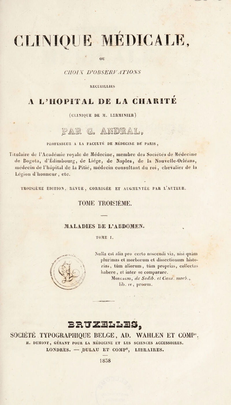 r ou CIIÜIX D’OBSEPx y AT 10 X S KECULILLIKS A L’HOPITAL DE LA CHAIUTE (clinique de m. lsrminier) PiiüI ESSEUr» A LA FACULTÉ DE MÉDECINE DÉ PARIS , Titulaire de i’Acudéuile royale de Médecine, membre des Sociétés de Médecine de Bogota, d’Edimbourg, de Liège, de Naples, de la Nouvelle-Orléans, médecin de riiôpital de la Pitié, médecin consultant du roi, clievalier de la Légion d'honneur, etc. TROISIÈME ÉDITION, REVUE, CORRIGÉE ET xVUGMENTEE PAR l’aüTEUR. TOME TROISIÈME. MALADIES DE L^ABDOMEN. TOME I. ?iu!ia est alia pro certo iioscendi via, iiisi <]uàm plurinias et morboruni et dissectiouum bisto- rias, tùm aliorum, tùm proprias, collectas habere , et inter se coniparare. Moucacni, de Sedib. el Caus. xiiorb.., lib. IV, proœm. SOCIÉTÉ TYPOGRAPHIQUE BELGE, AD. WAHLEN ET COMP'. U. DUMONT, GÉRANT POUR LA MÉDECINE ET LES SCIENCES ACCESSOIRES. LONDRES. — ,DULAU ET COiMP®, LIBRAIRES. 1838