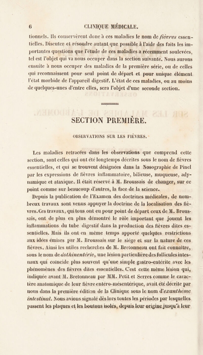 lioiinels. ils conservèrent donc à ces maladies le nom de fièvres essen- tielles. Discuter et résoudre autant que possible à l’aide des faits les im- portantes questions que l’étude de ces maladies a récemment soulevées, tel est l’objet qui va nous occuper dans la section suivante. Nous aurons ensuite à nous occuper des maladies de la première série, ou de celles qui reconnaissent pour seul point de départ et pour unique élément l’état morbide de l’appareil digestif. L’état de ces maladies, ou au moins tle quelques-unes d’entre elles, sera l’objet d’une seconde section. SECTION PREMIÈRE. OBSERVAÏiOiNS SUR LES FIÈVRES. Les maladies retracées dans les observations que comprend celte section, sont celles qui ont été longtemps décrites sous le nom de fièvres essentielles, et qui se trouvent désignées dans la Nosographie de Pinel par les expressions de fièvres inflammatoire, bilieuse, muqueuse, ady- namique et ataxique. Il était réservé à M. Broussais de changer, sur ce point comme sur beaucoup d’autres, la face de la science. Depuis la publication de l’Examen des doctrines médicales, de nom- breux travaux sont venus appuyer la doctrine de la localisation des fiè- vres. Ces travaux, qui tous ont eu pour point de départ ceux de M. Brous- sais, ont de plus en plus démontré le rôle important que jouent les inflammations du tube digestif dans la production des fièvres dites es- sentielles. Mais ils ont en même temps apporté quelques restrictions aux idées émises par M. Broussais sur le siège et sur la nature de ces fièvres. Ainsi les utiles recherches de M. Bretonneau ont fait connaître, sous le nom A^dothinentérie^ une lésion particulière des follicules intes- naux qui coïncide plus souvent qu’une simple gastro-entérite avec les phénomènes des fièvres dites essentielles. C’est cette même lésion qui, indiquée avant M. Bretonneau par MM. Petit et Serres comme le carac- tère anatomique de leur fièvre entéro-mésentérique, avait été décrite par nous dans la première édition de la Clinique sous le nom dèexanthème intestinal. Nous avions signalé dès lors toutes les périodes par lesquelles passent les plaques et les boulons isolés, depuis leur origine jusqu’à leur