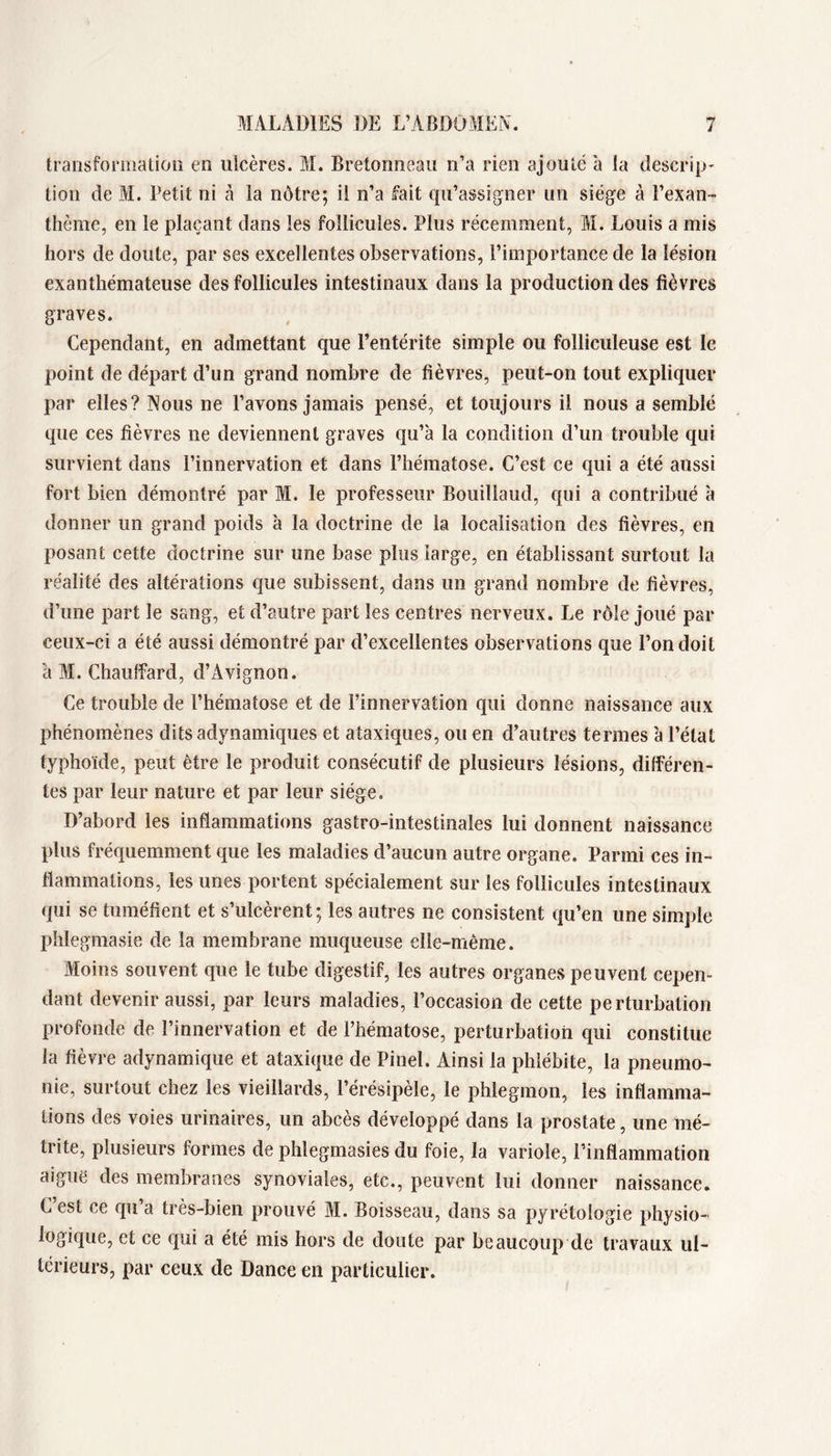 transformation en ulcères. M. Bretonneau n’a rien ajouté à la descrip- tion de M. Petit ni à la nôtre; il n’a fait qu’assigner un siège à l’exan- thème, en le plaçant dans les follicules. Plus récemment, M. Louis a mis hors de doute, par ses excellentes observations, l’importance de la lésion exanthémateuse des follicules intestinaux dans la production des fièvres graves. Cependant, en admettant que l’entérite simple ou folliculeuse est le point de départ d’un grand nombre de fièvres, peut-on tout expliquer par elles? Nous ne l’avons jamais pensé, et toujours il nous a semblé que ces fièvres ne deviennent graves qu’à la condition d’un trouble qui survient dans l’innervation et dans l’hématose. C’est ce qui a été aussi fort bien démontré par M. le professeur Bouillaud, qui a contribué à donner un grand poids à la doctrine de la localisation des fièvres, en posant cette doctrine sur une base plus large, en établissant surtout la réalité des altérations que subissent, dans un grand nombre de fièvres, d’une part le sang, et d’autre part les centres nerveux. Le rôle joué par ceux-ci a été aussi démontré par d’excellentes observations que l’on doit à M. Chauffard, d’Avignon. Ce trouble de l’hématose et de l’innervation qui donne naissance aux phénomènes dits adynamiques et ataxiques, ou en d’autres termes à l’état typhoïde, peut être le produit consécutif de plusieurs lésions, différen- tes par leur nature et par leur siège. D’abord les inflammations gastro-intestinales lui donnent naissance plus fréquemment que les maladies d’aucun autre organe. Parmi ces in- flammations, les unes portent spécialement sur les follicules intestinaux qui se tuméfient et s’ulcèrent ; les autres ne consistent qu’en une simple plîlegmasie de la membrane muqueuse elle-même. Moins souvent que le tube digestif, les autres organes peuvent cepen- dant devenir aussi, par leurs maladies, l’occasion de cette perturbation profonde de l’innervation et de l’hématose, perturbation qui constitue la fièvre adynamique et ataxique de Pinel. Ainsi la phlébite, la pneumo- nie, surtout chez les vieillards, l’érésipèle, le phlegmon, les inflamma- tions des voies urinaires, un abcès développé dans la prostate, une mé- trite, plusieurs formes de phlegmasies du foie, la variole, l’inflammation aiguë des membranes synoviales, etc., peuvent lui donner naissance. C’est ce qu’a très-bien prouvé M. Boisseau, dans sa pyrétologie physio- logique, et ce qui a été mis hors de doute par beaucoup de travaux ul- térieurs, par ceux de Dance en particulier.