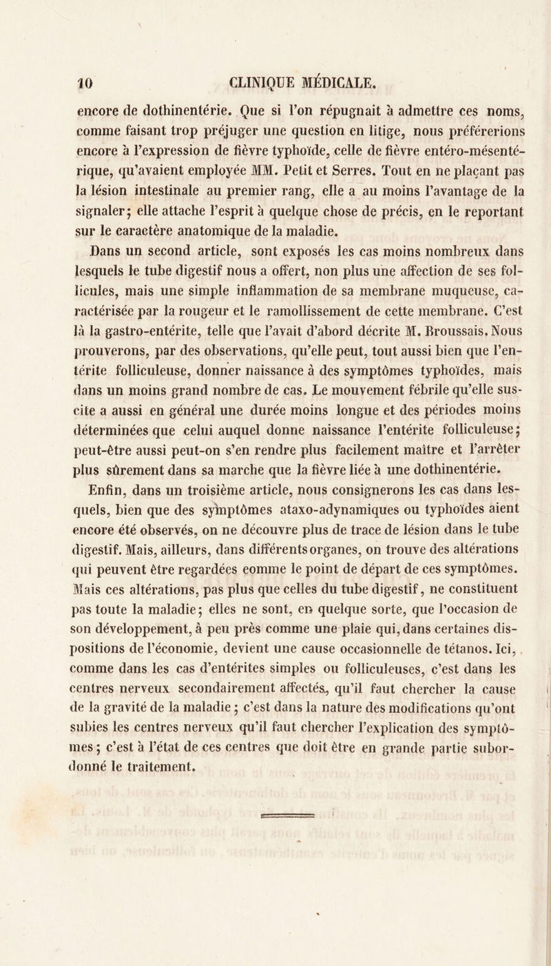 encore de dothinentérie. Que si l’on répugnait à admettre ces noms, comme faisant trop préjuger une question en litige, nous préférerions encore à l’expression de fièvre typhoïde, celle de fièvre entéro-mésenté- rique, qu’avaient employée MM. Petit et Serres. Tout en ne plaçant pas la lésion intestinale au premier rang, elle a au moins l’avantage de la signaler; elle attache l’esprit à quelque chose de précis, en le reportant sur le caractère anatomique de la maladie. Dans un second article, sont exposés les cas moins nombreux dans lesquels le tube digestif nous a offert, non plus une affection de ses fol- licules, mais une simple inflammation de sa membrane muqueuse, ca- ractérisée par la rougeur et le ramollissement de cette membrane. C’est là la gastro-entérite, telle que l’avait d’abord décrite M. Broussais. Nous prouverons, par des observations, qu’elle peut, tout aussi bien que l’en- térite folliculeuse, donner naissance à des symptômes typhoïdes, mais dans un moins grand nombre de cas. Le mouvement fébrile qu’elle sus- cite a aussi en général une durée moins longue et des périodes moins déterminées que celui auquel donne naissance l’entérite folliculeuse ; peut-être aussi peut-on s’en rendre plus facilement maître et l’arrêter plus sûrement dans sa marche que la fièvre liée à une dothinentérie. Enfin, dans un troisième article, nous consignerons les cas dans les- quels, bien que des symptômes ataxo-adynamiques ou typhoïdes aient encore été observés, on ne découvre plus de trace de lésion dans le tube digestif. Mais, ailleurs, dans différents organes, on trouve des altérations qui peuvent être regardées eomme le point de départ de ces symptômes. Mais ces altérations, pas plus que celles du tube digestif, ne constituent pas toute la maladie ; elles ne sont, en quelque sorte, que l’occasion de son développement, à peu près comme une plaie qui, dans certaines dis- positions de l’économie, devient une cause occasionnelle de tétanos. Ici,, comme dans les cas d’entérites simples ou folliculeuses, c’est dans les centres nerveux secondairement affectéa, qu’il faut chercher la cause de la gravité de la maladie ; c’est dans la nature des modifications qu’ont subies les centres nerveux qu’il faut chercher l’explication des symptô- mes ; c’est à l’état de ces centres que doit être en grande partie subor- donné le traitement.