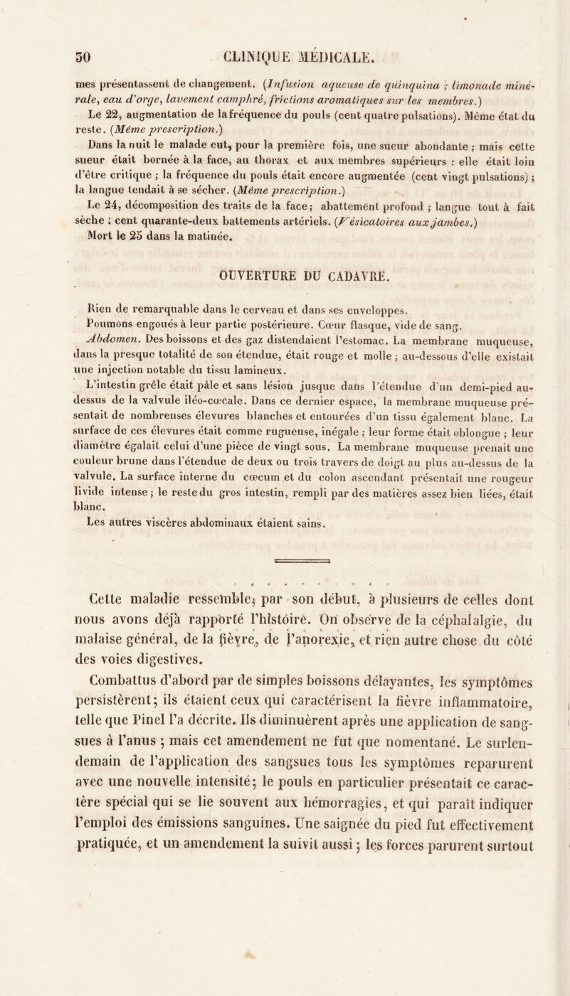 mes présentassent de changement. [Infusion aqueuse de quinquina ; limonade miné- rale^ eau d’orge, lavement camphré, frictions aromatiques sur les membres,) Le 22, augmentation de lafréquence du pouls (cent quatre pulsations). Même état du reste. [Même prescription.) Dans la nuit le malade eut, pour la première fois, une sueur abondante ; mais celte sueur était bornée à la face, au thorax et aux membres supérieurs : elle était loin d’être critique ; la fréquence du pouls était encore augmentée (cent vingt pulsations) ; la langue tendait à se sécher. [Même prescription.) Le 24, décomposition des traits de la face; abattement profond ; langue tout à fait sèche ; cent quarante-deux battements artériels. [Vésicatoires aux jambes.) Mort le 26 dans la matinée, OUVERTURE DU CADAVRE. Rien de remarquable dans le cerveau et dans ses enveloppes. Poumons engoués à leur partie postérieure. Cœur flasque, vide de sang. Abdomen. Des boissons et des gaz distendaient l’estomac. La membrane muqueuse, dans la presque totalité de son étendue, était rouge et molle ; au-dessous d’elle existait une injection notable du tissu lamineux. L’intestin grêle était pâle et sans lésion jusque dans l’étendue d’un demi-pied au- dessus de la valvule iléo-cœcale. Dans ce dernier espace, la membrane muqueuse pré- sentait de nombreuses élevures blanches et entourées d’un tissu également blanc. La surface de ces élevures était comme rugueuse, inégale ; leur forme était oblongue ; leur diamètre égalait celui d’une pièce de vingt sous. La membrane muqueuse prenait une couleur brune dans l’étendue de deux ou trois travers de doigt au plus au-dessus de la valvule. La surface interne du cæcum et du colon ascendant présentait une rougeur livide intense; le reste du gros intestin, rempli par des matières assez bien liées, était blanc. Les autres viscères abdominaux étaient sains. Cette maladie ressemble,* par son début, à plusieurs de celles dont nous avons déjà rapporté Thistoire. On observe de la céphalalgie, du malaise général, de la fièvre, de l’anorexie, et riçn autre chose du côté des voies digestives. Combattus d’abord par de simples boissons délayantes, les symptômes persistèrent; ils étaient ceux qui caractérisent la fièvre inflammatoire, telle que Pinel l’a décrite. Ils diminuèrent après une application de sang- sues à l’anus ; mais cet amendement ne fut que nomentané. Le surlen- demain de l’application des sangsues tous les symptômes reparurent avec une nouvelle intensité; le pouls en particulier présentait ce carac- tère spécial qui se lie souvent aux hémorragies, et qui paraît indiquer l’emploi des émissions sanguines. Une saignée du pied fut effectivement pratiquée, et un amendement la suivit aussi ; les forces parurent surtout