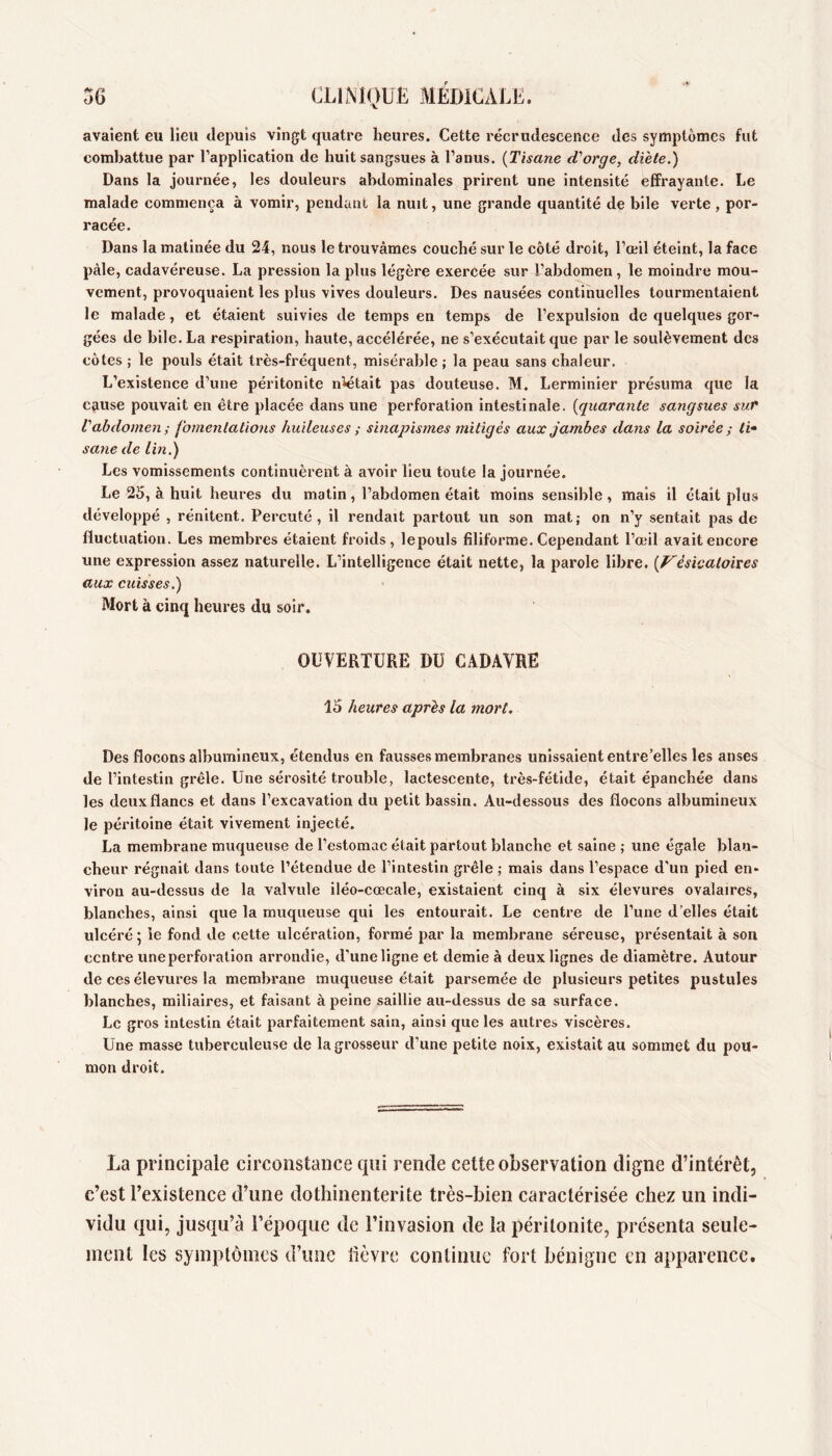 3C CLIiMOUE MEDICAEK. avalent eu lieu depuis vingt quatre heures. Cette recrudescence des symptômes fut combattue par l’application de huit sangsues à l’anus. {Tisane d'orge, diète.) Dans la journée, les douleurs abdominales prirent une intensité effrayante. Le malade commença à vomir, pendant la nuit, une grande quantité de bile verte , por- racée. Dans la matinée du 24, nous le trouvâmes couché sur le côté droit, l’œil éteint, la face pâle, cadavéreuse. La pression la plus légère exercée sur l’abdomen, le moindre mou- vement, provoquaient les plus vives douleurs. Des nausées continuelles tourmentaient le malade, et étaient suivies de temps en temps de l’expulsion de quelques gor- gées de bile. La respiration, haute, accélérée, ne s’exécutait que par le soulèvement des côtes ; le pouls était très-fréquent, misérable ; la peau sans chaleur. L’existence d’une péritonite n^était pas douteuse. M. Lerminier présuma que la cause pouvait en être placée dans une perforation intestinale, {quarante sangsues sur Vabdomen ; fomentations huileuses ; sinapismes mitigés aux jambes dans la soirée ; ti^ sane de lin.) Les vomissements continuèrent à avoir lieu toute la journée. Le 25, à huit heures du matin, l’abdomen était moins sensible, mais il était plus développé , rénitent. Percuté, il rendait partout un son mat; on n’y sentait pas de fluctuation. Les membres étaient froids, lepouls filiforme. Cependant l’œil avait encore une expression assez naturelle. L’intelligence était nette, la parole libre. {V^èsicatoixes aux cuisses.) Mort à cinq heures du soir. OUVERTURE DU CADAVRE 15 heures après la mort. Des flocons albumineux, étendus en fausses membranes unissaient entre’elles les anses de l’intestin grêle. Une sérosité trouble, lactescente, très-fétide, était épanchée dans les deux flancs et dans l’excavation du petit bassin. Au-dessous des flocons albumineux le péritoine était vivement injecté. La membrane muqueuse de l’estomac était partout blanche et saine ; une égale blan- cheur régnait dans toute l’étendue de l’intestin grêle ; mais dans l’espace d’un pied en- viron au-dessus de la valvule iléo-cœcale, existaient cinq à six élevures ovalaires, blanches, ainsi que la muqueuse qui les entourait. Le centre de l’une d’elles était ulcéré 5 le fond de cette ulcération, formé par la membrane séreuse, présentait à son centre une perforation arrondie, d’uneligne et demie à deux lignes de diamètre. Autour de ces élevures la membrane muqueuse était parsemée de plusieurs petites pustules blanches, miliaires, et faisant à peine saillie au-dessus de sa surface. Le gros intestin était parfaitement sain, ainsi que les autres viscères. Une masse tuberculeuse de la grosseur d’une petite noix, existait au sommet du pou- mon droit. La princii^ale circonstance qui rende cette observation digne d’intérêt, c’est l’existence d’une dotliinenterite très-bien caractérisée chez un indi- vidu qui, jusqu’à l’époque de l’invasion de la péritonite, présenta seule- ment les symptômes d’une lièvre continue fort bénigne en apparence.