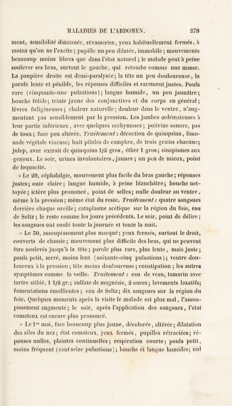 ment, sensibilité diminuée, rêvasseries, yeux habituellement fermés, à moins qu’on ne l’excite ; pupille un peu dilatée, immobile ; mouvements beaucoup moins libres que dans l’état naturel ; le malade peut à peine soulever ses bras, surtout le gauche, qui retombe comme une masse. La paupière droite est demi-paralysée; la tète un peu douloureuse, la parole lente et pénible, les réponses difficiles et rarement justes. Pouls rare (cinquante-une pulsations); langue humide, un peu jaunâtre; bouche fétide; teinte jaune des conjonctives et du corps en général; lèvres fuligineuses; chaleur naturelle; douleur dans le ventre, n’aug- mentant pas sensiblement par la pression. Les jambes œdémateuses à leur partie inférieure, avec quelques ecchymoses ; poitrine sonore, pas de toux; face peu altérée. Traitement', décoction de quinquina, limo- nade végétale vineuse; huit pilules de camphre, de trois grains chacune; julep, avec extrait de quinquina gros, éther 1 gros; sinapismes aux genoux. Le soir, urines involontaires, jaunes ; un peu de mieux, point de loquacité. » Le 29, céphalalgie, mouvement plus facile du bras gauche ; réponses justes; ouïe claire; langue humide, à peine blanchâtre; bouche net- toyée ; ictère plus prononcé, point de selles; nulle douleur au ventre, même à la pression; même état du reste. Traitement : quatre sangsues derrière chaque oreille; cataplasme acétique sur la région du foie, eau de Seltz ; le reste comme les jours précédents. Le soir, point de délire ; les sangsues ont coulé toute la journée et toute la nuit. )) Le 50, assoupissement plus marqué; yeux fermés, surtout le droit, couverts de chassie ; mouvement plus difficile des bras, qui ne peuvent être soulevés jusqu’à la tête; parole plus rare, plus lente, mais juste; pouls petit, serré, moins lent (soixante-cinq pulsations); ventre dou- loureux à la pression ; tète moins douloureuse ; constipation ; les autres symptômes comme la veille. Traitement : eau de veau, tamarin avec tartre stibié, 1 1;2 gr.; sulfate de magnésie, 2 onces ; lavements laxatifs; fomentations émollientes ; eau de Seltz; dix sangsues sur la région du foie. Quelques moments après la visite le malade est plus mal, l’assou- pissement augmente ; le soir, après l’application des sangsues, l’état comateux est encore plus prononcé. » Lel®^ mai, face beaucoup plus jaune, décolorée, altérée; dilatation des ailes du nez; état comateux, yeux fermés, pupilles rétractées; ré- ponses nulles, plaintes continuelles; respiration courte; pouls petit, moins fréquent (centseize pulsations); bouche ét langue humides; nul