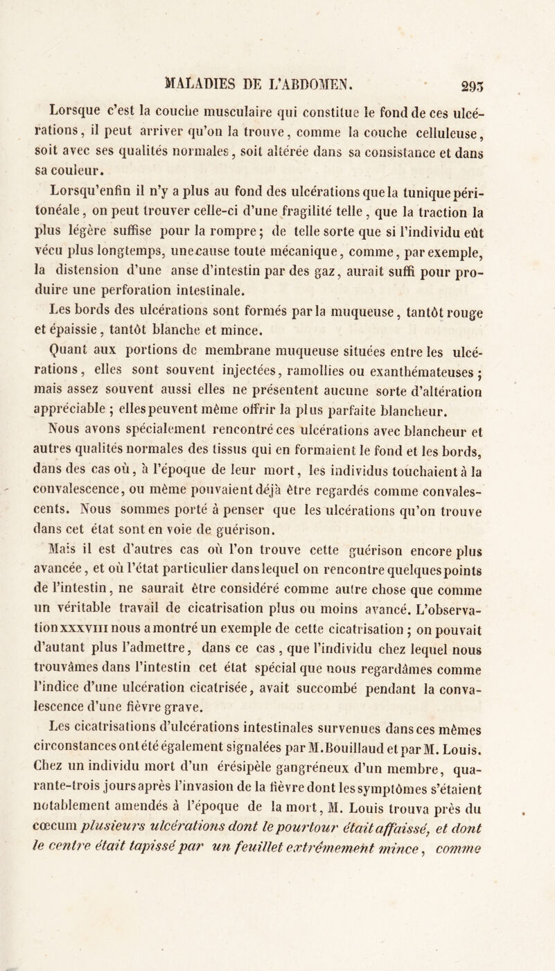 295 Lorsque c’est la couche musculaire qui constitue le fond de ces ulcé- rations, il peut arriver qu’on la trouve, comme la couche celluleuse, soit avec ses qualités normales, soit altérée dans sa consistance et dans sa couleur. Lorsqu’enfin il n’y a plus au fond des ulcérations que la tunique péri- tonéale , on peut trouver celle-ci d’une fragilité telle, que la traction la plus légère suffise pour la rompre ; de telle sorte que si l’individu eût vécu plus longtemps, iinecause toute mécanique, comme, par exemple, la distension d’une anse d’intestin par des gaz, aurait suffi pour pro- duire une perforation intestinale. Les bords des ulcérations sont formés parla muqueuse, tantôt rouge et épaissie, tantôt blanche et mince. Quant aux portions de membrane muqueuse situées entre les ulcé- rations, elles sont souvent injectées, ramollies ou exanthémateuses ; mais assez souvent aussi elles ne présentent aucune sorte d’altération appréciable ; elles peuvent même olfrir la plus parfaite blancheur. Nous avons spécialement rencontré ces ulcérations avec blancheur et autres qualités normales des tissus qui en formaient le fond et les bords, dans des cas où, h l’époque de leur mort, les individus touchaient à la convalescence, ou même pouvaient déjà être regardés comme convales- cents. Nous sommes porté à penser que les ulcérations qu’on trouve dans cet état sont en voie de guérison. Mais il est d’autres cas où l’on trouve cette guérison encore plus avancée, et où l’état particulier dans lequel on rencontre quelques points de l’intestin, ne saurait être considéré comme autre chose que comme un véritable travail de cicatrisation plus ou moins avancé. L’observa- tion xxxviii nous a montré un exemple de cette cicatrisation ; on pouvait d’autant plus l’admettre, dans ce cas , que l’individu chez lequel nous trouvâmes dans l’intestin cet état spécial que nous regardâmes comme l’indice d’une ulcération cicatrisée, avait succombé pendant la conva- lescence d’une fièvre grave. Les cicatrisations d’ulcérations intestinales survenues dans ces mêmes circonstances ontété également signalées par M.Bouillaud et par M. Louis. Chez un individu mort d’un érésipèle gangréneux d’un membre, qua- rante-trois jours après l’invasion de la fièvre dont les symptômes s’étaient notablement amendés à l’époque de la mort, M. Louis trouva près du cæmm plusieurs ulcérations dont le pourtour était affaissé, et dont le centre était tapissé par un feuillet extrêmement mince, comme