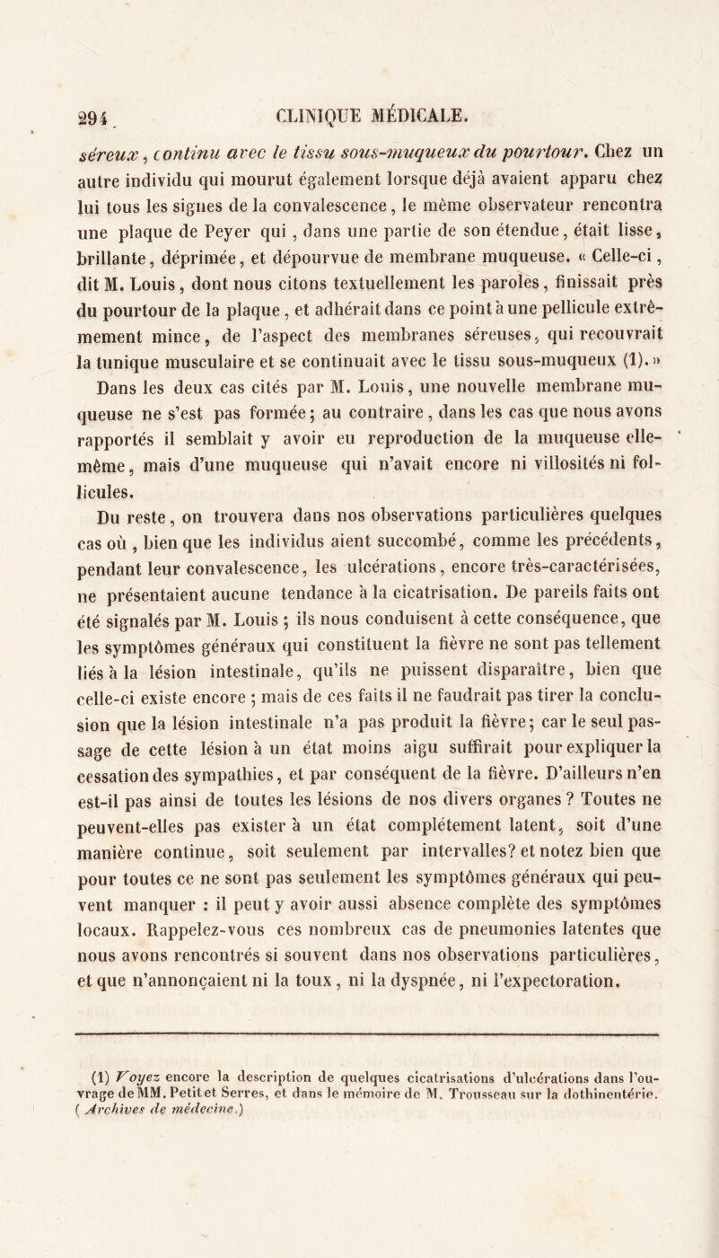 séreux, continu avec le tissu sous-îuuqueux du pourtour. Chez un autre individu qui mourut également lorsque déjà avaient apparu chez lui tous les signes de la convalescence, le même observateur rencontra une plaque de Peyer qui , dans une partie de son étendue, était lisse, brillante, déprimée, et dépourvue de membrane muqueuse. « Celle-ci, dit M. Louis, dont nous citons textuellement les paroles, finissait près du pourtour de la plaque, et adhérait dans ce point à une pellicule extrê- mement mince, de l’aspect des membranes séreuses, qui recouvrait la tunique musculaire et se continuait avec le tissu sous-muqueux (1).» Dans les deux cas cités par M. Louis, une nouvelle membrane mu- queuse ne s’est pas formée ; au contraire , dans les cas que nous avons rapportés il semblait y avoir eu reproduction de la muqueuse elle- même , mais d’une muqueuse qui n’avait encore ni villosités ni fol- licules. Du reste, on trouvera dans nos observations particulières quelques cas où , bien que les individus aient succombé, comme les précédents, pendant leur convalescence, les ulcérations, encore très-caractérisées, ne présentaient aucune tendance 'a la cicatrisation. De pareils faits ont été signalés par M. Louis ; ils nous conduisent à cette conséquence, que les symptômes généraux qui constituent la fièvre ne sont pas tellement liés'a la lésion intestinale, qu’ils ne puissent disparaître, bien que celle-ci existe encore ; mais de ces faits il ne faudrait pas tirer la conclu- sion que la lésion intestinale n’a pas produit la fièvre; car le seul pas- sage de cette lésion à un état moins aigu suffirait pour expliquer la cessation des sympathies, et par conséquent de la fièvre. D’ailleurs n’en est-il pas ainsi de toutes les lésions de nos divers organes ? Toutes ne peuvent-elles pas existera un état complètement latent, soit d’une manière continue, soit seulement par intervalles? et notez bien que pour toutes ce ne sont pas seulement les symptômes généraux qui peu- vent manquer : il peut y avoir aussi absence complète des symptômes locaux. Rappelez-vous ces nombreux cas de pneumonies latentes que nous avons rencontrés si souvent dans nos observations particulières, et que n’annonçaient ni la toux, ni la dyspnée, ni l’expectoration. (1) Voyez encore la description de quelques cicatrisations d’ulcérations dans l’ou- vrage deMM. Petltet Serres, et dans le mémoire de M, Trousseau sur la dothincntérie. ( Archives de médecine.)