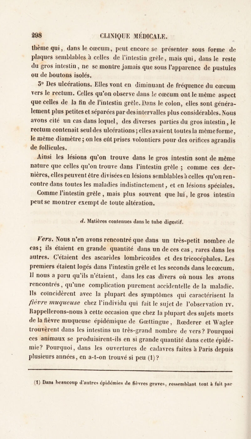 theiîie qui, dans le cæcum, peut encore se présenter sous forme de plaques semblables à celles de l’intestin grêle, mais qui, dans le reste du gros intestin, ne se montra jamais que sous l’apparence de pustules ou de boutons isolés. Des ulcérations. Elles vont en diminuant de fréquence du cæcum vers le rectum. Celles qu’on observe dans le cæcum ont le même aspect que celles de la Un de l’intestin grêle. Dans le colon, elles sont généra- lement plus petites et séparées par des intervalles plus considérables. Nous avons cité un cas dans lequel, des diverses parties du gros intestin, le rectum contenait seul des ulcérations ; elles avaient toutes la même forme, le même diamètre ; on les eût prises volontiers pour des orifices agrandis de follicules. Ainsi les lésions qu’on trouve dans le gros intestin sont de même nature que celles qu’on trouve dans l’intestin grêle ; comme ces der- nières, elles peuvent être divisées en lésions semblables à celles qu’on ren- contre dans toutes les maladies indistinctement, et en lésions spéciales. Comme l’intestin grêle , mais plus souvent que lui, le gros intestin peut se montrer exempt de toute altération. d. Matières contenues dans le tube digestif. Vers. Nous n’en avons rencontré que dans un très-petit nombre de cas ; ils étaient en grande quantité dans un de ces cas, rares dans les autres. C’étaient des ascarides lombricoïdes et des tricocéphales. Les premiers étaient logés dans l’intestin grêle et les seconds dans le cæcum. 11 nous a paru qu’ils n’étaient, dans les cas divers où nous les avons rencontrés, qu’une complication purement accidentelle de la maladie. Ils coïncidèrent avec la plupart des symptômes qui caractérisent la fièvre muqueuse chez l’individu qui fait le sujet de l’observation iv. Rappellerons-nous à cette occasion que chez la plupart des sujets morts de la fièvre muqueuse épidémique de Gættingue , Ræderer et Wagler trouvèrent dans les intestins un très-grand nombre de vers ? Pourquoi ces animaux se produisirent-ils en si grande quantité dans cette épidé- mie? Pourquoi, dans les ouvertures de cadavres faites à Paris depuis plusieurs années, en a-t-on trouvé si peu (1) ? (1) Dan$ beaucoup d autres épidémies de fièvres graves, ressemblant tout à fait par