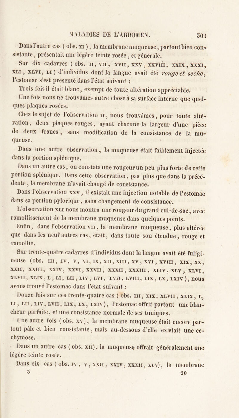 Dans l’autre cas ( obs. xi ), la membrane muqueuse, partout bien con« sistante, présentait une légère teinte rosée, et générale. Sur dix cadavres (obs. ii,vii, xvii, xxv, xxviii, xxix,xxxi, XLi, XLVi, Li ) d’individus dont la langue avait été vougeet sèche, l’estomac s’est présenté dans l’état suivant : Trois fois il était blanc, exempt de toute altération appréciable. Une fois nous ne trouvâmes autre chose à sa surface interne que quel- ques plaques rosées. Chez le sujet de l’observation ii, nous trouvâmes, pour toute alté- ration , deux plaques rouges, ayant chacune la largeur d’une pièce de deux francs , sans modification de la consistance de la mu- queuse. Dans une autre observation, la muqueuse était faiblement injectée dans la portion splénique. Dans un autre cas, on constata une rougeur un peu plus forte de cette portion splénique. Dans cette observation, pas plus que dans la précé- dente 5 la membrane n’avait changé de consistance. Dans l’observation xxv, il existait une injection notable de l’estomac dans sa portion pylorique, sans changement de consistance. L’observation xli nous montra une rougeur du grand cul-de-sac, avec ramollissement de la membrane muqueuse dans quelques points. Enfin, dans l’observation vu , la membrane muqueuse, plus altérée que dans les neuf autres cas, était, dans toute son étendue, rouge et ramollie. Sur trente-quatre cadavres d’individus dont la langue avait été fuligi- neuse (obs. ni, jv, V, VI, IX, xiT, xiii, xv, xvi, xvm, xix, xx, XXII, XXIIÎ , XXIV, XXVI, XXVII, XXXII, XXXIII , XLIV , XLV , XLVI, XLVII, XLIX , L , Lï , LU , LIV , LVI, LVil, LVIH , LIX , LX, LXIV ) , nOUS avons trouvé l’estomac dans l’état suivant : Douze fois sur ces trente-quatre cas ( obs. iii, xix, xlvii, xlix, l, Lî, LU, Liv, Lvii, LIX, LX, LXIV ), l’estomac offrit partout une blan- cheur parfaite, et une consistance normale de ses tuniques. Une autre fois ( obs. xv), la membrane muqueuse était encore par- tout pâle et bien consistante, mais au-dessous d’elle existait une ec- chymose. Dans un autre cas ( obs. xii), la muqueuse offrait généralement une légère teinte rosée. Dans six cas ( obs. iv , v, xxü, xxiv^ xxxii, xlv) ^ la membrane