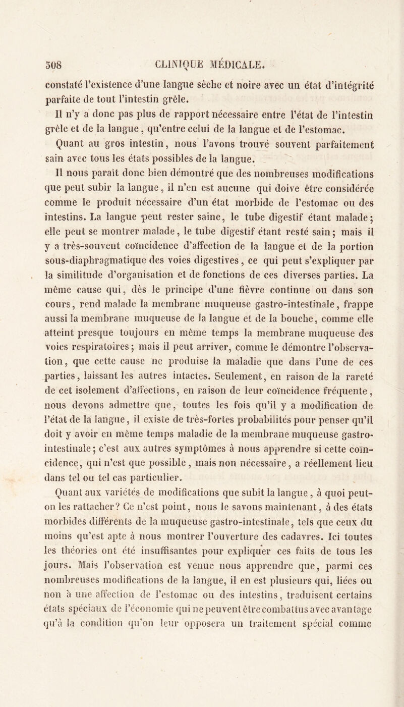 constaté l’existence d’une langue sèche et noire avec un état d’intégrité parfaite de tout l’intestin grêle. Il n’y a donc pas plus de rapport nécessaire entre l’état de l’intestin grêle et de la langue, qu’entre celui de la langue et de l’estomac. Quant au gros intestin, nous l’avons trouvé souvent parfaitement sain avec tous les états possibles de la langue. Il nous parait donc bien démontré q[ue des nombreuses modifications que peut subir la langue, il n’en est aucune ejui doive être considérée comme le produit nécessaire d’un état morbide de l’estomac ou des intestins. La langue peut rester saine, le tube digestif étant malade; elle peut se montrer malade, le tube digestif étant resté sain; mais il y a très-souvent coïncidence d’affection de la langue et de la portion sous-diaphragmatique des voies digestives, ce qui peut s’expliquer par la similitude d’organisation et de fonctions de ces diverses parties. La même cause qui, dès le principe d’une fièvre continue ou dans son cours, rend malade la membrane muqueuse gastro-intestinale, frappe aussi la membrane muqueuse de la langue et de la bouche, comme elle atteint presque toujours en même temps la membrane muqueuse des voies respiratoires ; mais il peut arriver, comme le démontre l’observa- tion, que cette cause ne produise la maladie que dans l’une de ces parties, laissant les autres intactes. Seulement, en raison de la rareté de cet isolement d’affections, en raison de leur coïncidence fréquente, nous devons admettre que, toutes les fois qu’il y a modification de l’état de la langue, il existe de très-fortes probabilités pour penser qu’il doit y avoir en même temps maladie de la membrane muqueuse gastro- intestinale ; c’est aux autres symptômes à nous apprendre si cette coïn- cidence, qui n’est que possible, mais non nécessaire, a réellement lieu dans tel ou tel cas particulier. Quant aux variétés de modifications que subit la langue, à quoi peut- on les rattacher? Ce n’est point, nous le savons maintenant, à des états morbides différents de la muqueuse gastro-intestinale, tels que ceux du moins qu’est apte à nous montrer l’ouverture des cadavres. Ici toutes les théories ont été insuffisantes pour expliquer ces faits de tous les jours. Mais l’observation est venue nous apprendre que, parmi ces nombreuses modifications de la langue, il en est plusieurs qui, liées ou non à une affection de l’estomac ou des intestins, traduisent certains états spéciaux de l’économie qui nepeuventêtrecombatlus avec avantage qu’à la condition qu’on leur opposera un traitement spécial comme