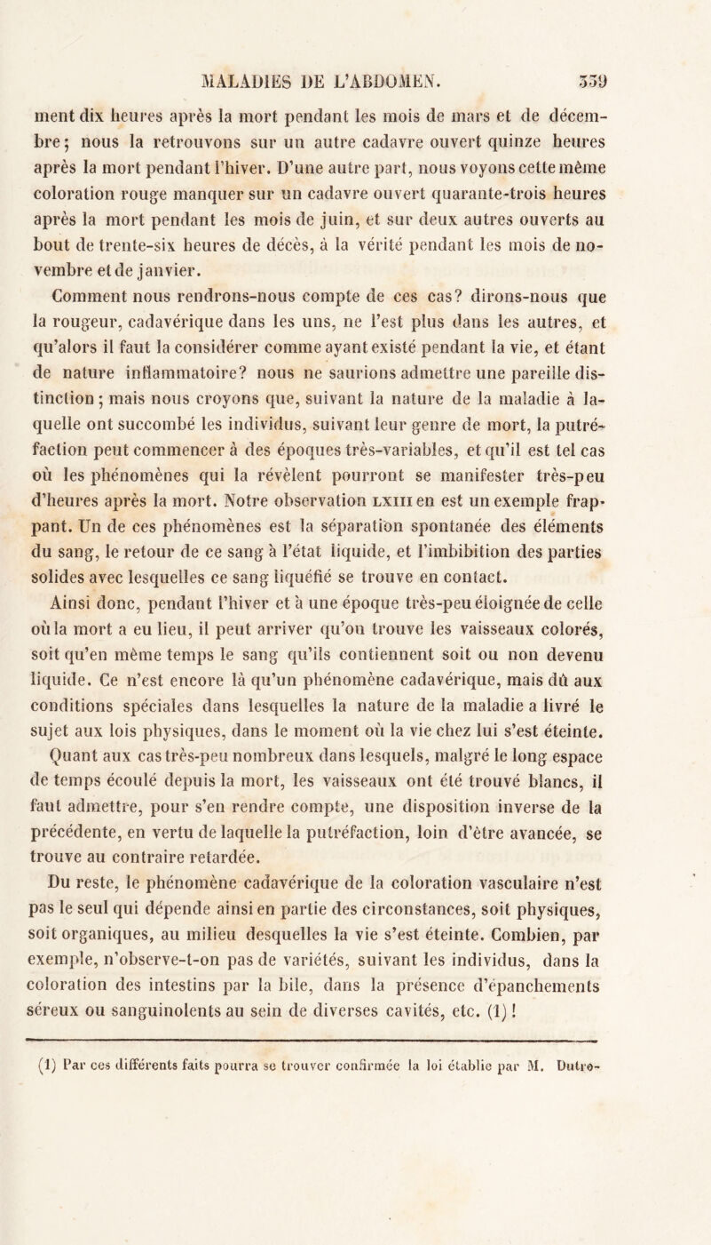 ment dix heui’es après la mort pendant les mois de mars et de décem- bre ; nous la retrouvons sur un autre cadavre ouvert quinze heures après la mort pendant l’hiver. D’une autre part, nous voyons cette même coloration rouge manquer sur un cadavre ouvert quarante-trois heures après la mort pendant les mois de juin, et sur deux autres ouverts au bout de trente-six heures de décès, à la vérité pendant les mois de no- vembre et de janvier. Comment nous rendrons-nous compte de ces cas? dirons-nous que la rougeur, cadavérique dans les uns, ne l’est plus dans les autres, et qu’alors il faut la considérer comme ayant existé pendant la vie, et étant de nature intlammatoire? nous ne saurions admettre une pareille dis- tinction ; mais nous croyons que, suivant la nature de la maladie à la- quelle ont succombé les individus, suivant leur genre de mort, la putré- faction peut commencer à des époques très-variables, et qu’il est tel cas où les phénomènes qui la révèlent pourront se manifester très-peu d’heures après la mort. Notre observation lxiii en est un exemple frap- pant. Un de ces phénomènes est la séparation spontanée des éléments du sang, le retour de ce sang à l’état liquide, et l’imbibition des parties solides avec lesquelles ce sang liquéfié se trouve en contact. Ainsi donc, pendant l’hiver et à une époque très-peu éloignée de celle où la mort a eu lieu, il peut arriver qu’on trouve les vaisseaux colorés, soit qu’en même temps le sang qu’ils contiennent soit ou non devenu liquide. Ce n’est encore là qu’un phénomène cadavérique, mais dù aux conditions spéciales dans lesquelles la nature de la maladie a livré le sujet aux lois physiques, dans le moment où la vie chez lui s’est éteinte. Quant aux cas très-peu nombreux dans lesquels, malgré le long espace de temps écoulé depuis la mort, les vaisseaux ont été trouvé blancs, il faut admettre, pour s’en rendre compte, une disposition inverse de la précédente, en vertu de laquelle la putréfaction, loin d’ètre avancée, se trouve au contraire retardée. Du reste, le phénomène cadavérique de la coloration vasculaire n’est pas le seul qui dépende ainsi en partie des circonstances, soit physiques, soit organiques, au milieu desquelles la vie s’est éteinte. Combien, par exemple, n’observe-t-on pas de variétés, suivant les individus, dans la coloration des intestins par la bile, dans la présence d’épanchements séreux ou sanguinolents au sein de diverses cavités, etc. (1) !