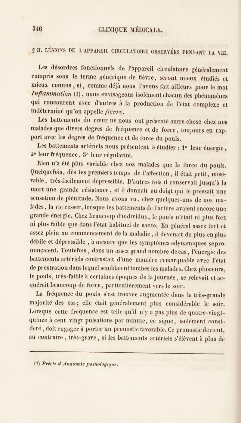 $ II. LÉSIONS DE L’APPAREIL CIRCULATOIRE OBSERVÉES PENDANT LA VIE. Les désordres fonctionnels de l’appareil circulatoire généralement compris sous le terme générique de fièvre, seront mieux étudiés et mieux connus , si, comme déjà nous l’avons fait ailleurs pour le mot InflciTfiMützon (1), nous envisageons isolément chacun des phénomènes qui concourent avec d’autres a la production de l’état complexe et indéterminé qu’on appelle fièvre. Les battements du cœur ne nous ont présenté autre chose chez nos malades que divers degrés de fréquence et de force, toujours en rap- port avec les degrés de fréquence et de force du pouls. Les battements artériels nous présentent 'a étudier ; leur énergie, 20 leup fréquence, S leur régularité. Rien n’a été plus variable chez nos malades que la force du pouls. Quelquefois, dès les premiers temps de l’affection, il était petit, misé- rable , très-facilement dépressible. D’autres fois il conservait jusqu’à la mort une grande résistance, et il donnait au doigt qui le pressait une sensation de plénitude. Nous avons vu, chez quelques-uns de nos ma- lades, la vie cesser, lorsque les battements de l’artère avaient encore une grande énergie. Chez beaucoup d’individus, le pouls n’était ni plus fort ni plus faible que dans l’état habituel de santé. En général assez fort et assez plein au commencement de la maladie, il devenait de plus en plus débile et dépressible , à mesure que les symptômes adynamiques se pro- nonçaient. Toutefois , dans un assez grand nombre de cas, l’énergie des battements artériels contrastait d’une manière remarquable avec l’état de prostration dans lequel semblaient tombés les malades. Chez plusieurs, le pouls, très-faible à certaines époques de la journée, se relevait et ac- quérait beaucoup de force, particulièrement vers le soir. La fréquence du pouls s’est trouvée augmentée dans la très-grande majorité des cas; elle était généralement plus considérable le soir. Lorsque cette fréquence est telle qu’il n’y a pas plus de quatre-vingt- quinze à cent vingt pulsations par minute, ce signe, isolément consi- déré , doit engager à porter un pronostic favorable. Ce pronostic devient, au contraire , très-grave, si les battements artériels s’élèvent à plus de (1) Précis d’Anatomie pathologique.