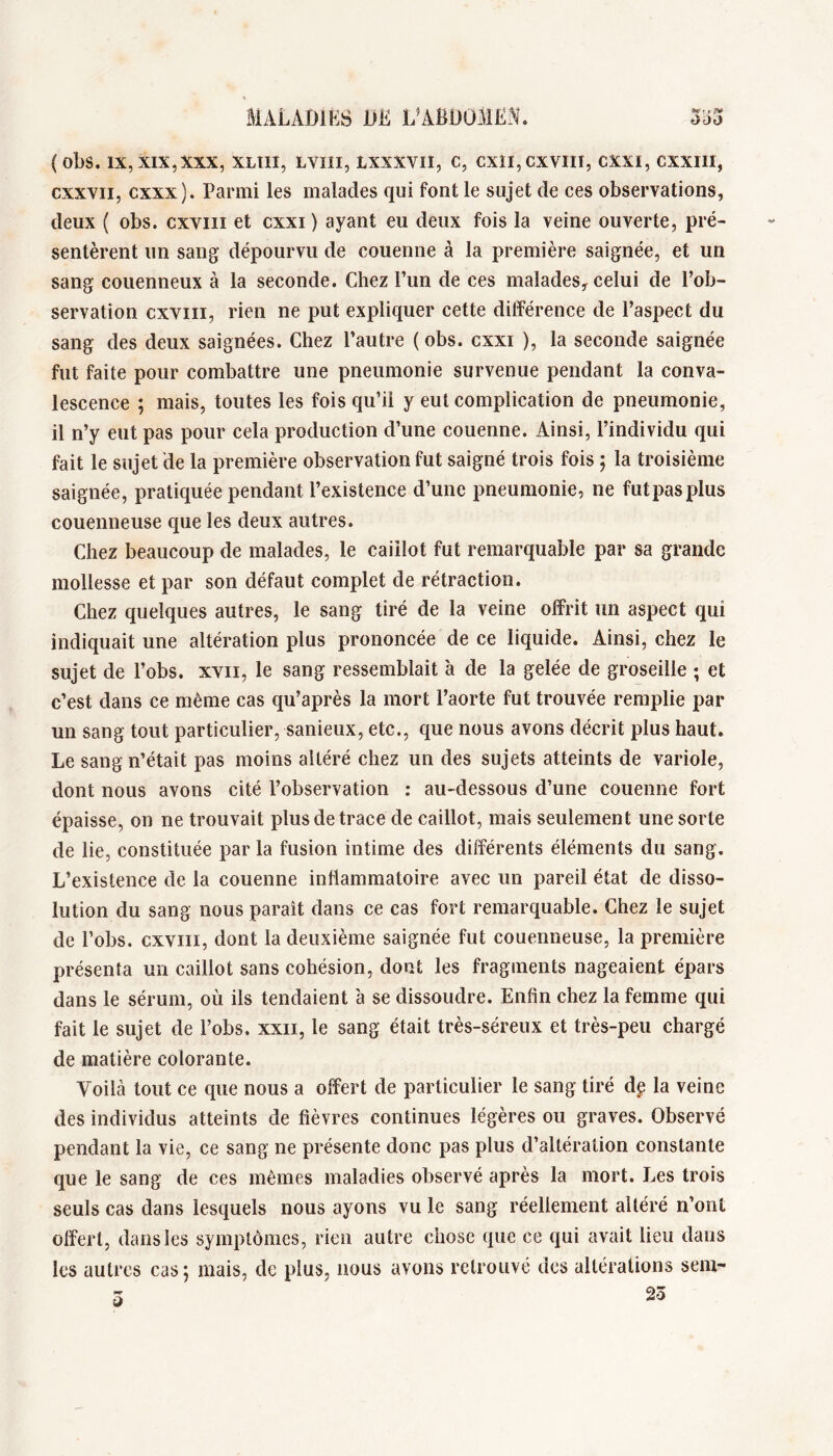 (obs. IX, XIX,XXX, XLÎII, LVIII, LXXXVIÎ, C, CXÎI,CXVIII, CXXI, CXXIII, cxxvii, cxxx). Parmi les malades qui font le sujet de ces observations, deux ( obs. cxviii et cxxi ) ayant eu deux fois la veine ouverte, pré- sentèrent un sang dépourvu de couenne à la première saignée, et un sang couenneux à la seconde. Chez l’un de ces malades^ celui de l’ob- servation cxviii, rien ne put expliquer cette différence de l’aspect du sang des deux saignées. Chez l’autre ( obs. cxxi ), la seconde saignée fut faite pour combattre une pneumonie survenue pendant la conva- lescence ; mais, toutes les fois qu’il y eut complication de pneumonie, il n’y eut pas pour cela production d’une couenne. Ainsi, l’individu qui fait le sujet de la première observation fut saigné trois fois 5 la troisième saignée, pratiquée pendant l’existence d’une pneumonie, ne fut pas plus couenneuse que les deux autres. Chez beaucoup de malades, le caillot fut remarquable par sa grande mollesse et par son défaut complet de rétraction. Chez quelques autres, le sang tiré de la veine offrit un aspect qui indiquait une altération plus prononcée de ce liquide. Ainsi, chez le sujet de l’obs. xvii, le sang ressemblait à de la gelée de groseille ; et c’est dans ce même cas qu’après la mort l’aorte fut trouvée remplie par un sang tout particulier, sanieux, etc., que nous avons décrit plus haut. Le sang n’était pas moins altéré chez un des sujets atteints de variole, dont nous avons cité l’observation : au-dessous d’une couenne fort épaisse, on ne trouvait plus de trace de caillot, mais seulement une sorte de lie, constituée par la fusion intime des différents éléments du sang. L’existence de la couenne inflammatoire avec un pareil état de disso- lution du sang nous parait dans ce cas fort remarquable. Chez le sujet de l’obs. cxviii, dont la deuxième saignée fut couenneuse, la première présenta un caillot sans cohésion, dont les fragments nageaient épars dans le sérum, où ils tendaient à se dissoudre. Enfin chez la femme qui fait le sujet de l’obs. xxii, le sang était très-séreux et très-peu chargé de matière colorante. Voilà tout ce que nous a offert de particulier le sang tiré dg la veine des individus atteints de fièvres continues légères ou graves. Observé pendant la vie, ce sang ne présente donc pas plus d’altération constante que le sang de ces mêmes maladies observé après la mort. Les trois seuls cas dans lesquels nous ayons vu le sang réellement altéré n’ont offert, dans les symptômes, rien autre chose que ce qui avait lieu dans les autres cas j mais, de plus, nous avons retrouvé des altérations sem- 5 23