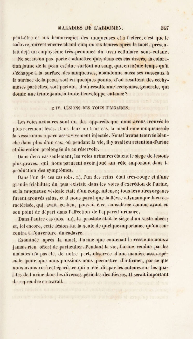 peut-être et aux hémorragies des muqueuses et à Tictère, c’est que le cadavre, ouvert encore chaud cinq ou six heures après la mort, présen- tait déjà un emphysème très-prononcé du tissu cellulaire sous-cutané. Ne serait-on pas porté à admettre que, dans ces cas divers, la colora- tion jaune de la peau est due surtout au sang, qui, en même temps qu’il s’échappe à la surface des muqueuses, abandonne aussi ses vaisseaux à la surface de la peau, soit en quelques points, d’où résultent des ecchy- moses partielles, soit partout, d’où résulte une ecchymose générale, qui donne une teinte jaune à toute l’enveloppe cutanée? § IV. LÉSIONS DES VOIES URINAIRES. Les voies urinaires sont un des appareils que nous avons trouvés le plus rarement lésés. Dans deux ou trois cas, la membrane muqueuse de la vessie nous a paru assez vivement injectée. Nous l’avons trouvée blan- che dans plus d’un cas, où pendant la vie, il y avait eu rétention d’urine et distention prolongée de ce réservoir. Dans deux cas seulement, les voies urinaires étaient le siège de lésions plus graves, qui nous parurent avoir joué un rôle important dans la production des symptômes. Dans l’un de ces cas (obs. l), l’un des reins était très-rouge et d’une grande iTiabilité ; du pus existait dans les voies d’excrétion de l’urine, et la muqueuse vésicale était d’un rouge intense; tous les autres organes furent trouvés sains, et il nous parut que la fièvre adynamique bien ca- ractérisée, qui avait eu lieu, pouvait être considérée comme ayant eu son point de départ dans l’affection de l’appareil urinaire. Dans l’autre cas (obs. li), la prostate était le siège d’un vaste abcès; et, ici encore, cette lésion fut la seule de quelque importance qu’on ren* contra à l’ouverture du cadavre. Examinée après la mort, l’urine que contenait la vessie ne nous a jamais rien offert de particulier. Pendant la vie, l’urine rendue par les malades n’a pas été, de notre part, observée d’une manière assez spé- ciale pour que nous puissions nous permettre d’infirmer, par ce que nous avons vu à cet égard, ce qui a été dit par les auteurs sur les qua- lités de l’urine dans les diverses périodes des fièvres. 11 serait important de reprendre ce travail.