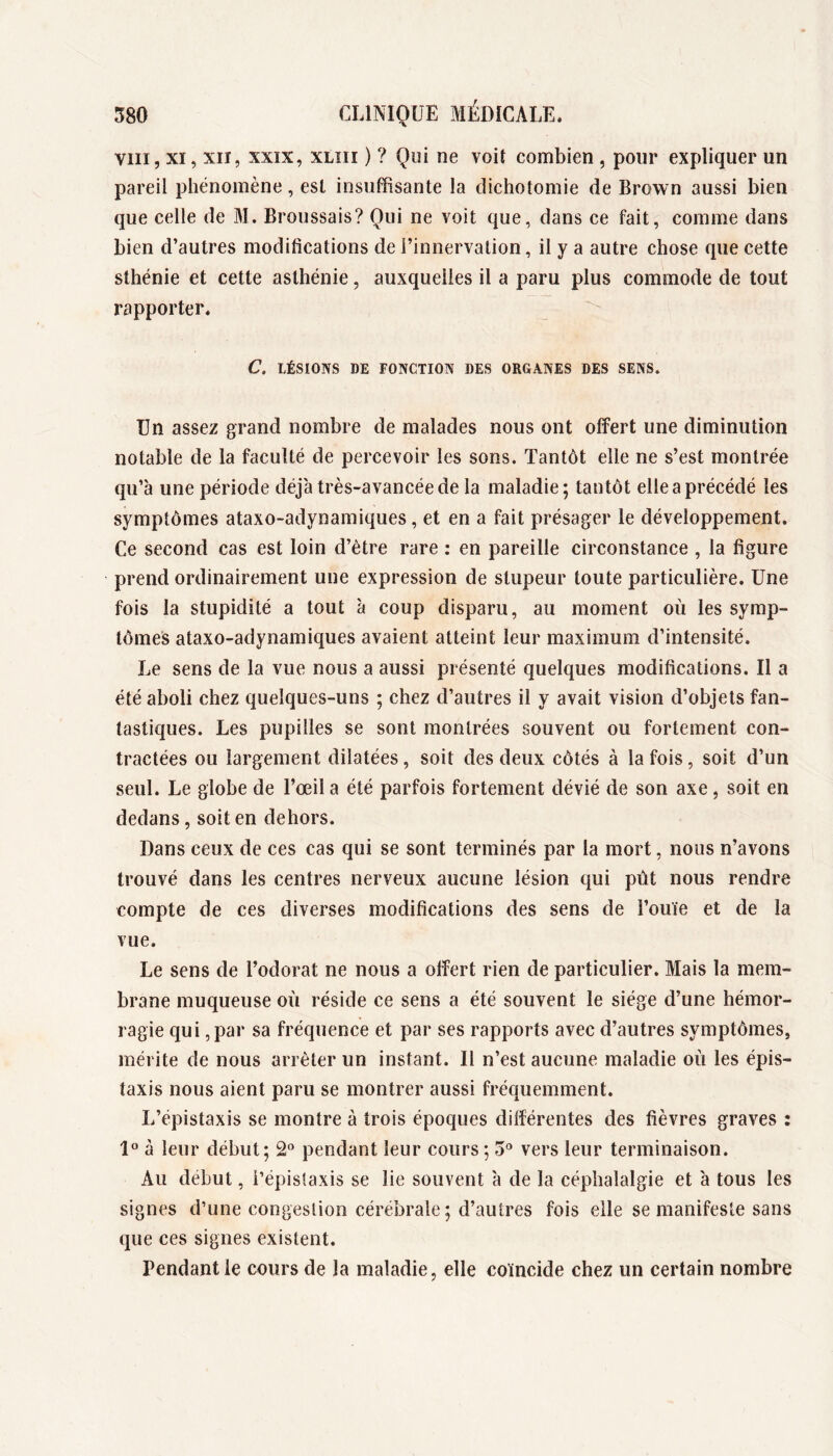 VIII, XI, XII, XXIX, XLiii ) ? Qui ne voit combien , pour expliquer un pareil phénomène, est insuffisante la dichotomie de Brown aussi bien que celle de M. Broussais? Qui ne voit que, dans ce fait, comme dans bien d’autres modifications de l’innervation, il y a autre chose que cette sthénie et cette asthénie, auxquelles il a paru plus commode de tout rapporter. C. LÉSIONS DE FONCTION DES ORGANES DES SENS. Un assez grand nombre de malades nous ont offert une diminution notable de la faculté de percevoir les sons. Tantôt elle ne s’est montrée qu’à une période déjà très-avancée de la maladie; tantôt elle a précédé les symptômes ataxo-adynamiques, et en a fait présager le développement. Ce second cas est loin d’étre rare : en pareille circonstance , la figure prend ordinairement une expression de stupeur toute particulière. Une fois la stupidité a tout à coup disparu, au moment où les symp- tômes ataxo-adynamiques avaient atteint leur maximum d’intensité. Le sens de la vue nous a aussi présenté quelques modifications. Il a été aboli chez quelques-uns ; chez d’autres il y avait vision d’objets fan- tastiques. Les pupilles se sont montrées souvent ou fortement con- tractées ou largement dilatées, soit des deux côtés à la fois, soit d’un seul. Le globe de l’œil a été parfois fortement dévié de son axe, soit en dedans, soit en dehors. Dans ceux de ces cas qui se sont terminés par la mort, nous n’avons trouvé dans les centres nerveux aucune lésion qui pùt nous rendre compte de ces diverses modifications des sens de l’ouïe et de la vue. Le sens de l’odorat ne nous a offert rien de particulier. Mais la mem- brane muqueuse où réside ce sens a été souvent le siège d’une hémor- ragie qui, par sa fréquence et par ses rapports avec d’autres symptômes, mérite de nous arrêter un instant. Il n’est aucune maladie où les épis- taxis nous aient paru se montrer aussi fréquemment. L’épistaxis se montre à trois époques différentes des fièvres graves : 1° à leur début; 2“ pendant leur cours ; 5® vers leur terminaison. Au début, i’épislaxis se lie souvent à de la céphalalgie et à tous les signes d’une congestion cérébrale ; d’autres fois elle se manifeste sans que ces signes existent. Pendant le cours de la maladie, elle coïncide chez un certain nombre