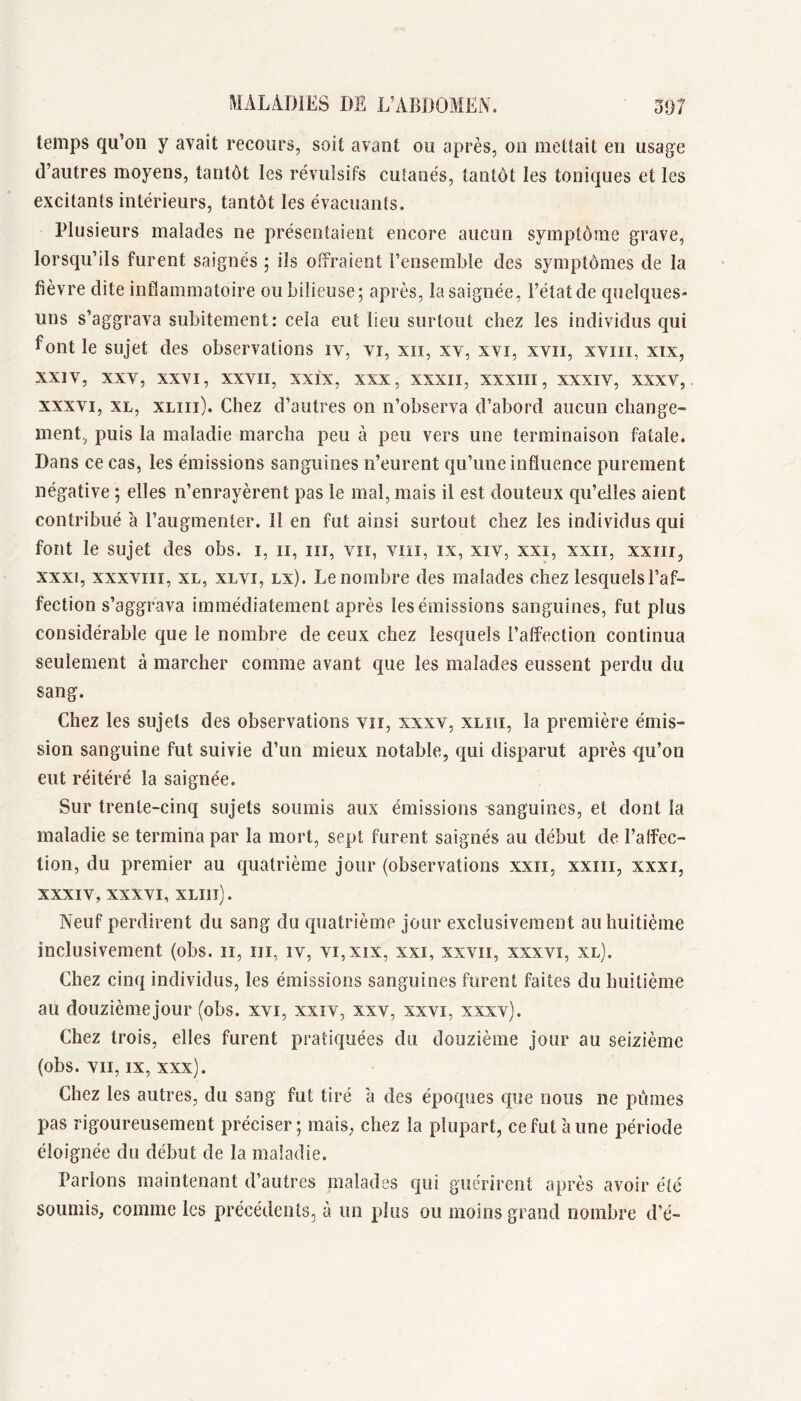 temps qu’on y avait recours, soit avant ou après, on mettait en usage d’autres moyens, tantôt les révulsifs cutanés, tantôt les toniques et les excitants intérieurs, tantôt les évacuants. Plusieurs malades ne présentaient encore aucun symptôme grave, lorsqu’ils furent saignés ; ils offraient l’ensemble des symptômes de la fièvre dite inflammatoire ou bilieuse; après, la saignée, l’état de quelques» uns s’aggrava subitement: cela eut lieu surtout chez les individus qui font le sujet des observations iv, vi, xii, xv, xvi, xvii, xviii, xix, XXIV, XXY, XXVI, XXVII, XXIX, XXX, XXXII, XXXIII, XXXIV, XXXV, XXXVI, XL, XLiii). Chez d’autres on n’observa d’abord aucun change- ment, puis la maladie marcha peu à peu vers une terminaison fatale. Dans ce cas, les émissions sanguines n’eurent qu’une influence purement négative ; elles n’enrayèrent pas le mal, mais il est douteux qu’elles aient contribué à l’augmenter. Il en fut ainsi surtout chez les individus qui font le sujet des obs. i, ii, iii, vu, viii, ix, xiv, xxi, xxii, xxiii, XXXI, xxxviii, XL, XLVi, Lx). Le nombre des malades chez lesquels l’af- fection s’aggrava immédiatement après les émissions sanguines, fut plus considérable que le nombre de ceux chez lesquels l’alfection continua seulement à marcher comme avant que les malades eussent perdu du sang. Chez les sujets des observations vu, xxxv, xliii, la première émis- sion sanguine fut suivie d’un mieux notable, qui disparut après qu’on eut réitéré la saignée. Sur trente-cinq sujets soumis aux émissions sanguines, et dont la maladie se termina par la mort, sept furent saignés au début de l’affec- tion, du premier au quatrième jour (observations xxii, xxiii, xxxi, XXXIV, XXXVI, XLIll). Neuf perdirent du sang du quatrième jour exclusivement au huitième inclusivement (obs. ii, iii, iv, vi,xix, xxi, xxvii, xxxvi, xl). Chez cinq individus, les émissions sanguines furent faites du huitième au douzièmejour (obs. xvi, xxiv, xxv, xxvi, xxxv). Chez trois, elles furent pratiquées du douzième jour au seizième (obs. VII, IX, xxx). Chez les autres, du sang fut tiré à des époques que nous ne pûmes pas rigoureusement préciser; mais, chez la plupart, ce fut à une période éloignée du début de la maladie. Parions maintenant d’autres malades qui guérirent après avoir été soumis, comme les précédents, à un plus ou moins grand nombre d’é-