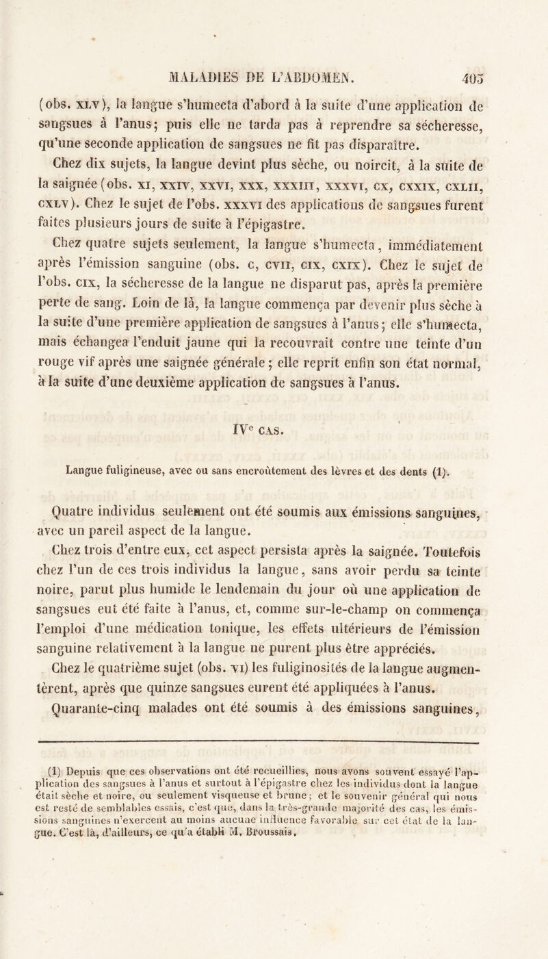 (obs. XLv), la langue s’humecta d’abord à la suite d’une application de sangsues à l’anus; puis elle ne tarda pas à reprendre sa sécheresse, qu’une seconde application de sangsues ne fit pas disparaître. Chez dix sujets, la langue devint plus sèche, ou noircit, à la suite de la saignée (obs. xi, xxiv, xxvi, xxx, xxxm, xxxvi, ex, cxxix, cxlii, cxLv). Chez le sujet de l’obs. xxxvi des applications de sangsues furent faites plusieurs jours de suite à l’épigastre. Chez quatre sujets seulement, la langue s’humecta, immédiatement après l’émission sanguine (obs. c, cvn, cix, cxix). Chez le sujet de l’obs. cix, la sécheresse de la langue ne disparut pas, après la première perte de sang. Loin de là, la langue commença par devenir plus sèche 'a la suite d’une première application de sangsues à l’anus ; elle s’humecta, mais échangea l’enduit jaune qui la recouvrait contre une teinte d’un rouge vif après une saignée générale ; elle reprit enfin son état normal, à la suite d’une deuxième application de sangsues 'a l’anus. IV® CAS. Langue fuligineuse, avec ou sans encroûtement des lèvres et des dents (1). Quatre individus seulement ont été soumis aux émissions sanguines, avec un pareil aspect de la langue. Chez trois d’entre eux, cet aspect persista après la saignée. Toutefois chez l’un de ces trois individus la langue, sans avoir perdu sa teinte noire, parut plus humide le lendemain du jour où une application de sangsues eut été faite à l’anus, et, comme sur-le-champ on commença l’emploi d’une médication tonique, les effets ultérieurs de l’émission sanguine relativement à la langue ne purent plus être appréciés. Chez le quatrième sujet (obs. ti) les fuliginosités de la langue augmen- tèrent, après que quinze sangsues eurent été appliquées à l’anus. Quarante-cinq malades ont été soumis à des émissions sanguines, (1) Depuis que ces o])servations ont été recueillies, nous avons souvent essayé l’ap- plication des sangsues à l’anus et surtout à l’épigastre chez les individus dont la langue était sèche et noire, ou seulement visqueuse et brune; et le souvenir général qui nous est resté de semblables essais, c’est que, dans la très-grande majorité des cas, les émis- sions sanguines n’exercent au moins aucune induence favorable sur cct état de la lan- gue. C’est là, d’ailleurs, ce qu’a étabK M, Broussais,