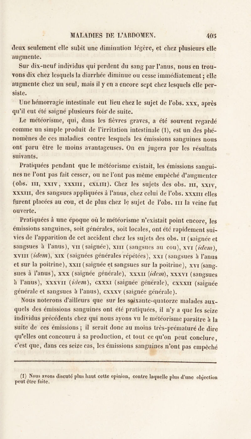 deux seulement elle subit une diminution légère, et chez plusieurs elle augmente. Sur dix-neuf individus qui perdent du sang par Tanus, nous en trou- vons dix chez lesquels la diarrhée diminue ou cesse immédiatement ; elle augmente chez un seul, mais il y en a encore sept chez lesquels elle per- siste. Une hémorragie intestinale eut lieu chez le sujet de l’obs. xxx, après qu’il eut été saigné plusieurs foisde suite. Le météorisme, qui, dans les fièvres graves, a été souvent regardé comme un simple produit de l’irritation intestinale (1), est un des phé- nomènes de ces maladies contre lesquels les émissions sanguines nous ont paru être le moins avantageuses. On en jugera par les résultats suivants. Pratiquées pendant que le météorisme existait, les émissions sangui- nes ne l’ont pas fait cesser, ou ne Font pas même empêché d’augmenter (obs. III, XXIV, XXXIII, cxLiii). Chez les sujets des obs. iii, xxiv, XXXIII, des sangsues aj^pliquées à l’anus, chez celui de Fobs. xxxiii elles furent placées au cou, et de plus chez le sujet de Fobs. iii la veine fut ouverte. Pratiquées à une époque où le météorisme n’existait point encore, les émissions sanguines, soit générales, soit locales, ont été rapidement sui- vies de l’apparition de cet accident chez les sujets des obs. ii (saignée et sangsues à l’anus), vu (saignée), xiii (sangsues au cou), xvi (ïdem), xviii {idem), xix (saignées générales répétées), xxi (sangsues à l’anus et sur la poitrine), xxii (saignée et sangsues sur la poitrine), xvi (sang- sues à Fanus), xxx (saignée générale), xxxii [idem), xxxvi (sangsues à Fanus), xxxvii {idem), cxxxi (saignée générale), cxxxii (saignée générale et sangsues à Fanus), cxxxv (saignée générale). Nous noterons d’ailleurs que sur les soixante-quatorze malades aux- quels des émissions sanguines ont été pratiquées, il n’y a que les seize individus précédents chez qui nous ayons vu le météorisme paraître à la suite de ces émissions ; il serait donc au moins très-prématuré de dire qu’elles ont concouru à sa production, et tout ce qu’on peut conclure, c’est que, dans ces seize cas, les émissions sanguines n’ont pas empêché (1) Nous avons discuté plus haut cette opinion, contre laquelle plus d’une objection peut être faite.