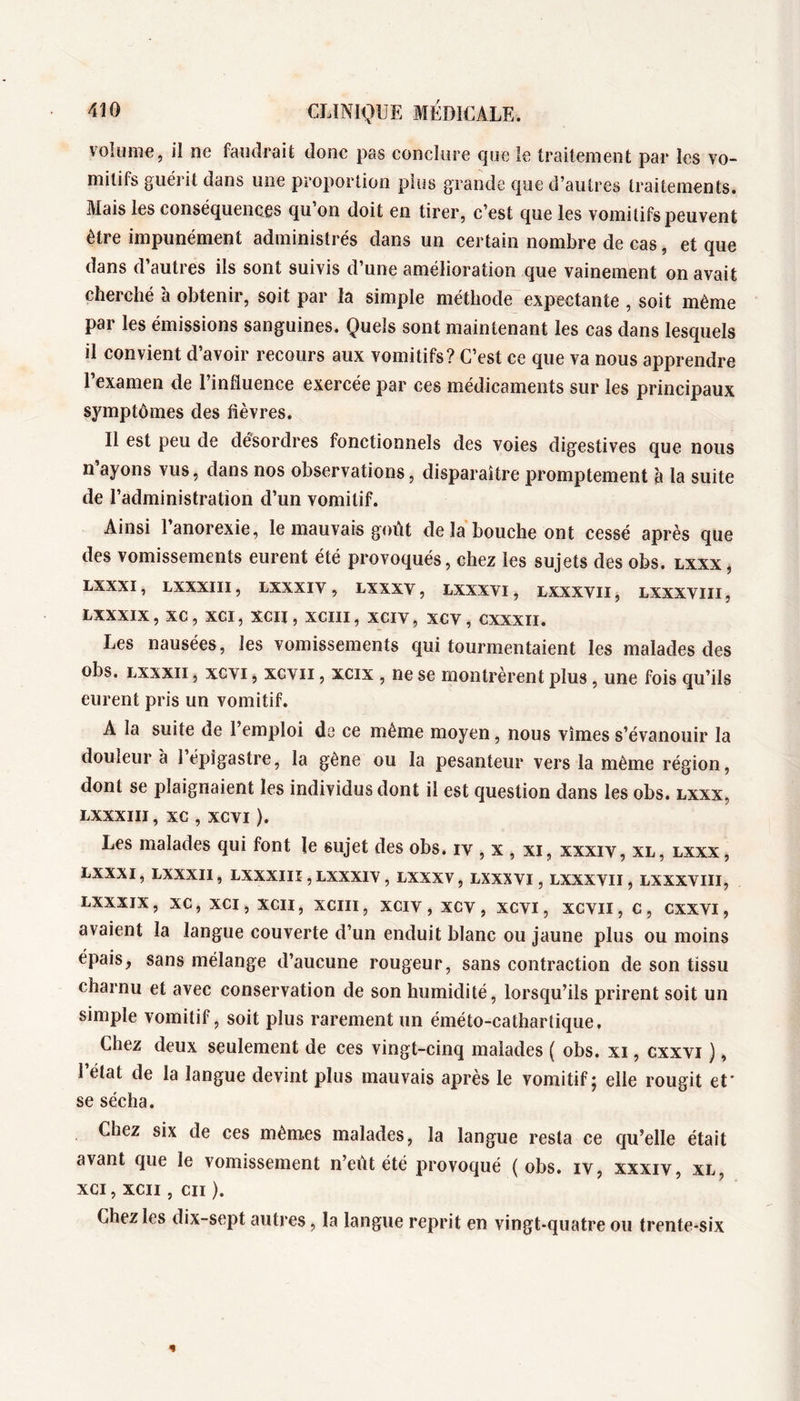 volume, il ne faudrait donc pas conclure cjue le traitement par les vo- mitifs guérit dans une proportion plus grande que d’autres traitements. Mais les conséquences qu on doit en tirer, c’est que les vomitifs peuvent être impunément administrés dans un certain nombre de cas, et que dans d’autres ils sont suivis d’une amélioration que vainement on avait cherché à obtenir, soit par la simple méthode expectante , soit même par les émissions sanguines. Quels sont maintenant les cas dans lesquels il convient d’avoir recours aux vomitifs? C’est ce que va nous apprendre l’examen de l’influence exercée par ces médicaments sur les principaux symptômes des fièvres. Il est peu de désordres fonctionnels des voies digestives que nous n’ayons vus, dans nos observations, disparaître promptement à la suite de l’administration d’un vomitif. Ainsi l’anorexie, le mauvais goût de la bouche ont cessé après que des vomissements eurent été provoqués, chez les sujets des obs. lxxx j LXXXI, LXXXIII, LXXXIV , LXXXV, LXXXVI, LXXXVII, LXXXVIII, LXXXIX, XC, XCI, XCII, XCIII, XCIV, XCV, CXXXII. Les nausées, les vomissements qui tourmentaient les malades des obs. Lxxxîi, xcvi, xcvii, xcix , ne se montrèrent plus, une fois qu’ils eurent pris un vomitif. A la suite de l’emploi de ce même moyen, nous vîmes s’évanouir la douleur à I épigastre, la gêne ou la pesanteur vers la même région, dont se plaignaient les individus dont il est question dans les obs. lxxx, LXXXIII, XC , XCVI ). Les malades qui font le sujet des obs. iv , x , xi, xxxiv, xl, LXXX, LXXXI, LXXXII, LXXXIII, LXXXIV , LXXXV, LXXXVI, LXXXVII, LXXXVIII, LXXXIX, XC, XCI, XCII, XCIII, XCIV, XCV, XCVI, XCVII, C, CXXVI, avaient la langue couverte d’un enduit blanc ou jaune plus ou moins épais, sans mélange d’aucune rougeur, sans contraction de son tissu charnu et avec conservation de son humidité, lorsqu’ils prirent soit un simple vomitif, soit plus rarement un éméto-cathartique. Chez deux seulement de ces vingt-cinq malades ( obs. xi, cxxvi ), 1 état de la langue devint plus mauvais après le vomitif; elle rougit et' se sécha. Chez six de ces mèm.es malades, la langue resta ce cju’elle était avant que le vomissement n’eût été provoqué ( obs. iv, xxxiv, xl, XCI, XCII , cii ). Chez les dix-sept autres, la langue reprit en vingt-quatre ou trente-six