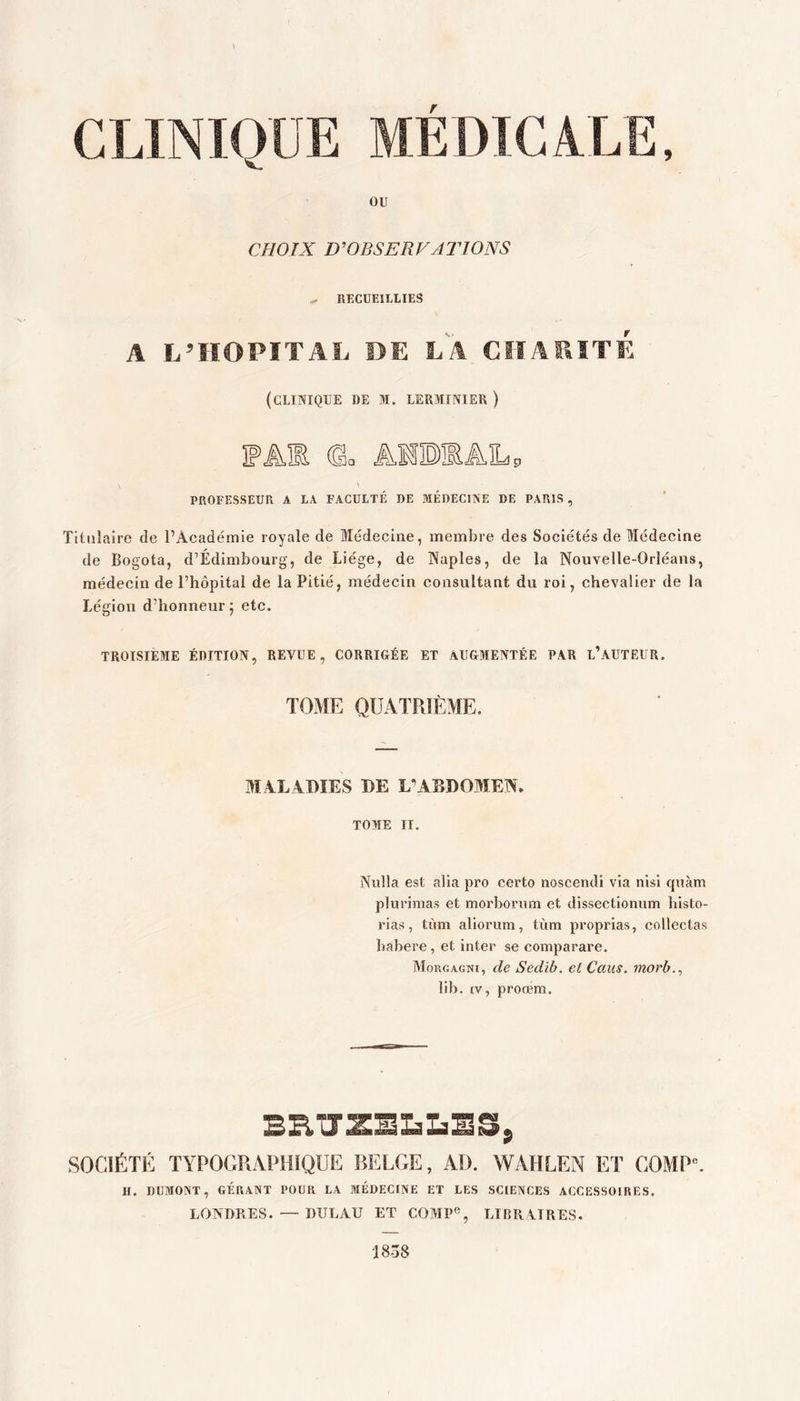 OU CHOIX D'OBSERVATIONS ^ RECUEILLIES A L’IÏOPITAL DE LA CïîARÏTÉ (clinique de m. lerminier ) FA® 0= AlBEALp \ PROFESSEUR A LA FACULTÉ DE MÉDECINE DE PARIS , Titulaire de PAeadémie royale de Médecine, membre des Sociétés de Médecine de Bogota, d’Édimbourg, de Liège, de INaples, de la Nouvelle-Orléans, médecin de l’hôpital de la Pitié, médecin consultant du roi, chevalier de la Légion d’honneur 5 etc. TROISIÈME édition, REVUE, CORRIGÉE ET AUGMENTÉE PAR L’AUTEUR. TOME QUATRIÈME. MALADIES DE ABDOMEN. TOME TI. Nulla est alla pro certo noscendi via nisl quàm plurimas et morbonim et dlssectionum histo- rias, tùm aliorum, tvim proprias, collectas babere, et inter se comparare. Morgagni, de Sedib. el Caus. morh.^ lib. IV, prorem. SOCIÉTÉ TYPOGRAPHIQUE BELGE, AI). WAHLEN ET COMP”. H. DUMONT, GÉRANT POUR LA MÉDECINE ET LES SCIENCES ACCESSOIRES. LONDRES. — DULAU ET COMP®, LIBRAIRES. ms