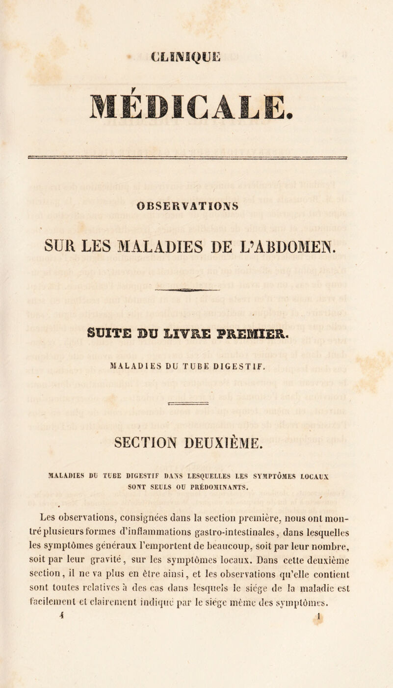 CLII^IQUE MÉDICALE. OBSERVATIOIVS SUR LES MALADIES DE L’ABDOMEN. SUITE BU LIVRE PREMIER. MALADIES DU TUBE DIGESTIF. SECTION DEUXIÈME. MALADIES Dü TUBE DIGESTIF DANS LESQUELLES LES SYMPTÔMES LOCAUX SONT SEULS OU PRÉDOMINANTS. ê « Les observations, consignées dans la section première, nous ont mon- tré plusieurs formes d’inflammations gastro-intestinales, dans lesquelles les symptômes généraux l’emportent de beaucoup, soit par leur nombre, soit par leur gravité, sur les symptômes locaux. Dans cette deuxième section, il ne va plus en être ainsi, et les observations qu’elle contient sont toutes relatives à des cas dans lesquels le siège de la maladie est facilement et clairement indique par le siège même des symptômes. 4 ^ 1