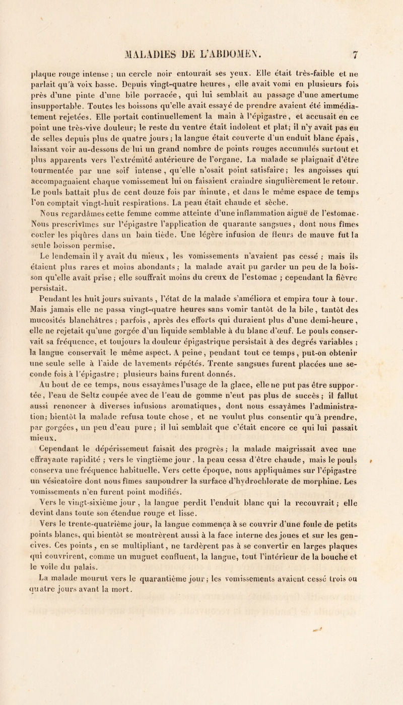 i plaque rouge intense ; un cercle noir entourait ses yeux. Elle était très-faible et ne parlait qu’à voix basse. Depuis vingt-quatre heures , elle avait vomi en plusieurs fois près d’une pinte d’une bile porracée, qui lui semblait au passage d’une amertume insupportable. Toutes les boissons qu’elle avait essayé de prendre avaient été immédia- tement rejetées. Elle portait continuellement la main à l’épigastre, et accusait en ce point une très-vive douleur; le reste du ventre était indolent et plat; il n’y avait pas eu de selles depuis plus de quatre jours ; la langue était couverte d’un enduit blanc épais , laissant voir au-dessous de lui un grand nombre de points rouges accumulés surtout et plus apparents vers l’extrémité antérieure de l’organe. La malade se plaignait d’étre tourmentée par une soif intense , qu'elle n’osait point satisfaire ; les angoisses qui accompagnaient chaque vomissement lui on faisaient craindre singulièrement le retour. Le pouls battait plus de cent douze fols par minute, et dans le même espace de temps Ton comptait vingt-huit respirations. La peau était chaude et sèche. Nous regardâmes cette femme comme atteinte d’une inflammation aiguë de l’estomac- Nous prescrivîmes sur l’épigastre l’application de quarante sangsues, dont nous fîmes couler les piqûres dans un bain tiède. Une légère infusion de fleurs de mauve fut la seule boisson permise. Le lendemain il y avait du mieux, les vomissements n’avaient pas cessé; mais ils étaient plus rares et moins abondants ; la malade avait pu garder un peu de la bois- son qu’elle avait prise ; elle souffrait moins du creux de l’estomac ; cependant la fièvre persistait. Pendant les huit jours suivants , l’état de la malade s’améliora et empira tour à tour. Mais jamais elle ne passa vingt-quatre heures sans vomir tantôt de la bile, tantôt des mucosités blanchâtres ; parfois , après des efforts qui duraient plus d’une demi-heure , elle ne rejetait qu’une gorgée d’un liquide semblable à du blanc d’œuf. Le pouls conser- vait sa fréquence, et toujours la douleur épigastrique persistait à des degrés variables ; la langue conservait le même aspect. A peine, pendant tout ce temps, put-on obtenir une seule selle à l’aide de lavements répétés. Trente sangsues furent placées une se- conde fois à Tépigastre; plusieurs bains furent donnés. Au bout de ce temps, nous essayâmes l’usage de la glace, elle ne put pas être suppor- tée, Teau de Seltz coupée avec de Teau de gomme n’eut pas plus de succès; il fallut aussi renoncer à diverses infusions aromatiques, dont nous essayâmes l’administra- tion; bientôt la malade refusa toute chose, et ne voulut plus consentir qu’à prendre, par gorgées, un peu d’eau pure; il lui semblait que c’était encore ce qui lui passait mieux. Cependant le dépérissement faisait des progrès ; la malade maigrissait avec une effrayante rapidité ; vers le vingtième jour . la peau cessa d’être chaude, mais le pouls conserva une fréquence habituelle. Vers cette époque, nous appliquâmes sur Tépigastre un vésicatoire dont nous fîmes saupoudrer la surface d’hydrochlorate de morphine. Les vomissements n’en furent point modifiés. Vers le vingt-sixième jour , la langue perdit l’enduit blanc qui la recouvrait; elle devint dans toute son étendue rouge et lisse. Vers le trente-quatrième jour, la langue commença à se couvrir d’une foule de petits points blancs, qui bientôt se montrèrent aussi à la face interne des joues et sur les gen- cives. Ces points , en se multipliant, ne tardèrent pas à se convertir en larges plaques qui couvrirent, comme un muguet confluent, la langue, tout l’intérieur de la bouche et le voile du palais. La malade mourut vers le quarantième jour ; les vomissements avaient cessé trois ou quatre jours avant la mort.