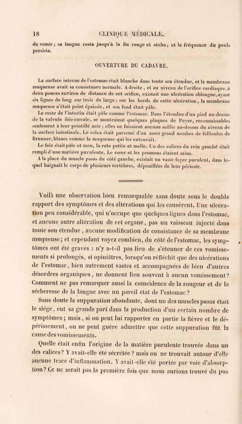 de vomir; sa langue resta jusqu’à la fin rouge et sèche, et la fréquence du pouls persista. OUVERTURE DU CADAVRE. La surface interne de l’estomac était blanche dans toute son étendue, et la membrane muqueuse avait sa consistance normale. Adroite , et au niveau de l’orifice cardiaque,à deux pouces environ de distance de cet orifice, existait une ulcération oblongue, ayant six lignes de long sur trois de large ; sur les bords de cette ulcération , la membrane muqueuse n’était point épaissie, et son fond était pâle. Le reste de 1 intestin était pale comme l’estomac. Dans l’étendue d’un pied au-dessus de la valvule iléo-ccccale, se niontraient quelques plaques de Peyer, reconnaissables seulement à leur pointillé noir ; elles ne faisaient aucune saillie au-dessus du niveau de la surface intestinale. Le colon était parsemé d’un assez grand nombre de follicules de Brunner, blancs comme la muqueuse qui les entourait. Le foie était pâle et mou, la rate petite et molle. Un des calices du rein gauchê était rempli d’une matière purulente. Le cœur et les poumons étaient sains. A la place du muscle psoas du côté gauche, existait un vaste foyer purulent, dans le- quel baignait le corps de plusieurs vertèbres, dépouillées de leur périoste. Voilà ime observation bien remarquable sans doute sous le double rapport des symptômes et des altérations qui les causèrent. Une ulcéra- tion peu considérable, qui n’occupe que quelques lignes dans l’estomac, et aucune autre altération de cet organe, pas un vaisseau injecté dans I toute son étendue , aucune modification de consistance de sa membrane muqueuse; et cependant voyez combien, du côté de l’estomac, les symp- tômes ont été graves ; n’y a-t-il pas lieu de s’étonner de ces vomisse- ments si prolongés, si opiniâtres, lorsqu’on réfléchit que des ulcérations de l’estomac, bien autrement vastes et accompagnées de bien d’autres désordres organiques, ne donnent lieu souvent h aucun vomissement? Comment ne pas remarquer aussi la coïncidence de la rougeur et de la sécheresse de la langue avec un pareil état de l’estomac? Sans doute la suppuration abondante, dont un des muscles psoas était le siège, eut sa grande part dans la production d’un certain nombre de symptômes ; mais, si on peut lui rapporter en partie la fièvre et le dé- périssement, on ne peut guère admettre que cette suppuration fût la cause des vomissemen ts. Quelle était enfin l’origine de la matière purulente trouvée dans un des calices ^ Y avait-elle été sécrétée? mais on ne trouvait autour d’elle aucune trace d inflammation. V avait-elle été portée par voie d’absorp- tion? Ce ne serait pas la première fois que nous aurions trouvé du pus