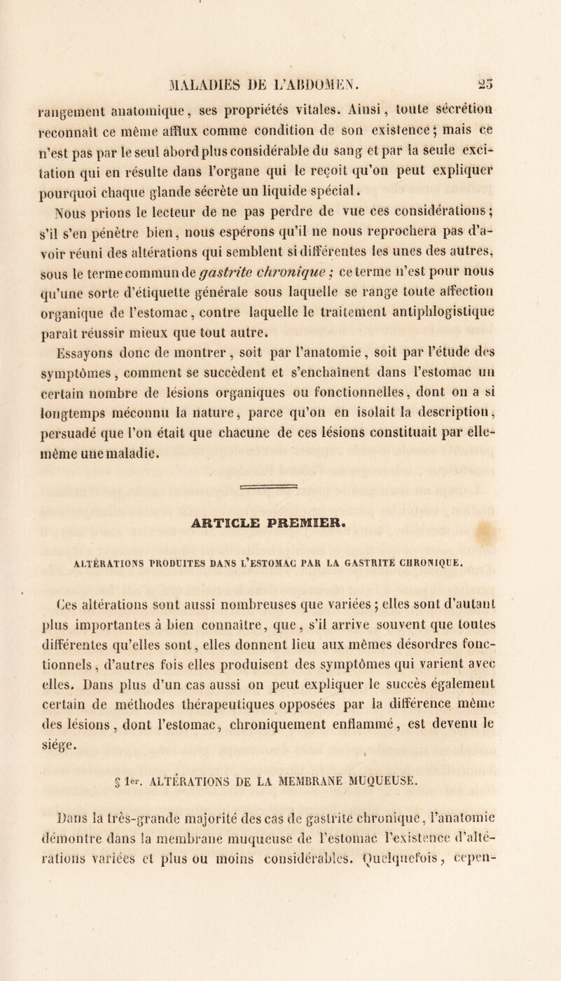 31ALAi)IES m L’ABDUMEA. rangement anatomique, ses propriétés vitales. Ainsi, toute sécrétion reconnaît ce même afflux comme condition de son existence ; mais ce n’est pas par le seul abord plus considérable du sang et par la seule exci- tation qui en résulte dans l’organe qui le reçoit qu’on peut expliquer pourquoi chaque glande sécrète un liquide spécial. Nous prions le lecteur de ne pas perdre de vue ces considérations ; s’il s’en pénètre bien, nous espérons qu’il ne nous reprochera pas d’a- voir réuni des altérations qui semblent si différentes les unes des autres, sous le terme commun de gastrite chronique; ce terme n’est pour nous qu’une sorte d’étiquette générale sous laquelle se range toute affection organique de l’estomac, contre laquelle le traitement antiphlogistique paraît réussir mieux que tout autre. Essayons donc de montrer , soit par l’anatomie, soit par l’étude des symptômes, comment se succèdent et s’enchaînent dans l’estomac un certain nombre de lésions organiques ou fonctionnelles, dont on a si longtemps méconnu la nature, parce qu’on en isolait la description, persuadé que l’on était que chacune de ces lésions constituait par elle- inème une maladie. ARTICLE PREMIER. ALTÉRA.TIOXS l>RODl]ITES DANS l’ESTOMAG PAR LA GASTRITE CHRONIQUE. Ees altérations sont aussi nombreuses que variées ; elles sont d’autant plus importantes à bien connaître, que, s’il arrive souvent que toutes différentes qu’elles sont, elles donnent lieu aux mêmes désordres fonc- tionnels , d’autres fois elles produisent des symptômes qui varient avec elles. Dans plus d’un cas aussi on peut expliquer le succès également certain de méthodes thérapeutiques opposées par la différence même des lésions, dont l’estomac, chroniquement enflammé, est devenu le siège. \ § Ier. ALTÉRATIONS DE LA MEMBRANE MUQUEUSE. Dans la très-grande majorité des cas de gastrite chronique, l’anatomie démontre dans la membrane muqueuse de l’estomac l’existence d’alté- rations variées et plus ou moins considérables. Oiielquefois, cepen-