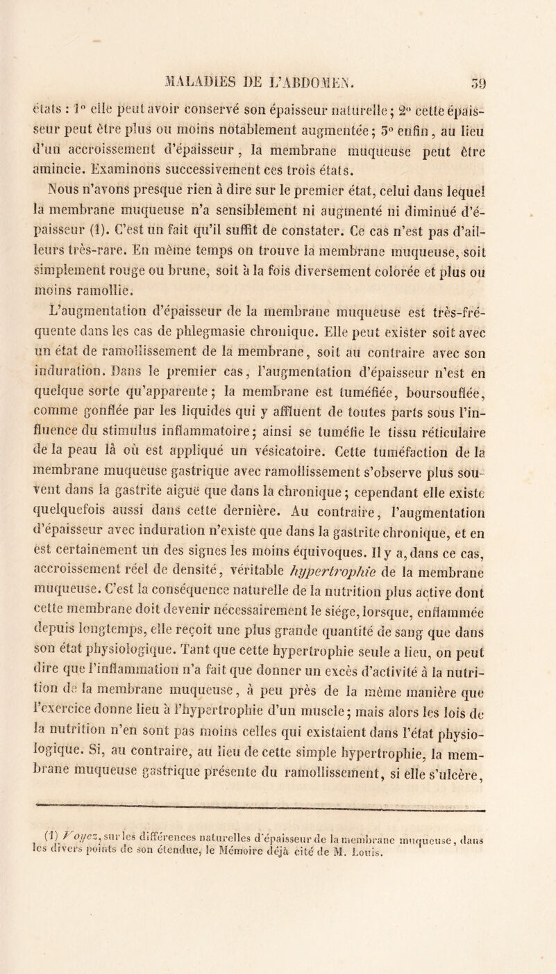 éVdls : 1 eile peut avoir conservé son épaisseur naturelle; 2“ cette épais- seur peut être plus ou moins notablement augmentée ; 3« enfin , au lieu u’un accroissement d’épaisseur, la membrane muqueuse peut être amincie. Examinons successivement ces trois états. Nous n’avons presque rien à dire sur le premier état, celui dans lequel la membrane muqueuse n’a sensiblement ni augmenté ni diminué d’é- paisseur (1). C’est un fait qu’il suffit de constater. Ce cas n’est pas d’ail- leurs très-rare. En même temps on trouve la membrane muqueuse, soit simplement rouge ou brune, soit à la fois diversement colorée et plus ou moins ramollie. L’augmentation d’épaisseur de la membrane muqueuse est très-fré- quente dans les cas de phlegmasie chronique. Eile peut exister soit avec un état de ramollissement de la membrane, soit au contraire avec son induration. Dans le premier cas, l’augmentation d’épaisseur n’est en quelque sorte qu’apparente; la membrane est tuméfiée, boursouflée, comme gonflée par les liquides qui y affluent de toutes parts sous l’in- fluence du stimulus inflammatoire ; ainsi se tuméfie le tissu réticulaire de la peau là où est appliqué un vésicatoire. Cette tuméfaction de la membrane muqueuse gastrique avec ramollissement s’observe plus soiL vent dans la gastrite aiguë que dans la chronique; cependant elle existe quelquefois aussi dans cette dernière. Au contraire, l’augmentation d épaisseur avec induration n’existe que dans la gastrite chronique, et en est certainement un des signes les moins équivoques. Il y a, dans ce cas, accroissement réel de densité, véritable hyperti^ophie de la membrane muqueuse. C’est la conséquence naturelle de la nutrition plus active dont cette membrane doit devenir nécessairement le siège, lorsque, enflammée depuis longtemps, elle reçoit une plus grande quantité de sang que dans son état physiologique. Tant que cette hypertrophie seule a lieu, on peut dire que l’inflammation n’a fait que donner un excès d’activité à la nutri- tion de la membrane muqueuse, à peu près de la môme manière que l’exercice donne lieu 'a l’hypertrophie d’un muscle; mais alors les lois de la nutrition n’en sont pas moins celles qui existaient dans l’état physio- logique. Si, au contraire, au lieu de cette simple hypertrophie, la mem- brane muqueuse gastrique présente du ramollissement, si elle s’ulcère. (1) / sur les différences naturelles d’épaisseur de la membrane muqueuse, dans les divers points de son étendue, le Mémoire déjà cité de M. Louis.