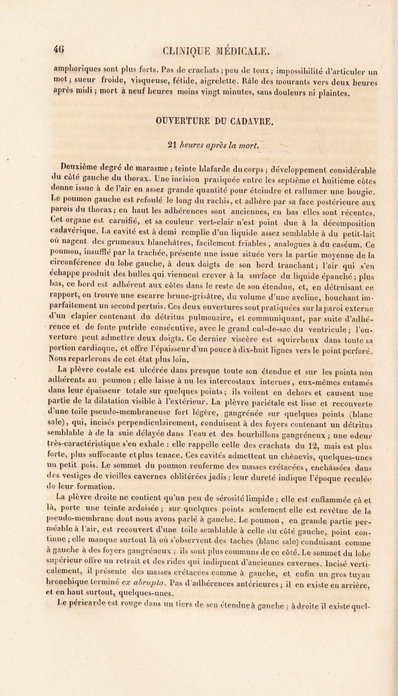 amphoriques sont plus forts. Pas de crachats; peu de toux; impossibilité d’articuler un mot; sueur froide, visqueuse, fétide, aigrelette. Râle des mourants vers deux heures après poidi ; mort à neuf heures moins vingt minutes, sans douleurs ni plaintes. OUVERTURE DU CADAVRE. 21 heures après la mort. Deuxieme degré de marasme ; teinte blafarde du corps ; développement considérable du côté gauche du thorax. Une incision pratiquée entre les septième et huitième côtes donne issue à de l’air en assez grande quantité pour éteindre et rallumer une bougie. Le poumon gauche est refoulé le long du rachis, et adhère par sa face postérieure aux parois du thorax; en haut les adhérences sont anciennes, en bas elles sont récentes. Cet organe est carnifié, et sa couleur vert-clair n’est point due à la décomposition cadavérique. La cavité est à demi remplie d’un liquide assez semblable à du petit-lait ou nagent des grumeaux blanchâtres, facilement friables, analogues à du caséum. Ce poumon, insufflé par la trachée, présente une issue située vers la partie moyenne de la circonférence du lobe gauche, à deux doigts de son bord tranchant; Pair qui s’en échappe produit des bulles qui viennent crever à la surface du liquide épanché ; plus bas, ce bord est adhérent aux côtes dans le reste de son étendue, et, en détruisant ce rapport, on trouve une escarre brune-grisâtre, du volume d’une aveline, bouchant im- parfaitement un second pertuis. Ces deux ouvertures sont pratiquées sur la paroi externe d un clapier contenant du détritus pulmonaire, et communiquant, par suite d’adhé- rence et de fonte putride consécutive, avec le grand cul-de-sac du ventricule ; l’ou- verture peut admettre deux doigts. Ce dernier viscère est squirrheux dans toute sa portion cardiaque, et offre l’épaisseur d’un pouce à dix-huit lignes vers le point perforé. Nous reparlerons de cet état plus loin. La plèvre costale est ulcérée dans presque toute son étendue et sur les points non adhérents au poumon ; elle laisse à nu les intercostaux internes , eux-même? entamés dans leur épaisseur totale sur quelques points ; ils voilent en dehors et causent une partie de la dilatation visible a 1 extérieur. La plevre pariétale est lisse et recouverte d’une toile pseudo-membraneuse fort légère, gangrénée sur quelques points (blanc sale), qui, incisés pex'pendiculairement, conduisent à des foyers contenant un détritus semblable à de la suie délayée dans beau et des bourbillons gangréneux ; une odeur très-caractéristique s’en exhale : elle rappelle celle des crachats du 12, mais est plus forte, plus suffocante etplus tenace. Ces cavités admettent un chènevis, quelques-unes un petit pois. Le sommet du poumon renferme des masses crétacées, enchâssées dans des vestiges de vieilles cavernes oblitérées jadis ; leur dureté indique l’époque reculée do leur formation. La plèvre droite ne contient qu’un peu de sérosité limpide ; elle est enflammée çà et là, porte une teinte ardoisée ; sur quelques points seulement elle est revêtue delà pseudo-membrane dont nous avons parié à gauche. Le poumon, en grande partie per- méable à l’air, est recouvert d’une toile semblable à celle du côté gauche, point con- tinue ; elle manque surtout là où s’observent des taches (blanc sale) conduisant comme à gauche à des foyers gangréneux ; ils sont plus communs de ce côté. Le sommet du lobe supérieur offre un retrait et des rides qui indiquent d’anciennes cavernes. Incisé verti- calement, il présente des masses crétacées comme à gauche, et enfin un gros tuyau bronchique terminé ex abrupto. Pas d’adhérences antérieures ; il en existe en arrière, et en haut surtout, quelques-unes. Le péricarde est rouge dans un tiers de son étendue à gauche ; à droite il existe quel-