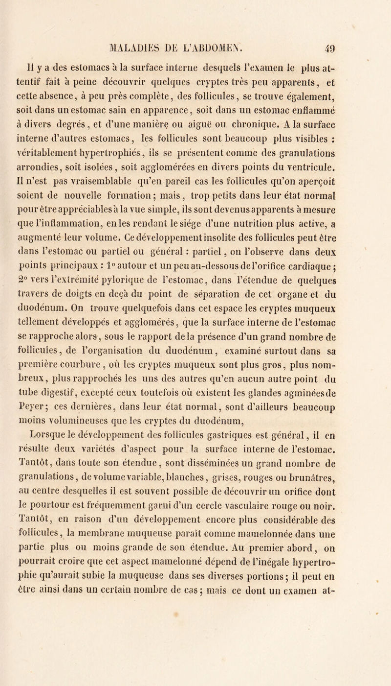 11 y a des estomacs à la surface interne desquels l’examen le plus at- tentif fait à peine découvrir quelques cryptes très peu apparents, et cette absence, à peu près complète, des follicules, se trouve également, soit dans un estomac sain en apparence, soit dans un estomac enflammé à divers degrés, et d’une manière ou aigue ou chronique. A la surface interne d’autres estomacs, les follicules sont beaucoup plus visibles : véritablement hypertrophiés, ils se présentent comme des granulations arrondies, soit isolées, soit agglomérées en divers points du ventricule. 11 n’est pas vraisemblable qu’en pareil cas les follicules qu’on aperçoit soient de nouvelle formation ; mais, trop petits dans leur état normal pour être appréciables a la vue simple, ils sont devenus apparents à mesure que rinflammation, en les rendant le siège d’une nutrition plus active, a augmenté leur volume. Ce développement insolite des follicules peut être dans l’estomac ou partiel ou général : partiel, on l’observe dans deux points principaux : 1° autour et un peu au-dessous del’orifice cardiaque ; 2® vers l’extrémité pyîorique de l’estomac, dans l’étendue de quelques travers de doigts en deçà du point de séparation de cet organe et du duodénum. On trouve quelquefois dans cet espace les cryptes muqueux tellement développés et agglomérés, que la surface interne de l’estomac se rapproche alors, sous le rapport delà présence d’un grand nombre de follicules, de l’organisation du duodénum, examiné surtout dans sa première courbure , où les cryptes muqueux sont plus gros, plus nom- breux, plus rapprochés les uns des autres qu’en aucun autre point du tube digestif, excepté ceux toutefois où existent les glandes agminéesde Peyer; ces dernières, dans leur état normal, sont d’ailleurs beaucoup moins volumineuses que les cryptes du duodénum, Lorsque le développement des follicules gastriques est général, il en résulte deux variétés d’aspect pour la surface interne de l’estomac. Tantôt, dans toute son étendue, sont disséminées un grand nombre de granulations, de volume variable, blanches, grises, rouges ou brunâtres, au centre desquelles il est souvent possible de découvrir un orifice dont le pourtour est fréquemment garni d’un cercle vasculaire rouge ou noir. Tantôt, en raison d’un développement encore plus considérable des follicules, la membrane muqueuse paraît comme mamelonnée dans une partie plus ou moins grande de son étendue. Au premier abord, on pourrait croire que cet aspect mamelonné dépend de l’inégale hypertro- phie qu’aurait subie la muqueuse dans ses diverses portions ; il peut en être ainsi dans un certain nombre de cas; mais ce dont un examen at-