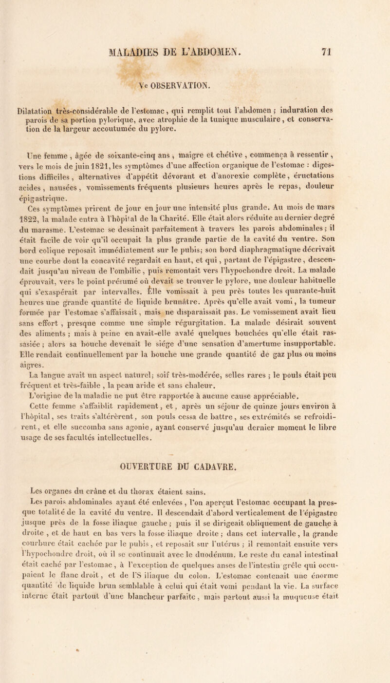 Ye OBSERVATION. Dilatation très-considérable de l’estomac, qui remplit tout l’abdomen ; induration des parois de sa portion pylorique, avec atrophie de la tunique musculaire, et conserva- tion de la largeur accoutumée du pylore. Une femme , âgée de soixante-cinq ans , maigre et chétive , commença à ressentir , vers le mois de juin 1821, les symptômes d’une affection organique de l’estomac : diges- tions difficiles, alternatives d'appétit dévorant et d’anorexie complète, éructations acides, nausées, vomissements fréquents plusieurs heures après le repas, douleur épigastrique. Ces sy mptômes prirent de jour en jour une intensité plus grande. Au mois de mars 1822, la malade entra à rhôpiîal de la Charité. Elle était alors réduite au dernier degré du marasme. L’estomac se dessinait parfaitement à travers les parois abdominales; il était facile de voir qu’il occupait la plus grande partie de la cavité du ventre. Son bord colique reposait Immédiatement sur le pubis; son bord diaphragmatique décrivait une courbe dont la concavité regardait en haut, et qui, partant de l’épigastre, descen- dait jusqu’au niveau de l’ombilic, puis remontait vers l’hypochondre droit. La malade éprouvait, vers le point présumé où devait se trouver le pylore, une douleur habituelle qui s'exaspérait par intervalles. Êlle vomissait à peu près toutes les quarante-huit heures une grande quantité de liquide brunâtre. Après qu’elle avait vomi, la tumeur formée par l’estomac s’affaissait, mais ne disparaissait pas. Le vomissement avait lieu sans effort , presque comme une simple régurgitation. La malade désirait souvent des aliments ; mais à peine en avait-elle avalé quelques bouchées qu’elle était ras- sasiée ; alors sa bouche devenait le siège d’une sensation d’amertume insupportable. Elle rendait continuellement par la bouche une grande quantité de gaz plus ou moins aigres. La langue avait un aspect natui’cl; soif très-modérée, selles rares ; le pouls était peu fréquent et très-faible , la peau aride et sans chaleur. L’origine de la maladie ne put être rapportée à aucune cause appréciable. Cette femme s’affaiblit rapidement, et, après un séjour de quinze jours environ à l’hôpital, ses traits s’altérèrent, son pouls cessa de battre, ses extrémités se refroidi- rent, et elle succomba sans agonie, ayant conservé jusqu’au dernier moment le libre usage de ses facultés Intellectuelles. OUVERTURE DU CADAVRE. Les organes du crâne et du thorax étaient sains. Les parois abdominales ayant été enlevées , l’on aperçut l’estomac occupant la pres- que totalité de la cavité du ventre. Il descendait d’abord verticalement de l'épigastre jusque près de la fosse iliaque gauche ; puis il se dirigeait obliquement de gauche à droite , et de haut en bas vers la fosse iliaque droite; dans cet intervalle, la grande courbure était cachée par le pubis, et reposait sur l’utérus ; il remontait ensuite vers l’hypochondre droit, où il se continuait avec le duodénum. Le reste du canal intestinal était caché par l’estomac, à l’exception de quelques anses de l’intestin grêle qui occu- paient le flanc droit, et de FS iliaque du colon. L’estomac contenait une énorme quantité de liquide brun semblable à celui qui était vomi pendant la vie. La surface interne était partout d'une blancheur parfaite, mais partout aussi la muqueuse était