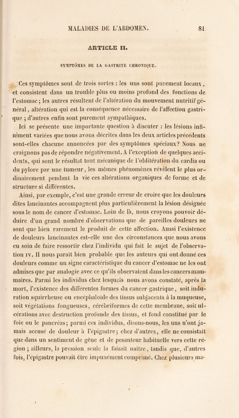 ARTICLE lï. SYMPTÔMES DE LA GASTRITE CHRONIQUE. Ces symptômes sont de trois sortes : les nos sont purement locaux, et consistent dans nn trouble plus ou moins profond des fonctions de l’estomac ; les autres résultent de l’altération du mouvement nutritif gé- néral , altération qui est la conséquence nécessaire de l’affection gastri- que ; d’autres enfin sont purement sympathiques. Ici se présente une importante question à discuter : les lésions infi- niment variées que nous avons décrites dans les deux articles précédents sont-elles chacune annoncées par des symptômes spéciaux? Nous ne craignons pas de répondre négativement. A l’exception de quelques acci- dents, qui sont le résultat tout mécanique de l’oblitération du cardia ou du pylore par une tumeur, les mômes phénomènes révèlent le plus or- dinairement pendant la vie ces altérations organiques de forme et de structure si différentes. Ainsi, par exemple, c’est une grande erreur de croire que les douleurs dites lancinantes accompagnent plus particulièrement la lésion désignée sous le nom de cancer d’estomac. Loin de l'a, nous croyons pouvoir dé- duire d’un grand nombre d’observations que de pareilles douleurs ne sont que bien rarement le produit de cette affection. Aussi l’existence de douleurs lancinantes est-elle une des circonstances que nous avons eu soin de faire ressortir chez l’individu qui fait le sujet de l’observa- tion IV. Il nous parait bien probable que les auteurs qui ont donné ces douleurs comme un signe caractéristique du cancer d’estomac ne les ont admises que par analogie avec ce qu’ils observaient dans les cancers mam- maires. Parmi les individus chez lesquels nous avons constaté, après la mort, l’existence des différentes formes du cancer gastrique, soit indu- ration squirrheuse ou encéphaioïde des tissus subjaceiits à la muqueuse, soit végétations fongueuses, cérébriformes de cette membrane, soit ul- cérations avec destruction profonde des tissus, et fond constitué par le foie ou le pancréas; parmi ces individus, disons-nous, les uns n’ont ja- mais accusé de douleur à l’épigastre; chez d’autres, elle ne consistait que dans un sentiment de gêne et de pesanteur habituelle vers cette ré- gion ; ailleurs, la pression seule la faisait naître, tandis que, d’autres fois, l’épigastre pouvait être impunément comprimé. Chez plusieurs ma- t t