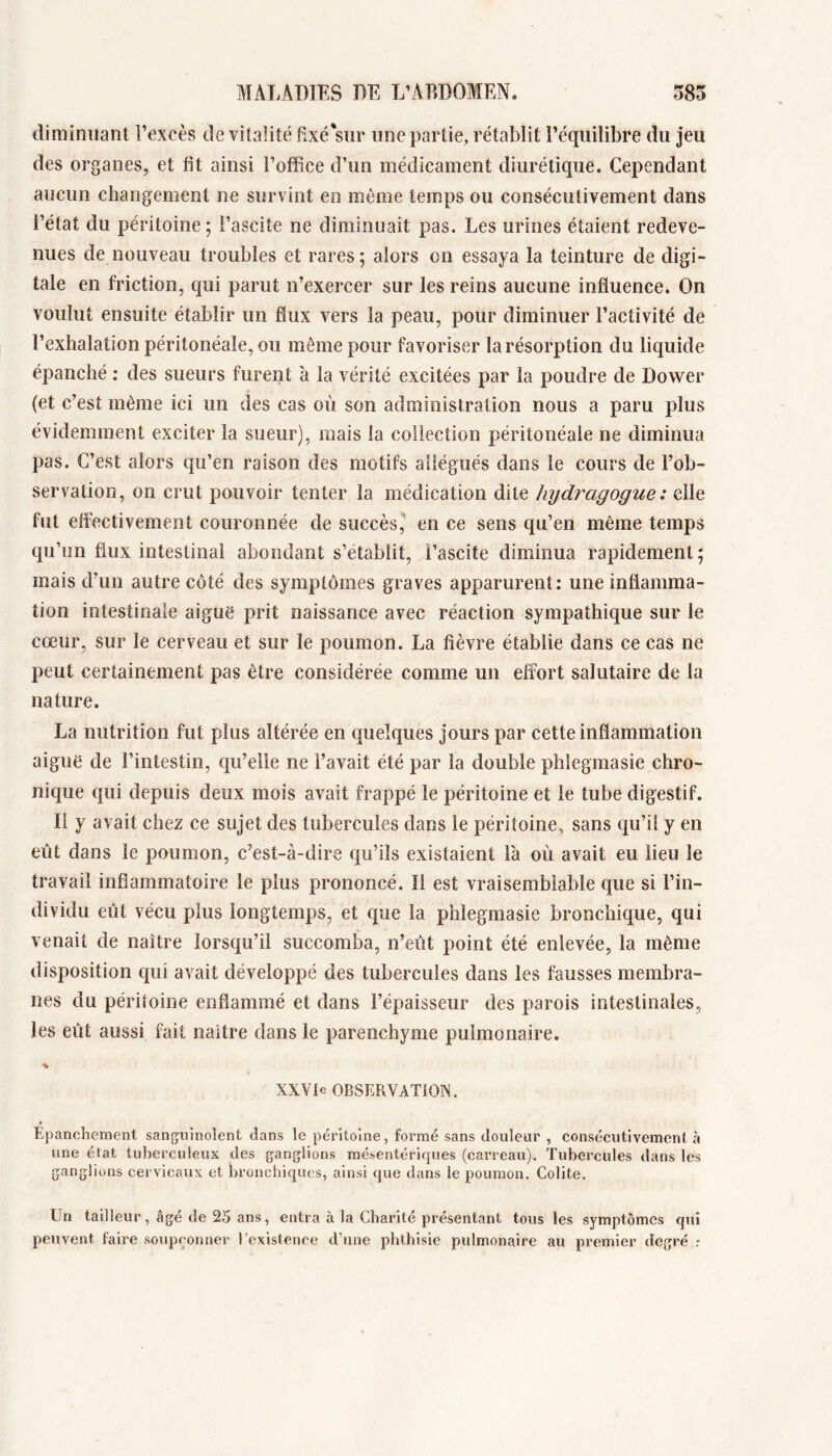 diminuant l’excès de vitalité fixé sur une partie, rétablit l’équilibre du jeu des organes, et lit ainsi l’otfice d’un médicament diurétique. Cependant aucun changement ne survint en même temps ou consécutivement dans l’état du péritoine; i’ascite ne diminuait pas. Les urines étaient redeve- nues de nouveau troubles et rares; alors on essaya la teinture de digi- tale en friction, qui parut n’exercer sur les reins aucune influence. On voulut ensuite établir un fiux vers la peau, pour diminuer l’activité de l’exhalation péritonéale, ou même pour favoriser la résorption du liquide épanché : des sueurs furent à la vérité excitées par la poudre de Dower (et c’est même ici un des cas où son administration nous a paru plus évidemment exciter la sueur), mais la collection péritonéale ne diminua pas. C’est alors qu’en raison des motifs allégués dans le cours de l’ob- servation, on crut pouvoir tenter la médication dite hydragogue : elle fut effectivement couronnée de succès,' en ce sens qu’en même temps qu’un flux intestinal abondant s’établit, i’ascite diminua rapidement; mais d’un autre côté des symptômes graves apparurent: une inflamma- tion intestinale aigue prit naissance avec réaction sympathique sur le cœur, sur le cerveau et sur le poumon. La fièvre établie dans ce cas ne peut certainement pas être considérée comme un effort salutaire de la nature. La nutrition fut plus altérée en quelques jours par cette inflammation aiguë de l’intestin, qu’elle ne l’avait été par la double phlegmasie chro- nique qui depuis deux mois avait frappé le péritoine et le tube digestif. Il y avait chez ce sujet des tubercules dans le péritoine, sans qu’il y en eût dans le poumon, c’est-à-dire qu’ils existaient là où avait eu lieu le travail inflammatoire le plus prononcé. Il est vraisemblable que si l’in- dividu eût vécu plus longtemps, et que la phlegmasie bronchique, qui venait de naître lorsqu’il succomba, n’eût point été enlevée, la même disposition qui avait développé des tubercules dans les fausses membra- nes du péritoine enflammé et dans l’épaisseur des parois intestinales, les eût aussi fait naître dans le parenchyme pulmonaire. XXVIe OBSERVATiON. Epanchement sanguinolent dans le péritoine, formé sans douleur , consécutivement à une état tuberculeux des ganglions mésentériques (carreau). Tubercules dans les ganglions cervicaux et bronchiques, ainsi que dans le poumon. Colite. Un tailleur, âgé de 25 ans, entra à la Charité présentant tous les symptômes qui peuvent faire .soupçonner l’existence d’une phthisie pulmonaire au premier degré :