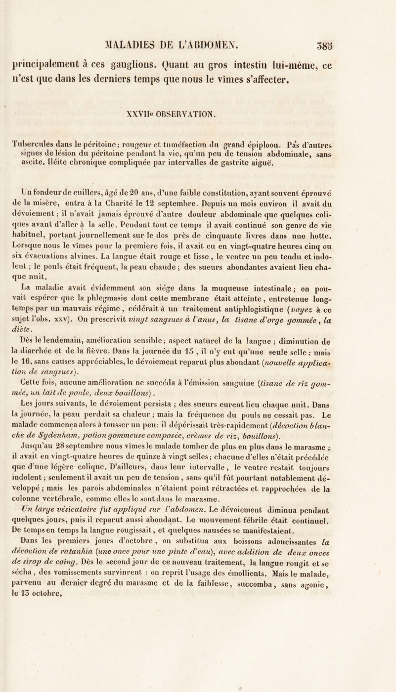 1\IALAD1ES DE L’ABÜOMExA. 38^ principalement à ces ganglions. Quant au gros intestin lui-mènie, ce n’est que dans les derniers temps que nous le vîmes s’affecter. XXVIIe OBSERVATION. Tubercules dans le péritoine; rougeur et tuméfaction du grand épiploon. Pas d’autres signes de lésion du péritoine pendant la vie, qu’un peu de tension abdominale, sans ascite. Iléite chronique compliquée par intei’valles de gastrite aiguë. Un fondeurde cuillers, âgé de 20 ans, d’une faible constitution, ayant souvent éprouvé de la misère, entra à la Charité le 12 septembre. Depuis un mois environ il avait du dévoiement ; il n'avait jamais éprouvé d’autre douleur abdominale que quelques coli- ques avant d’aller à la selle. Pendant tout ce temps il avait continué son genre de vie habituel, portant journellement sur le dos près de cinquante livres dans une hotte. Lorsque nous le vîmes pour la première fois, il avait eu en vingt-quatre heures cinq ou six évacuations alvines. La langue était rouge et lisse, le ventre un peu tendu et indo- lent ; le pouls était fréquent, la peau chaude ; des sueurs abondantes avaient lieu cha- que nuit. La maladie avait évidemment son siège dans la muqueuse intestinale; on pou- vait espérer que la phlegmasie dont cette membrane était atteinte , enti’etenue long- temps par un mauvais régime , cédérait à un traitement antiphlogistique {voyez à ce sujet l’obs. xxv). On prescrivit vincjt sangsues à l’anus, la tisane d'orge gommée, la dicte. Dès le lendemain, amélioration sensible; aspect naturel de la langue ; diminution de la diarrhée et de la fièvre. Dans la journée du 15 , il n’y eut qu’une seule selle ; mais le 16, sans causes appréciables, le dévoiement reparut plus abondant [nouvelle applica~ tion de sangsues). Cette fois, aucune amélioration ne succéda à l’émission sanguine {tisane de riz gom- mée, un lait de poule, deux bouillons). Les jours suivants, le dévoiement persista ; des sueurs eurent lieu chaque nuit. Dans la journée, la peau perdait sa chaleur ; mais la fréquence du pouls ne cessait pas. Le malade commença alors à tousser un peu; il dépérissait très-rapidement [décoction blan- che de Sydenha^m, j)otion gommeuse composée, crèmes de riz, bouillons). Jusqu’au 28 septembre nous vîmes le malade tomber de plus en plus dans le marasme ; il avait en vingt-quatre heures de quinze à vingt selles ; chacune d’elles n’était précédée que d’une légère colique. D’ailleurs, dans leur intervalle, le ventre restait toujours indolent ; seulement il avait un peu de tension , sans qu’il fut pourtant notablement dé- veloppé ; mais les parois abdominales n’étaient point rétractées et rapprochées de la colonne vertébrale, comme elles le sont dans le marasme. Un large vésicatoire fut appliqué sur l'abdomen. Le dévoiement diminua pendant quelques jours, puis il reparut aussi abondant. Le mouvement fébrile était continuel. De temps en temps la langue rougissait, et quelques nausées se manifestaient. Dans les premiers jours d’octobre, on substitua aux boissons adoucissantes la décoction de ratanhia [une once pour une pinte d’eau), avec addition de deux onces de sirop de coing. Dès le second jour de ce nouveau traitement, la langue rougit et se sécha, des vomissements survinrent ; on reprit l’usage des émollients. Mais le malade, parvenu au dernier degré du marasme et de la faiblesse, succomba, sans agonie, le lo octobre.