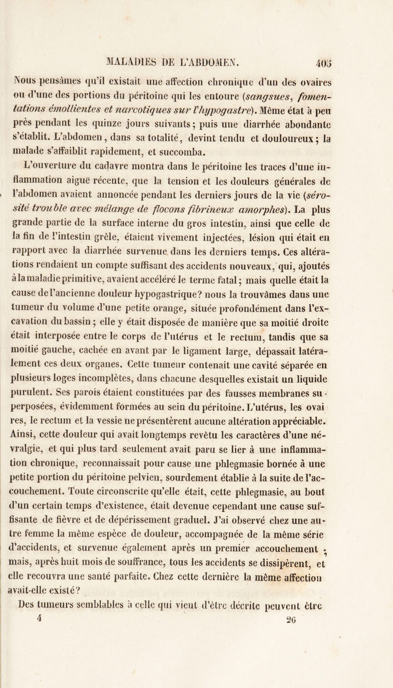 Nous pensâmes (pi’il existait une affection chronique d’un des ovaires ou d’une des portions du péritoine qui les entoure [sangsues, fomeii- tations éinoUientes et narcotiques sur Vhypogastre). Même état à peu près pendant les quinze jours suivants ; puis une diarrhée abondante s’établit. L’abdomen, dans sa totalité, devint tendu et douloureux ; la malade s’affaiblit rapidement, et succomba. L’ouverture du cadavre montra dans le péritoine les traces d’une in- flammation aiguë récente, que la tension et les douleurs générales de l’abdomen avaient annoncée pendant les derniers jours de la vie [séj^o- sité trouble avec mélajige de flocons fibrineux amorphes). La plus grande partie de la surface interne du gros intestin, ainsi que celle de la fin de l’intestin grêle, étaient vivement injectées, lésion qui était en rapport avec la diarrhée survenue, dans les derniers temps. Ces altéra- tions rendaient un compte suffisant des accidents nouveaux, qui, ajoutés à la maladie primitive, avaient accéléré le terme fatal; mais quelle était la cause de l’ancienne douleur hypogastrique? nous la trouvâmes dans une tumeur du volume d’une petite orange, située profondément dans l’ex- cavation du bassin ; elle y était disposée de manière que sa moitié droite était interposée entre le corps de l’iitérus et le rectum, tandis que sa moitié gauche, cachée en avant par le ligament large, dépassait latéra- lement ces deux organes. Cette tumeur contenait une cavité séparée en plusieurs loges incomplètes, dans chacune desquelles existait un liquide purulent. Ses parois étaient constituées par des fausses membranes su - perposées, évidemment formées au sein du péritoine. L’utérus, les ovai res, le rectum et la vessie ne présentèrent aucune altération appréciable. Ainsi, cette douleur qui avait longtemps revêtu les caractères d’une né- vralgie, et qui plus tard seulement avait paru se lier à une inflamma- tion chronique, reconnaissait pour cause une phlegmasie bornée à une petite portion du péritoine pelvien, sourdement établie à la suite de l’ac- couchement. Toute circonscrite qu’elle était, cette phlegmasie, au bout d’un certain temps d’existence, était devenue cependant une cause suf- fisante de fièvre et de dépérissement graduel. J’ai observé chez une au- tre femme la même espèce de douleur, accompagnée de la même série d’accidents, et survenue également après un premier accouchement • mais, après huit mois de souffrance, tous les accidents se dissipèrent, et elle recouvra une santé parfaite. Chez cette dernière la même affection avait-elle existé? Des tumeurs semblables à celle qui vient d’être décrite peuvent être 4 2G