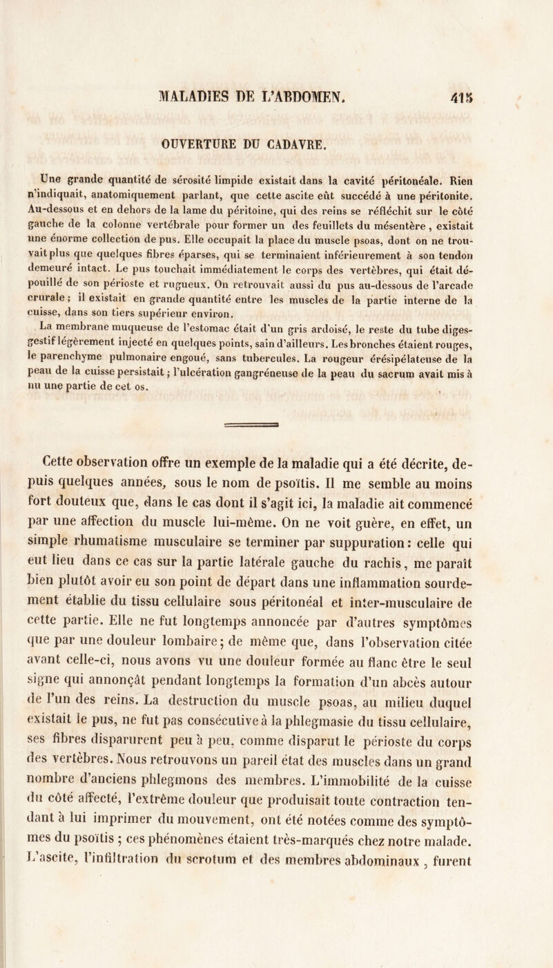 OUVERTURE DU CADAVRE. Une grande quantité de sérosité limpide existait dans la cavité péritonéale. Rien n’indiquait, anatomiquement parlant, que cette ascite eût succédé à une péritonite. Au-dessous et en dehors de la lame du péritoine, qui des reins se réfléchit sur le côté gauche de la colonne vertébrale pour former un des feuillets du mésentère , existait une énorme collection de pus. Elle occupait la place du muscle psoas, dont on ne trou- vait plus que quelques fibres éparses, qui se terminaient inférieurement à son tendon demeure intact. Le pus touchait immédiatement le corps des vertèbres, qui était dé- pouillé de son périoste et rugueux. On retrouvait aussi du pus au-dessous de l’arcade crurale ; il existait en grande quantité entre les muscles de la partie interne de la cuisse, dans son tiers supérieur environ. La membrane muqueuse de l’estomac était d'un gris ardoisé, le reste du tube diges- gestif légèrement injecte en quelques points, sain d’ailleurs. Les bronches étaient rouges, le parenchyme pulmonaire engoué, sans tubercules. La rougeur érésipélateuse de la peau de la cuisse persistait ; l’ulcération gangréneuse de la peau du sacrum avait mis à nu une partie de cet os. Cette observation offre un exemple de la maladie qui a été décrite, de- puis quelques années, sous le nom de psoïtis. Il me semble au moins fort douteux que, dans le cas dont il s’agit ici, la maladie ait commencé par une affection du muscle lui-même. On ne voit guère, en effet, un simple rhumatisme musculaire se terminer par suppuration : celle qui eut lieu dans ce cas sur la partie latérale gauche du rachis, me paraît bien plutôt avoir eu son point de départ dans une inflammation sourde- ment établie du tissu cellulaire sous péritonéal et inter-musculaire de cette partie. Elle ne fut longtemps annoncée par d’autres symptômes que par une douleur lombaire ; de même que, dans l’observation citée avant celle-ci, nous avons vu une douleur formée au flanc être le seul signe qui annonçât pendant longtemps la formation d’un abcès autour de 1 un des reins. La destruction du muscle psoas, au milieu duquel existait le pus, ne fut pas consécutive à la phlegmasie du tissu cellulaire, ses fibres disparurent peu à peu, comme disparut le périoste du corps des vertèbres. Nous retrouvons un pareil état des muscles dans un grand nombre d’anciens phlegmons des membres. L’immobilité de la cuisse du côté affecté, l’extrême douleur que produisait toute contraction ten- dant à lui imprimer du mouvement, ont été notées comme des symptô- mes du psoïtis ; ces phénomènes étaient très-marqués chez notre malade. L ascite, l’infiltration du scrotum et des membres abdominaux , furent