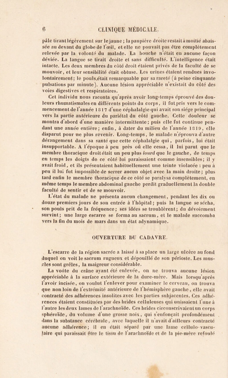 pâle tirant légèrement sur le jaune ; la paupière droite restait à moitié abais- sée au devant du globe de l’œil, et elle ne pouvait pas être complètement relevée par la volonté du malade. La bouche n’était en aucune façon déviée. La langue se tirait droite et sans difficulté. L’intelligence était întacle. Les deux membres du côté droit étaient privés de la faculté de se mouvoir, et leur sensibilité était obtuse. Les urines étaient rendues invo- lontairement; le pouls.était remarquable par sa rareté (à peine cinquante pulsations par minute). Aucune lésion appréciable n’existait du côté des voies digestives et respiratoires. Cet individu nous raconta qu’après avoir long-temps éprouvé des dou- leurs rhumatismales en différents points du corps, il fut pris vers le com- mencement de l’année 1817 d’une céphalalgie qui avait son siège principal vers la partie antérieure du pariétal du côté gauche. Cette douleur se montra d’abord d’une manière intermittente ; puis elle fut continue pen- dant une année entière; enfin, à dater du milieu de l’année 1819, elle disparut pour ne plus revenir. Long-temps, le malade n’éprouva d’autre dérangement dans sa santé que cette céphalalgie qui, parfois, lui était insupportable. A l’époque à peu près où elle cessa, il lui parut que le membre thoracique droit était un peu plus lourd quQ le gauche, de temps en temps les doigts de ce côté lui paraissaient comme insensibles; il y avait froid, et ils présentaient habituellement une teinte violacée : peu à peu il lui fut impossible de serrer aucun objet avec la main droite ; plus tard enfin le membre thoracique de ce côté se paralysa complètement, en même temps le membre abdominal gauche perdit graduellement la double faculté de sentir et de se mouvoir. L’état du malade ne présenta aucun changement, pendant les dix ou douze premiers jours de son entrée à l’hôpital; puis la langue se sécha, «on pouls prit de la fréquence; ses idées se troublèrent; du dévoiement survint ; une large escarre se forma au sacrum, et le malade succomba vers la fin du mois de mars dans un état adynamique. OUVERTURE DU CADAVRE. L’escarre de la région sacrée a laissé à sa place un large ulcère au fond duquel on voit le sacrum rugueux et dépouillé de son périoste. Les mus- cles sont grêles, la maigreur considérable. La voûte du crâne ayant été enlevée, on ne trouva aucune lésion appréciable à la surface extérieure de la dure-mère. Mais lorsqu’après l’avoir incisée, on voulut l’enlever pour examiner le cerveau, on trouva que non loin de l’extrémité antérieure de l’hémisphère gauche , elle avait contracté des adhérences insolites avec les parties subjacentes. Ces adhé- rences étaient constituées par des brides celluleuses qui unissaient l’une à l’autre les deux lames de l’arachnoïde. Ces brides circonscrivaient un corps sphéroïde, du volume d’une grosse noix, qui s’enfonçait profondément dans la substance cérébrale, avec laquelle il n’avait d’ailleurs contracté aucune adhérence ; il en était séparé par une lame cellulo-vascu- laire qui paraissait être le tissu de l’arachnoïde et de la pie-mère refoulé