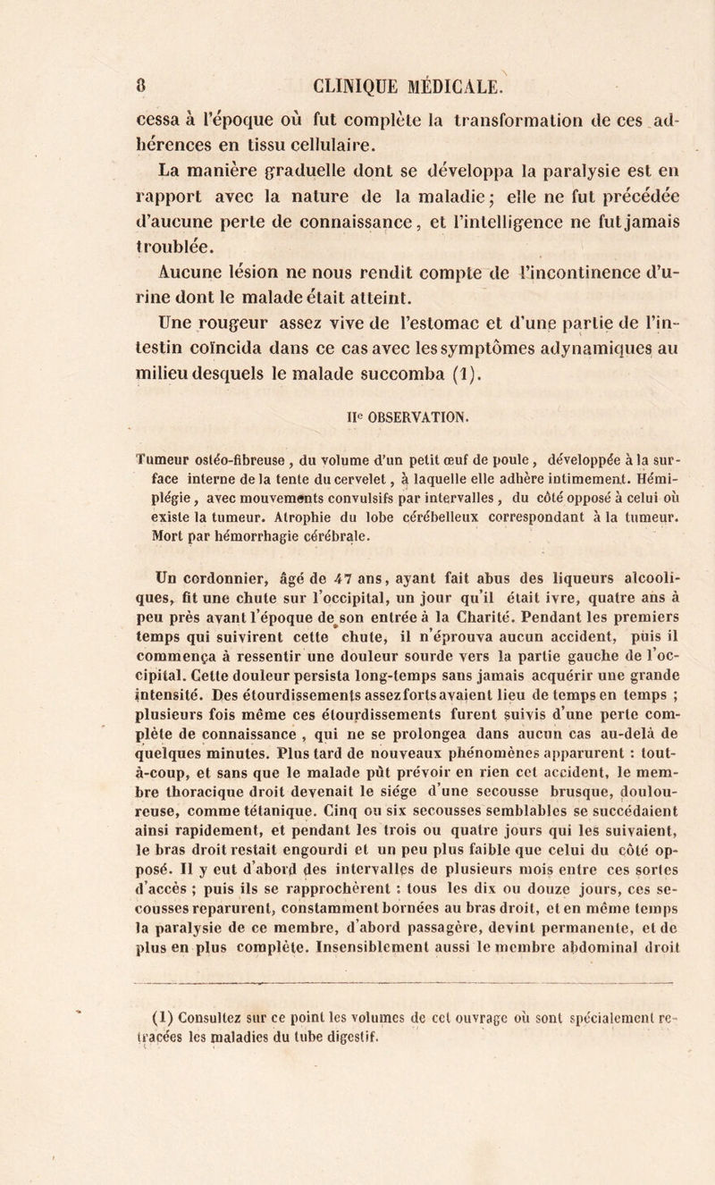 cessa à l’époque où fut complète la transformation de ces .ad- hérences en tissu cellulaire. La manière graduelle dont se développa la paralysie est en rapport avec la nature de la maladie j elle ne fut précédée d’aucune perte de connaissance, et l’intelligence ne fut jamais troublée. Aucune lésion ne nous rendit compte de l’incontinence d’u- rine dont le malade était atteint. Une rougeur assez vive de l’estomac et d’une partie de l’in- testin coïncida dans ce cas avec les symptômes adynamiques au milieu desquels le malade succomba (I). Ile OBSERVATION. Tumeur osléo-fibreuse , du volume d’un petit œuf de poule, développée à la sur- face interne delà tente du cervelet, à laquelle elle adhère intimement. Hémi- plégie , avec mouvements convulsifs par intervalles, du côté opposé à celui oîi existe la tumeur. Atrophie du lobe cérébelleux correspondant à la tumeur. Mort par hémorrhagie cérébrale. Un cordonnier, âgé de 47 ans, ayant fait abus des liqueurs alcooli- ques, fit une chute sur l’occipital, un jour qu’il était ivre, quatre ans à peu près avant l’époque de^son entrée à la Charité. Pendant les premiers temps qui suivirent cette chute, il n’éprouva aucun accident, püis il commença à ressentir une douleur sourde vers la partie gauche de l’oc- cipital. Cette douleur persista long-temps sans jamais acquérir une grande intensité. Des étourdissements assezfortsavaient lieu de temps en temps ; plusieurs fois même ces étourdissements furent suivis d’une perte com- plète de connaissance , qui ne se prolongea dans aucun cas au-delà de quelques minutes. Plus tard de nouveaux phénomènes apparurent : tout- à-coup, et sans que le malade put prévoir en rien cet accident, le mem- bre thoracique droit devenait le siège d’une secousse brusque, doulou- reuse, comme tétanique. Cinq ou six secousses semblables se succédaient ainsi rapidement, et pendant les trois ou quatre jours qui les suivaient, le bras droit restait engourdi et un peu plus faible que celui du côté op- posé. Il y eut d’abord des intervalles de plusieurs mois entre ces sortes d’accès ; puis ils se rapprochèrent ; tous les dix ou douze jours, ces se- cousses reparurent, constamment bornées au bras droit, et en même temps la paralysie de ce membre, d’abord passagère, devint permanente, eide plus en plus complète. Insensiblement aussi le membre abdominal droit (1) Consultez sur ce point les volumes de ccl ouvrage où sont spécialement re- tracées les maladies du tube digestif.