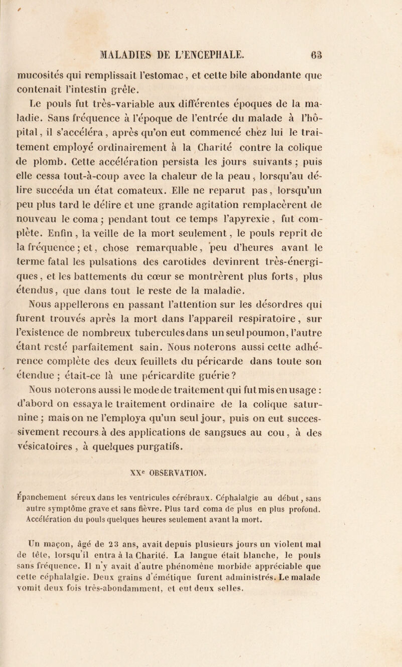 mucosités qui remplissait l’estomac, et cette bile abondante que contenait l’intestin grêle. Le pouls fut très-variable aux différentes époques de la ma- ladie. Sans fréquence à l’époque de l’entrée du malade à l’hô- pital , il s’accéléra, après qu’on eut commencé chez lui le trai- tement employé ordinairement h la Charité contre la colique de plomb. Cette accélération persista les jours suivants j puis elle cessa tout-à-coup avec la chaleur de la peau, lorsqu’au dé- lire succéda un état comateux. Elle ne reparut pas, lorsqu’un peu plus tard le délire et une grande agitation remplacèrent de nouveau le coma j pendant tout ce temps l’apyrexie , fut com- plète. Enfin, la veille de la mort seulement, le pouls reprit de la fréquence ; et, chose remarquable, peu d’heures avant le terme fatal les pulsations des carotides devinrent très-énergi- ques , et les battements du eœur se montrèrent plus forts, plus étendus, que dans tout le reste de la maladie. Nous appellerons en passant l’attention sur les désordres qui furent trouvés après la mort dans l’appareil respiratoire, sur l’existence de nombreux tubercules dans un seul poumon, l’autre étant resté parfaitement sain. Nous noterons aussi cette adhé- rence complète des deux feuillets du péricarde dans toute son étendue ; était-ce là une péricardite guérie? Nous noterons aussi le mode de traitement qui fut mis en usage : d’abord on essaya le traitement ordinaire de la colique satur- nine ; maison ne l’employa qu’un seul jour, puis on eut succes- sivement recours à des applications de sangsues au cou, à des vésicatoires , à quelques purgatifs. XXe OBSERVATION. épanchement séreux dans les ventricules cérébraux. Céphalalgie au début, sans autre symptôme grave et sans fièvre. Plus tard coma de plus en plus profond. Accélération du pouls quelques heures seulement avant la mort. Un maçon, âgé de 2 3 ans, avait depuis plusieurs jours un violent mal de tête, lorsqu’il entra à la Charité. La langue était blanche, le pouls sans fréquence. Il n’y avait d’autre phénomène morbide appréciable que celte céphalalgie. Deux grains d’émétique furent administrés. Le malade vomit deux fois très-abondamment, et eut deux selles.