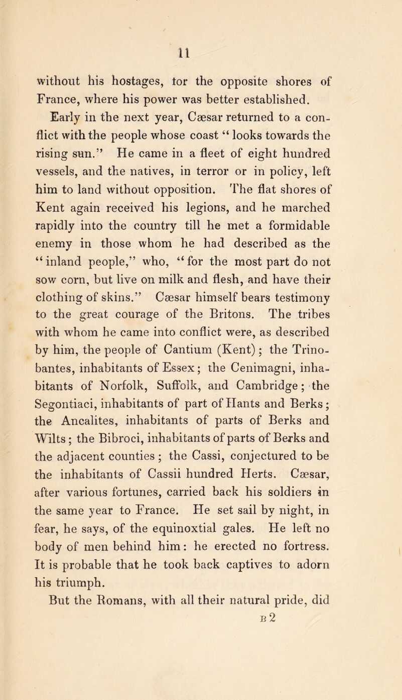 without his hostages, tor the opposite shores of France, where his power was better established. Early in the next year, Caesar returned to a con- flict with the people whose coast “ looks towards the rising sun.” He came in a fleet of eight hundred vessels, and the natives, in terror or in policy, left him to land without opposition. The flat shores of Kent again received his legions, and he marched rapidly into the country till he met a formidable enemy in those whom he had described as the “ inland people,” who, “ for the most part do not sow corn, but live on milk and flesh, and have their clothing of skins.” Caesar himself bears testimony to the great courage of the Britons. The tribes with whom he came into conflict were, as described by him, the people of Cantium (Kent); the Trino- bantes, inhabitants of Essex; the Cenimagni, inha- bitants of Norfolk, Suffolk, and Cambridge; the Segontiaci, inhabitants of part of Hants and Berks; the Ancalites, inhabitants of parts of Berks and Wilts ; the Bibroci, inhabitants of parts of Berks and the adjacent counties ; the Cassi, conjectured to be the inhabitants of Cassii hundred Herts. Caesar, after various fortunes, carried back his soldiers in the same year to France. He set sail by night, in fear, he says, of the equinoxtial gales. Fie left no body of men behind him: he erected no fortress. It is probable that he took back captives to adorn his triumph. But the Homans, with all their natural pride, did b 2